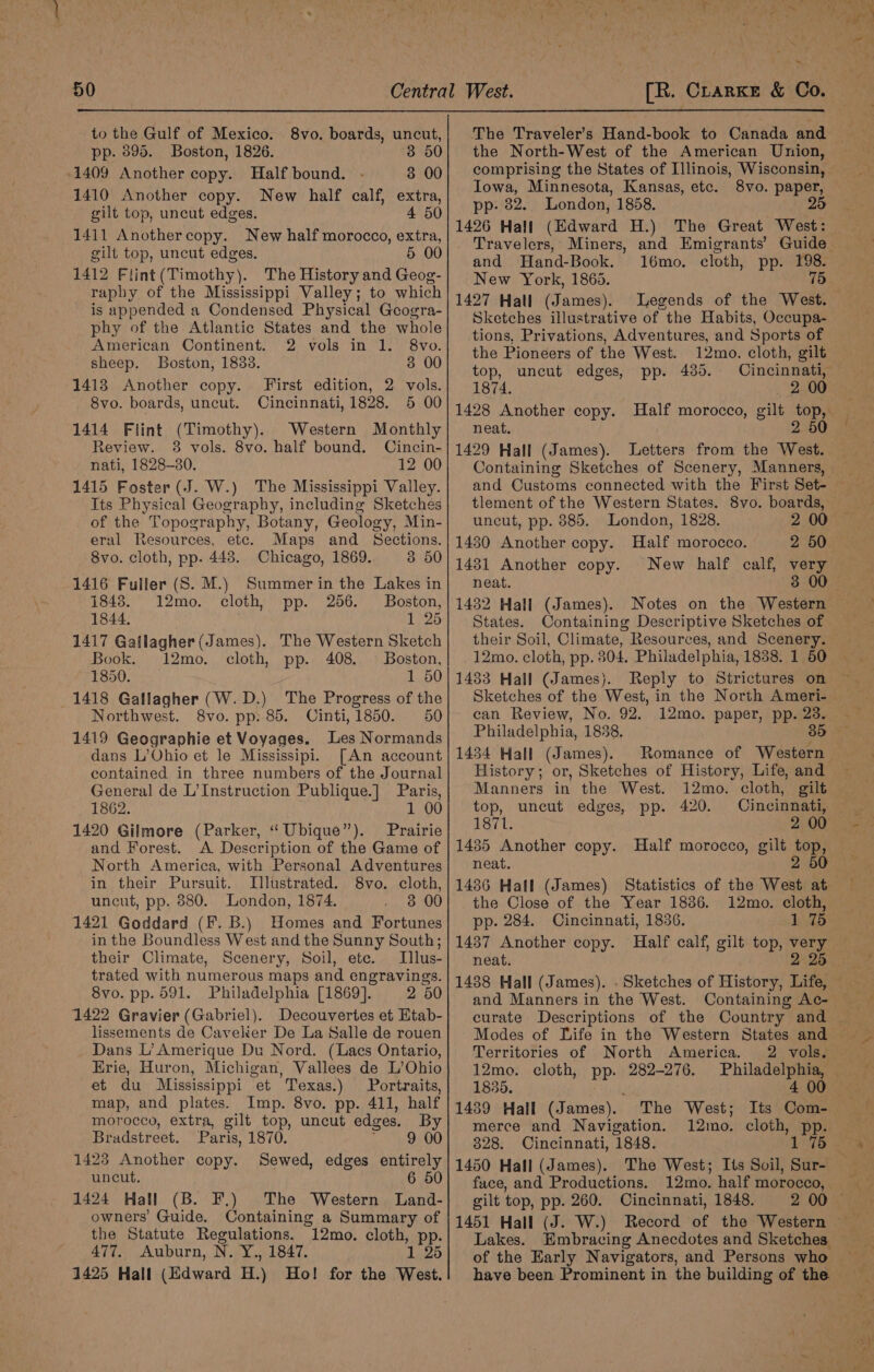 to the Gulf of Mexico. pp. 895. Boston, 1826. 3 50 1409 Another copy. Half bound. 3 00 1410 Another copy. New half calf, extra, gilt top, uncut edges. 4 50 1411 Anothercopy. New half morocco, extra, gilt top, uncut edges. 5 00 1412 Flint(Timothy). The History and Geog- raphy of the Mississippi Valley; to which is appended a Condensed Physical Geogra- phy of the Atlantic States and the whole American Continent. 2 vols in 1. 8vo. sheep. Boston, 18383. 3 00 1413 Another copy. First edition, 2 vols. 8vo. boards, uncut. Cincinnati, 1828. 5 00 1414 Flint (Timothy). Western Monthly Review. 38 vols. 8vo. half bound. Oincin- nati, 1828-30. 12 00 1415 Foster (J. W.) The Mississippi Valley. Its Physical Geography, including Sketches of the Topography, Botany, Geology, Min- eral Resources, etc. Maps and Sections. 8vo. cloth, pp. 448. Chicago, 1869. 3 50 1416 Fuller (S. M.) Summer in the Lakes in 8vo. boards, uncut, 1843. 12mo. cloth, pp. 256. Boston, 1844. 1 25 1417 Gatlagher (James). The Western Sketch Book. 12mo. cloth, pp. 408. © Boston, 1850. 1 50 1418 Gallagher (W.D.) The Progress of the Northwest. 8vo. pp: 85. Cinti,1850. 50 1419 Geographie et Voyages. Les Normands dans L’Ohio et le Mississipi. [An account contained in three numbers of the Journal General de L’Instruction Publique.] Paris, 1862. 1 00 1420 Gilmore (Parker, “ Ubique”). Prairie and Forest. A Description of the Game of North America, with Personal Adventures in their Pursuit. Illustrated. 8vo. cloth, uncut, pp. 880. London, 1874. 3 00 1421 Goddard (F. B.) Homes and Fortunes in the Boundless West and the Sunny South; their Climate, Scenery, Soil, ete. Illus- trated with numerous maps and engravings. 8vo. pp. 591. Philadelphia [1869]. 2 50 1422 Gravier (Gabriel). Decouvertes et Etab- lissements de Cavelkier De La Salle de rouen Dans L’Amerique Du Nord. (Lacs Ontario, Erie, Huron, Michigan, Vallees de L’Ohio et du Mississippi et Texas.) Portraits, map, and plates. Imp. 8vo. pp. 411, half morocco, extra, gilt top, uncut edges. By Bradstreet. Paris, 1870. 9 00 1423 Another copy. Sewed, edges entirely uncut. 6 50 1424 Hall (B. F.) The Western Land- owners’ Guide. Containing a Summary of the Statute Regulations. ”12mo. cloth, pp. 477. Auburn, N. Y., 1847. 12 1425 Hall (Edward H.) Ho! for the West. [R. Clarke &amp; Co. The Traveler’s Hand-book to Canada and the North-West of the American Union, comprising the States of Illinois, Wisconsin, Iowa, Minnesota, Kansas, etc. 8vo. paper, pp- 82.. London, 1858. 25 1426 Hall (Edward H.) Travelers, Miners, and Emigrants’ and Hand-Book. 16mo. cloth, pp. 198. New York, 1865. 75 1427 Hall (James). Legends of the West. Sketches illustrative of the Habits, Occupa- tions, Privations, Adventures, and Sports of the Pioneers of the West. 12mo. cloth, gilt top, uncut edges, pp. 485. - 1874. 2 00 1428 Another copy. Half morocco, gilt top, neat. 2 50 1429 Hall (James). Letters from the West. Containing Sketches of Scenery, Manners, and Customs connected with the First Set- tlement of the Western States. 8vo. boards, uncut, pp. 885. London, 1828. 1480 Another copy. Half morocco. 2 50. 1481 Another copy. New half calf, very neat. 1432 Hall (James). Notes on the Western States. Containing Descriptive Sketches of their Soil, Climate, Resources, and Scenery. 12mo. cloth, pp. 804. Philadelphia, 1838. 1 50 1433 Hall (James). Reply to Strictures on Sketches of the West, in the North Ameri- can Review, No. 92. 12mo. paper, pp. 23. Philadelphia, 1838. 30 1434 Hall (James). Romance of Western History; or, Sketches of History, Life, and Manners in the West. 12mo. cloth, gilt The Great West: top, uncut edges, pp. 420. Cincinnati, 1871. 2 00 1435 Another copy. Half morocco, gilt top, neat. 2 50 the Close of the Year 1836. 12mo. cloth, pp. 284. Cincinnati, 1836. 1 75 1437 Another copy. Half calf, gilt top, ae neat. 2 25 1438 Hall (James). . Sketches of History, Life, and Manners in the West. Containing Ac- curate Descriptions of the Country and Territories of North America. 2 vols. 12mo. cloth, pp. 282-276. 1835. 1439 Hall (James). merce and Navigation. 328. Cincinnati, 1848. 1450 Hall (James). fuce, and Productions. gilt top, pp. 260. Cincinnati, 1848. 1451 Hall (J. W.) Lakes. of the Early Navigators, and Persons who have been Prominent in the building of the The West; Its Com- 12mo. cloth, pp. 1 75 12mo. half morocco,