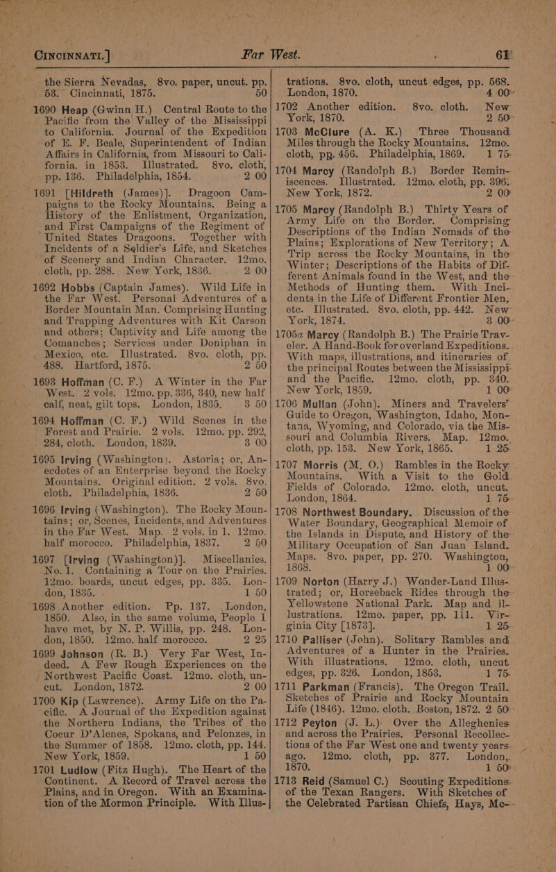 the Sierra Nevadas, _ 68.” Cincinnati, 1875. 1690 Heap (Gwinn H.) Central Route to the Pacific from the) Valley of the Mississippi to California. Journal of the Expedition of E. F. Beale, Superintendent of Indian Affairs in California, from Missouri to Cali- 8vo. paper, uncut. pp. 50 fornia, in 1853. JLllustrated. 8vo. cloth, pp. 186. Philadelphia, 1854. 2 00 1691 [Hildreth (James)].. Dragoon Cam- paigns to the Rocky Mountains. Being a History of the Enlistment, Organization, -and First Campaigns of the Regiment of United States Dragoons. Together with Incidents of a Seldier’s Life, and Sketches of Scenery and Indian Character. 12mo. cloth, pp. 288. New York, 1836. 2 00 1692 Hobbs (Captain James). Wild Life in the Far West. Personal Adventures of a Border Mountain Man. Comprising Hunting and Trapping Adventures with Kit Carson and others; Captivity and Life among the Comanches; Services under Doniphan in . Mexico, ete. Illustrated. 8vo. cloth, pp. 488. Hartford, 1875. 2 50 1693 Hoffman (C. F.) A Winter in the Far West. 2 vols. 12mo. pp. 336, 340, new half calf, neat, gilt tops. London, 1835, 3 50 1694 Hoffman (C. F.) Wild Scenes in the Forest and Prairie. 2 vols. 12mo. pp. 292, 284, cloth. London, 1839. 3 00 ~ 1695 Irving (Washington). Astoria; or, An- ~ eedotes of an Enterprise beyond the Rocky Mountains. Original edition. 2 vols. 8vo. cloth, Philadelphia, 1836. 2 50 1696 Irving (Washington). The Rocky Moun- tains; or, Scenes, Incidents, and Adventures in the Far West. Map. 2 vols.in 1. 12mo. half morocco. Philadelphia, 1837. 2 60 Miscellanies. o.1. Containing a Tour on the Prairies. 12mo. boards, uncut edges, pp. 3385. Lon- don, 1835. 1 50 1698 Another edition. Pp. 137. London, 1850. Also, in the same volume, People I have met, by N. P. Willis, pp. 248. Lon- don, 1850. 12mo. half morocco. 2 25 1699 Johnson (R. B.) Very Far West, In- deed. A Few Rough Experiences on the Northwest Pacific Coast. 12mo. cloth, un- eut. London, 1872. 2 00 1700 Kip (Lawrence). Army Life on the Pa- cific. A Journal of the Expedition against the Northern Indians, the Tribes of the Coeur D’Alenes, Spokans, and Pelonzes, in the Summer of 1858. 12mo. cloth, pp. 144. New York, 1859. 1 50 1701 Ludlow (Fitz Hugh). The Heart of the Continent. A Record of Travel across the Plains, and in Oregon. With an Examina- tion of the Mormon Principle. With Illus- trations. 8vo. cloth, uncut edges, pp. 568. London, 1870. 4 00 1702 Another edition. 1703 McCiure (A. K.) Three Thousand. Miles through the Rocky Mountains. 12mo. cloth, pp. 456. Philadelphia, 1869. 1 75. 1704 Marcy (Randolph B.) Border Remin- iscences. Illustrated. 12mo. cloth, pp. 396. New York, 1872. 2 00 1705 Marcy (Randolph B.) Thirty Years of - Army Life on the Border. Comprising Descriptions of the Indian Nomads of the Plains; Explorations of New Territory; A Trip across the Rocky Mountains, in the Winter; Descriptions of the Habits of Dif- ferent Animals found in the West, and the- Methods of Hunting them. With Inci- dents in the Life of Different Frontier Men, etc. Illustrated. 8vo. cloth, pp. 442. New York, 1874. 3 0G- 1705a Marcy (Randolph B.) The Prairie Tray- eler. A Hand-Book for overland Expeditions. . With maps, illustrations, and itineraries of the principal Routes between the Mississippi- and the Pacific. 12mo. cloth, pp. 340. New York, 1859. 1 00 1706 Mullan (John). Miners and Travelers’ Guide to Oregon, Washington, Idaho, Mon- tana, Wyoming, and Colorado, via the Mis- souri and Columbia Rivers. Map. 12mo. cloth, pp. 158. New York, 1865. 1 25 1707 Morris (M. O.) Rambles in the Rocky Mountains. With a Visit to the Gold Fields of Colorado. 12mo. cloth, uncut. London, 1864. 1 75 1708 Northwest Boundary. Discussion of the Water Boundary, Geographical Memoir of the Islands in Dispute, and History of the- Military Occupation of San Juan Island. Maps. 8vo. paper, pp. 270. Washington, 1868. 1 00- 1709 Norton (Harry J.) Wonder-Land Illus- trated; or, Horseback Rides through the Yellowstone National Park. Map and il- lustrations. 12mo, paper, pp. 111. Vir- ginia Oity [1873]. 1 25. 1710 Pailiser (John). Solitary Rambles and. Adventures of a Hunter in the Prairies. With illustrations. 12mo. cloth, uncut edges, pp. 826. London, 1853. 1 75 1711 Parkman (Francis). The Oregon Trail. Sketches of Prairie and Rocky Mountain 1712 Peyton (J. L.)- Over the Alleghenies. and across the Prairies. Personal Recollec- tions of the Far West one and twenty years. ago. 12mo. cloth, pp. 3877. London,. 1870. 1 50: 1713 Reid (Samuel C.) Scouting Expeditions. of the Texan Rangers. With Sketches of the Celebrated Partisan Chiefs, Hays, Me-- 8vo. cloth New