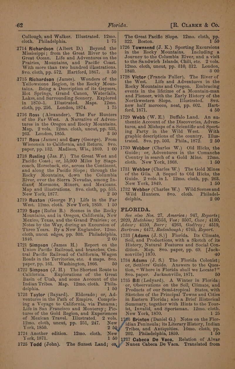 Cullough, and Walker. cloth. Philadelphia. 1 75 1714 Richardson (Albert D.) Beyond the Mississippi; from the Great River to the Great Ocean. Life and Adventures on the Prairies, Mountains, and Pacific Coast. With more than two hundred illustrations. 8vo. cloth, pp. 572. Hartford, 1867. 38 50 41715 Richardson (James). Wonders of the Yellowstone Region, in the Rocky Moun- tains. Being a Description of its Geysers, Hot Springs, Grand Canon, Waterfalls, Lakes, and Surrounding Scenery. Explored in 1870-1. Illustrated. Maps. 12mo. cloth, pp. 256. London, 1874. 1 75 1716 Ross (Alexander). The Fur Hunters of the Far West. A Narrative of Adven- tures in the Oregon and Rocky Mountains. Map. 2 vols. 12mo. cloth, uncut, pp. aes 262. London, 1855. 3 50 1717 Ross (James) and Gary (George). From Wisconsin to California, and Return. 8vo. paper, pp. 132. Madison, Wis., 1869. 1 00 1718 Rusling (Jas. F.) The Great West and Pacific Coast; or, 15,000 Miles by Stage- coach, Horseback, etc., across the Continent, and along the Pacific Slope; through the Rocky Mountains, down the Columbia River, over the Sierra Nevadas, among In- dians, Mormons, Miners, and Mexicans. Map and illustrations. 8vo. cloth, pp. 516. New York, 1877. 2 50 1719 Ruxton (George F.) Life in the Far West. 12mo. cloth. New York, 1859. 1 50 1720 Sage (Rufus B.) Scenes in the Rocky Mountains, and in Oregon, California, New Mexico, Texas, and the Grand Prairies; or, Notes by the Way, during an Excursion of Tllustrated. 12mo. Three Years. By a New Englander. 12mo. cloth, uncut edges, pp. 303. Philadelphia, 1846. 2 00 1721 Simpson (James H.) Report on the Union Pacific Railroad, and branches, Cen- tral Pacific Railroad of California, Wagon Roads in the Territories, etc. 4 maps. 8vo. paper, pp. 161. . Washington, 1866. 50 1722 Simpson (J. H.) The Shortest Route to California. Explorations of the Great Basin of Utah, and some Account of the Indian Tribes. Map. 12mo. cloth. Phila- delphia. 1 50 1723 Taylor (Bayard). Eldorado; or, Ad- ventures in the Path of Empire. Compris- ing a Voyage to California, via Panama; Life in San Francisco and Monterey; Pic- tures of the Gold Region, and Experiences of Mexican Travel. Illustrated, 2 vols. 12mo. cloth, uncut, pp. 251, 247. New York, 1850. 2 5 1724 Another edition. cloth. New York, 1871. 1 50 1725 Todd (John). The Sunset Land; o 12mo. The Great Pacific Slope. 12mo. cloth, Pp. 822. Boston. 1726 Townsend (J. K.) Sporting Tcl in the Rocky Mountains. Including a Journey to the Columbia River, and a visit to the Sandwich Islands, Chili, ete. 2 vols. 12mo. cloth, uncut, pp. 310, 312. London, 1840. 3 00 1728 Victor (Francis Fuller). The River of the West. Life and Adventures in the Rocky Mountains and Oregon. Embracing events in the lifetime of a Mountain-man and Pioneer, with the Early History of the Northwestern Slope. Illustrated. 8vo. new half morocco, neat, pp. 602. Hart- ford, 1871. 1729 Webb (W.E.) Buffalo Land. An au- thentic Account of the Discoveries, Adven- ing Party in the Wild West. With graphic descriptions of the country. Illus- trated. 8vo. pp. 508. Phila, 1872. 2 50 1730 Webber (Charles W.) Old Hicks, the Guide; or, Adventures in the Comanche Country in search of a Gold Mine. 12mo. — cloth. New York, 1868. 1 50 1731 Webber (Charles W.) The Gold Mines of the Gila. A Sequel to Old Hicks, the Guide. 2vols.in 1. 12mo. cloth, pp. 263. New York, 1849. 1782 Webber (Charles W.) Wild Scenes and Wild Hunters. S8vo. cloth. Philadel- delphia. 2 00 ~ FLORIDA, See also Nos. 27, America; 947, Reports; 2020, Hutchins; 2558, Vue; 8507, Coxe; 4180, Adair; 4150, Barr; 4268, Godfrey; 4519, Bartram ; 6477, Rodenbough ; 6765, Report. 1733 [Adams (J.8.)] Florida. Its Climate, Soil, and Productions, with a Sketch of its History, Natural Features and Social Con- dition. Map. 8vo. paper, pp. 69. [Jack- sonville] 1870. 40 wie Adams (J. 8S.) The Florida Colonist ; Settlers’ Guide. Answers to the Ques- bio. “Where in Florida shall we Locate?” 8vo. paper. Jacksonville, 1871. 50 1785 Bill (Ledyard). A Winter in Florida; or, Observations on the Soil, Climate, and Products of our Semi-tropical States, with in Eastern Florida; also a Brief Historical Summary, together with Hints to the Tour- ist, Invalid, and Sportsman. 12mo. cloth. New York, 1870. 1 25 Brinton (Daniel G.) Notes on the Flor- idian Peninsula; its Literary History, Indian Tribes, and Antiquities. 16mo. cloth, pp. 202. Philadelphia, 1859. 1 50 1737 Cabeca De Vaca. Relation of Alvar Nunez Cabeca De Vaca. Translated from