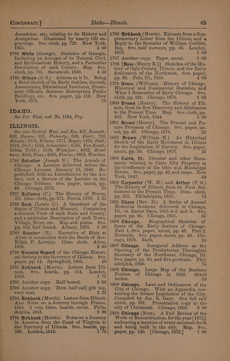 Anecdotes, etc., relating to its History and Antiquities. Illustrated by nearly 100 en- gravings. 8vo. cloth, pp. 729. New York, 1855. 5 00 Including an Account of its Natural, Civil, and Heclesiastical History, and a Particular. Description of each County. Map. 8vo. cloth, pp. 701. Savannah, 1849. 4 50 1785 Wilson (J.S.) Atlanta asitIs. Being a Brief Sketch of its Early Settlers, Growth, Associations, Educational Institutes, Promi- nent Officials, Business Enterprises, Public Buildings, etc. 8vo. paper, pp. 116. New York, 1871. (6) IDAHO. See Far West, and No. 1684, Fry. ILLINOIS. See also Central West, and Nos. 497, Bennett ; 592, Dugan; 627, Fleharty; 698, Hart; 720, Illinois ; 1076, Wilson; 1871, Beggs; 1425, Hall; 1534a, Tuttle; 1538, Wigwyzer; 4532, Brad- bury ; 4593, Kaus ; 4595, Fearon ; 68538, Worthen. 1786 Balestier (Joseph N.) The Annals of Chicago. A Lecture delivered before the Chicago Lyceum, January 21, 1840. Re- published, with an Introduction by the Au- thor, and a Review of the Lecture in the Chicago Tribune. 8vo. paper, uncut, pp. 48, Chicago, 1876. 25 1787 Ballance (C.) The History of Peoria, TL. 12mo. cloth, pp. 271. Peoria, 1870. 2 25 1788 Beck (Lewis ©.) A Gazetteer of the States of Illinois and Missouri. Containing a General View of each State and County, and a particular Description of each Town, Village, River, ete. Map and plates. 8vo. pp. 352, half bound. Albany, 1823. 5 50 1789 Beecher (E.) Narrative of Riots at Alton in connection with the Death of Rev. Elijah P. Lovejoy. 12mo. cloth. Alton, 18388. 2 00 1790 Biennial Report of the Chicago Histori- cal Society to the Governor of Illinois. 8vo. paper, pp. 14. Springfield, 1863. 50 1791 Birkbeck (Morris). Letters from Illi- nois. 8vo. boards, pp. 114. London, 1818. 1 75 1792 Another copy. Half bound. 2 00 1793 Another copy. ‘New, half calf, gilt top, very neat. 2 25 1794 Birkbeck (Morris). Letters from Illinois. Also Notes on a Journey through France, 1814. 2 vols. 12mo. boards, uncut. Phila- delphia, 1818. 2 00 1795 Birkbeck (Morris). Notes on a Journey in America from the Coast of Virginia to the Territory of Illinois. 8vo. boards, pp. 156. London, 1819. 1 75 1796 Birkbeck (Morris). Extracts from a Sup- plementary Letter from the Illinois, and a Reply to the Remarks of William Cobbett, Esq. 8vo. half morocco, pp. 36. London, 1819. 1 50 1797 Another copy. Paper, uncut. 1 00 1798 [Boss (Henry R.)] Sketches of the His- tory of Ogle County, [linois, and the Early Settlement of the Northwest. 8vo. paper, pp. 88. Polo, Ill., 1859. 4 00 1799 Bross (William). History of Chicago. Historical and Commercial Statistics, and What I Remember of Early Chicago. 8vo. cloth, pp. 126. Chicago, 1876. 1 00 1800 Brown (Henry). The History of Tli- nois, from its first Discovery and Settlement to the Present Time. Map. §8vo. cloth, pp. 492. New York, 1844. 5 00 1801 Brown (Henry), The Present and Fu- ture Prospects of Chicago. 8vo. paper, un- cut, pp. 48. Chicago, 1876. 25 1802 Brown (William H.) An Historical Sketch of the Early Movement in Illinois for the Legislation of Slavery. 8vo. paper, uncut, pp. 80. Chicago, 1876. 25 1803 Cairo, Hil. Circular and other Docu- ments relating to Cairo City Property at the Confluence of the Ohio and Mississippi Rivers. 8vo. paper, pp. 40,and maps. New York, 1847. 50 1804 Carpenter (W. H.) and Arthur (T. S.) The History of Illinois, from its First Set- tlement to the Present Time. 16mo. cloth, pp. 255. Philadelphia, 1857. 75 1805 Chase (Rev. D.) &lt;A Series of Annual Memorial Sermons, delivered in Chicago, Ill., on Easter Days, 1853-4-5 and 6. 8vo. paper, pp. 46. Chicago, 1851. 35 1806 Chicago. Biographical Sketches of Some of the Early Settlers of Chicago. Part 1, 8vo. paper, uncut, pp. 48. Part 2, Portraits. 8vo. paper, uncut, pp. 48. Chi- cago, 1876. Each, 25 1807 Chicago, Inaugural Address at the Opening of the Presbyterian Theological Seminary of the Northwest, Chicago, Ill. 8vo. paper, pp. 938, and five portraits. Phil- adelphia, 1860. 75 1808 Chicago. Large Map of the Business Portion of Chicago in 1862. 86x40 inches. 50 1809 Chicago. Laws and Ordinances of the City of Chicago. With an Appendix, con- taining the former Legislation of the City. Compiled by Jos. E. Gary. 8vo. full calf extra, pp. 691. Presentation copy to the city of Cincinnati. Chicago, 1866. 3 00 1810 Chicago (New). A Full Review of the Work of Reconstruction, for the year [1872], embracing a mention of every structure built and being built in the city. Map. 8vo. paper, pp. 146. [Chicago, 1872.] 1 00