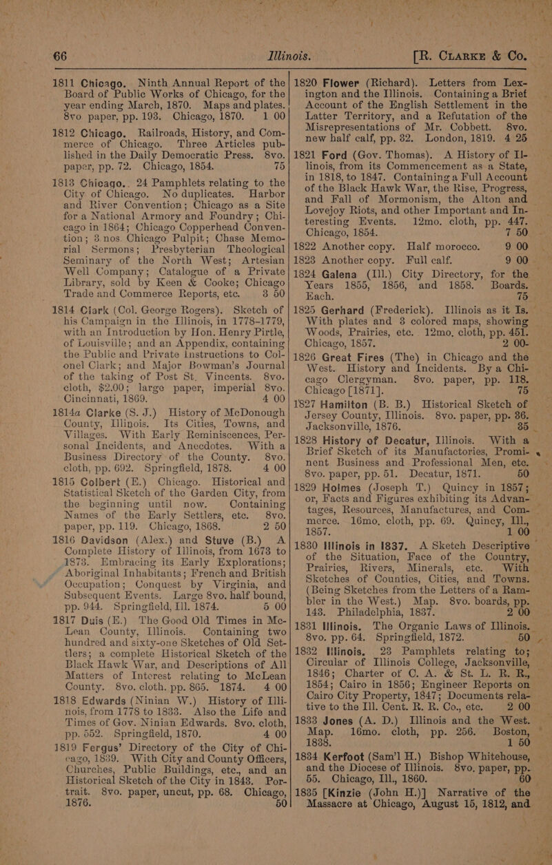 1811 Chicago. Board of Public Works of Chicago, for the year ending March, 1870. Maps and plates. 8vo. paper, pp. 198. Chicago, 1870. 1 00 1812 Chicago. Railroads, History, and Com- merce of Chicago. Three Articles pub- lished in the Daily Democratic Press. 8vo. paper, pp. 72. Chicago, 1854. 75 1813 Chicago.. 24 Pamphlets relating to the City of Chicago. No duplicates. Harbor and River Convention; Chicago as a Site for a National Armory and Foundry; Chi- cago in 1864; Chicago Copperhead Conven- tion; 8,nos. Chicago Pulpit; Chase Memo- rial Sermons; Presbyterian Theological Seminary of the North West; Artesian Well Company; Catalogue of a Private Library, sold by Keen &amp; Cooke; Chicago Trade and Commerce Reports, etc. 3 50 1814 Clark (Col. George Rogers). Sketch of his Campaign in the Illinois, in 1778-1779, with an Introduction by Hon. Henry Pirtle, of Louisville; and an Appendix, containing the Public and Private Instructions to Col- onel Clark; and Major Bowman’s Journal of the taking of Post St. Vincents. 8vo. cloth, $2.00; large paper, imperial 8vo. Cincinnati, 1869. 4 00 18l4a Clarke (S. J.) History of McDonough County, Illinois. Its Cities, Towns, and Villages. With Early Reminiscences, Per- sonal Incidents, and Anecdotes. With a Business Directory of the County. 8vo. cloth, pp. 692. Springfield, 1878. 4 00 1815 Colbert (E.) Chicago. Historical and Statistical Sketch of the Garden City, from the beginning until now. Containing Names of the Early Settlers, etc. 8vo. paper, pp. 119. Chicago, 1868. 2 50 1816 Davidson (Alex.) and Stuve (B.) A Complete History of Ilinois, from 1673 to 1878. Hmbracing its Early Explorations; Aboriginal Inhabitants; French and British Occupation; Conquest by Virginia, and Subsequent Events. Large 8vo. half bound, pp. 944. Springfield, Ill 1874. 5 00 1817 Duis (E.) The Good Old Times in Mc- Lean County, Illinois. Containing two hundred and sixty-one Sketches of Old Set- tlers; a complete Historical Sketch of the Black Hawk War, and Descriptions of All Matters of Interest relating to McLean County. 8vo. cloth. pp. 865. 1874. 4 00 1818 Edwards (Ninian W.) History of Illi- nois, from 1778 to 1833. Also the Life and Times of Gov. Ninian Edwards. 8vo. cloth, pp. 652. Springfield, 1870. 4 00 1819 Fergus’ Directory of the City of Chi- cago, 1839. With City and County Officers, Churches, Public Buildings, ete, and an Historical Sketch of the City in 1848. Por- trait. 8vo. paper, uncut, pp. 68. Chicago, 1876. 50 Letters from Lex- ington and the Illinois. Containing a Brief Account of the English Settlement in the Latter Territory, and a Refutation of the Misrepresentations of Mr. Cobbett. 8vo. new half calf, pp. 82. London, 1819. 4 25 1821 Ford (Gov. Thomas). &lt;A History of II- linois, from its Commencement as a State, in 1818, to 1847. Containing a Full Account of the Black Hawk War, the Rise, Progress, and Fall of Mormonism, the Alton and — Lovejoy Riots, and other Important and In- teresting Events. 12mo. cloth, pp. 447. Chicago, 1854. 7 50 1822 Another copy. Half morocco. 9 00 1823 Another copy. Full calf. 9 00 1824 Galena (Ill.) City Directory, for the — Years 1855, 1856, and 1858. Boards. EKach. 75 1825 Gerhard (Frederick). Illinois as it Is. With plates and 3 colored maps, showing Woods, Prairies, etc. 12mo, cloth, pp. 451. Chicago, 1857. 2 00- 1826 Great Fires (The) in Chicago and the West. History and Incidents. By a Chi- cago Clergyman. 8vo. paper, pp. 118. Chicago [1871]. 75 1827 Hamiiton (B. B.) Historical Sketch of Jersey County, Illinois. 8vo. paper, pp. 36. Jacksonville, 1876. 30 1828 History of Decatur, Illinois. ~ With a | nent Business and Professional Men, etc. 8vo. paper, pp. 51. Decatur, 1871. 50 1829 Holmes (Joseph T.) Quincy in 1857; or, Facts and Figures exhibiting its Advan- — tages, Resources, Manufactures, and Com- — merce. _16mo, cloth, pp. 69. Quincy, IIL, 1857. 1 00 1830 Illinois in 1837. A Sketch Descriptive of the Situation, Face of the Country, Prairies, Rivers, Minerals, ete. With Sketches of Counties, Cities, and Towns. — (Being Sketches from the Letters of a Ram- bler in the West.) Map. 8vo. boards, pp. 148. Philadelphia, 1837. 2 00 1831 IHinois. The Organic Laws of Illinois. — 8vo. pp. 64. Springfield, 1872. 50 _ 1832 Hlinois. 23 Pamphlets relating to; Circular of Illinois Qollege, Jacksonville, 1846; Charter of C. A: &amp; St. L. BR. BR, © 1854; Cairo in 1856; Engineer Reports on Cairo City Property, 1847; Documents rela- | tive to the Ill. Cent. R. R. Co., ete. 2:00 70° 1833 Jones (A. D.) Illinois and the West. Map. 16mo. cloth, pp. 256. Boston, 1838. 1 50 1834 Kerfoot (Sam’l H.) Bishop Whitehouse, and the Diocese of Illinois. 8vo, paper, pp- 55. Chicago, Ill., 1860. 60 1835 [Kinzie (John H.)] Narrative of the Massacre at Chicago, August 15, 1812, and