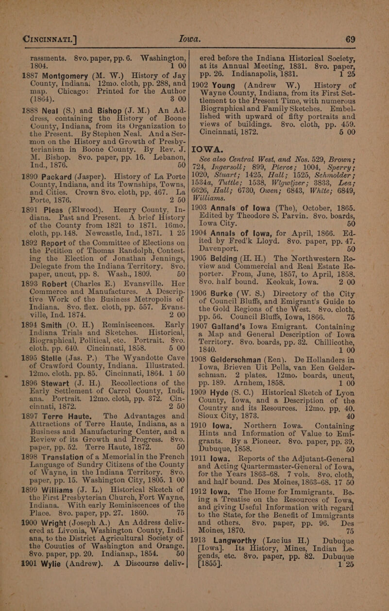 rassments. 8vo. paper, pp. 6. Washington, 1804. 1 00 1887 Montgomery (M. W.) History of Jay County, Indiana! 12mo. cloth, pp. 288, and map. Chicago: Printed for the Author (1864). 3 00 1883 Neal (S.) and Bishop (J. M.) An Ad- dress, containing the History of Boone County, Indiana, from its Organization to the Present. By Stephen Neal. AndaSer- mon on the History and Growth of Presby- terianism in Boone County. By Rev. J. M. Bishop. 8vo. paper, pp. 16. Lebanon, Ind., 1876. 50 1890 Packard (Jasper). History of La Porte County, Indiana, and its Townships, Towns, and Cities. Crown 8vo. cloth, pp. 467. La Porte, 1876. 2 50 1891 Pleas (Elwood). Henry Oounty, In- diana. Past and Present. A brief History of the County from 1821 to 1871. 16mo. cloth, pp.148. Newcastle, Ind.,1871. 1 25 1892 Report of the Committee of Elections on the Petition of Thomas Randolph, Contest- ing the Election of Jonathan Jennings, Delegate from the Indiana Territory. 8vo. paper, uncut, pp. 8. Wash., 1809. 50 1893 Robert (Charles E.) Evansville. Her Commerce and Manufactures. A Descrip- tive Work of the Business Metropolis of Indiana. 8vo. flex. cloth, pp. 557. HEvans- ville, Ind. 1874. 2 00 1894 Smith (O. H.) Reminiscences. Early Indiana Trials and Sketches. Historical, Biographical, Political, ete. Portrait. 8vo. cloth. pp. 640. Cincinnati, 1858. 5 00 1895 Stelle (Jas. P.) The Wyandotte Cave of Crawford County, Indiana. Illustrated. 12mo. cloth. pp. 85. Cincinnati, 1864. 1 50 1896 Stewart (J. H.). Recollections of the Early Settlement of Carrol County, Indi; ana. Portrait. 12mo. cloth, pp. 372. Cin- cinnati, 1872. 2 50 1897 Terre Haute. The Advantages and Attractions of Terre Haute, Indiana, as a Business and Manufacturing Center, and a Review of its Growth and Progress. 8vo. paper, pp. 52. Terre Haute, 1872. 50 1898 Translation of a Memorial in the French Language of Sundry Citizens of the County of Wayne, in the Indiana Territory. 8vo. paper, pp. 15. Washington City, 1805. 1 00 1899 Williams (J. L.) Historical Sketch of the First Presbyterian Church, Fort Wayne, Indiana. With early Reminiscences of the Place. 8vo. paper, pp. 27. 1860. 75 ered at Livonia, Washington County, Indi- ana, to the District Agricultural Society of the Couuties of Washington and Orange. 8vo. paper, pp. 20. Indianap., 1854. 50 1901 Wylie (Andrew). A Discourse deliv- ered before the Indiana Historical Society, at its Annual Meeting, 1831. 8vo. paper, pp. 26. Indianapolis, 1831. 1 25 1902 Young (Andrew W.) = History of Wayne County, Indiana, from its First Set- tlement to the Present Time, with numerous Biographical and Family Sketches. Embel- lished with upward of fifty portraits and views of buildings. 8vo. cloth, pp. 459. Cincinnati, 1872. 5 00 IOWA. See also Central West, and Nos. 529, Brown; 724, Ingersoll; 899, Pierce; 1004, Sperry; 1020, Stwart; 1425, Hall; 1525, Schmolder ; 1534a, Tuttle; 1538, Wigwijzer; 38833, Lea; 6626, Hall; 67380, Owen; 6843, White; 6849, Williams. 1903 Annals’ of lowa (The), October, 1865. Kidited by Theodore S. Parvin. 8vo. boards, Towa City. 50 1904 Annals of lowa, for April, 1866. Ed- ited by Fred’k Lloyd. 8vo. paper, pp. 47. Davenport. 50 1905 Belding (H. H.) The Northwestern Re- view and Commercial and Real Estate Re- porter. From, June, 1857, to April, 1858. 8vo. half bound. Keokuk, Iowa. 2 00 1906 Burke (W. S.) Directory of the City of Council Bluffs, and Emigrant’s Guide to the Gold Regions of the West. 8vo. cloth, pp. 56. Council Bluffs, lowa, 1866. 75 1907 Galfand’s Iowa Emigrant. Containing a Map and General Description of Iowa Territory. 8vo. boards, pp. 32. Chillicothe, 1840. 1 00 1908 Gelderschman (Een). De Hollanders in Towa, Brieven Uit Pella, van Een Gelder- schman. 2 plates. 12mo. boards, uncut, pp. 189. Arnhem, 1858. 1 00 1909 Hyde (S.C.) Historical Sketch of Lyon County, Iowa, and a Description of the Country and its Resources. 12mo. pp. 40. Sioux City, 1873. 40 1910 lowa. Northern Iowa. Containing Hints and Information of Value to Emi- grants. By a Pioneer. 8vo. paper, pp. 39. Dubuque, 1858. 50 1911 lowa. Reports of the Adjutant-General and Acting Quartermaster-General of Iowa, for the Years 1863-68. 7 vols. 8vo. cloth, and half bound. Des Moines, 1863-68. 17 50 1912 lowa. The Home for Immigrants. Be- ing a Treatise on the Resources of Iowa, and giving Useful Information with regard to the State, for the Benefit of Immigrants and others. 8vo. paper, pp. 96. Des Moines, 1870. 75 1913 Langworthy (Lucius H.) Dubuque [fowa]. Its History, Mines, Indian Le- gends, etc. 8vo. paper, pp. 82. Dubuque [1855]. 1 26