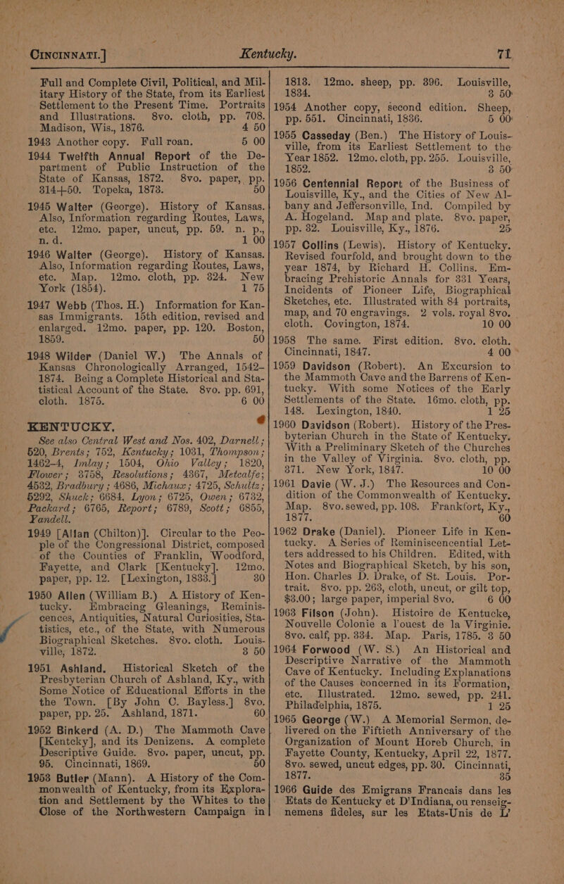 Full and Complete Civil, Political, and Mil-| 1818. 12mo. sheep, pp. 896. Louisville, itary History of the State, from its Harliest| 1884. 3 50: Settlement to the Present Time. Portraits|1954 Another copy, second edition. Sheep, and Illustrations. 8vo. cloth, pp. ae pp. 551. Cincinnati, 1836. 5 00: i is., 1876. (oR a ee Q Full 5 00 1955 Casseday (Ben.) The History of Louis- Shy Lee ans toc ville, from its Earliest Settlement to the 1944 Twelfth Annual Report of the De- partment of Public Instruction of the State of Kansas, 1872. 8vo. paper, pp. 31450. Topeka, 1873. 50 1945 Walter (George). History of Kansas. Also, Information regarding Routes, Laws, etc. 12mo. paper, uncut, pp. 59. n. p., n. d 1 00 1946 Walter (George). History of Kansas. Also, Information regarding Routes, Laws, etc. Map. 12mo. cloth, pp. 324. New York (1854). 1 75 1947 Webb (Thos. H.) Information for Kan- sas Immigrants. 15th edition, revised and enlarged. 12mo. paper, pp. 120. Boston, 1859. 50 1948 Wilder (Daniel W.) The Annals of Kansas Chronologically Arranged, 1542- 1874. Being a Complete Historical and Sta- tistical Account of the State. 8vo. pp. 691, cloth. 1875. 6 00 KENTUCKY. ? See also Central West and Nos. 402, Darnell ; 520, Brents; 752, Kentucky; 1031, Thompson ; 1462-4, Imlay; 1504, Ohio Valley; 1820, Flower; 38758, Resolutions; 4367, Metcalfe; 4532, Bradbury ; 4686, Michaux ; 4725, Schultz ; §292, Shuck; 6684, Lyon; 6725, Owen; 6782, Packard; 6765, Report; 6789, Scott; 6855, Yandeil. 1949 [Alfan (Chilton)]. Circular to the Peo- ple of the Congressional District, composed of the Counties of Franklin, Woodford, Fayette, and Clark [Kentucky]. 12mo. paper, pp. 12. [Lexington, 1833. | 30 1950 Allen (William B.) A History of Ken- tucky. Embracing Gleanings, Reminis- cences, Antiquities, Natural Curiosities, Sta- tistics, etc., of the State, with Numerous Biographical Sketches. 8vo. cloth. Louis- ville, 1872. 3 50 1951 Ashland. Historical Sketch of the Presbyterian Church of Ashland, Ky., with Some Notice of Educational Efforts in the the Town. [By John C. Bayless.] 8vo. paper, pp. 25. Ashland, 1871. 60 1952 Binkerd (A. D.) The Mammoth Cave [Kentcky], and its Denizens. A complete Descriptive Guide. 8vo. paper, uncut, pp. 95. Cincinnati, 1869. 60 1953 Butler (Mann). A History of the Com- monwealth of Kentucky, from its Explora- tion and Settlement by the Whites to the Close of the Northwestern Campaign in Year 1852. 12mo. cloth, pp. 255. Louisville, 1852. 3 50: 1956 Centennial Report of the Business of Louisville, Ky., and the Cities of New Al- bany and Jeffersonville, Ind. Compiled by A. Hogeland. Map and plate. 8vo. paper, pp. 82. Louisville, Ky., 1876. 25 1957 Collins (Lewis). History of Kentucky. Revised fourfold, and brought down to the year 1874, by Richard H. Collings. Em- bracing Prehistoric Annals for 331 Years, Incidents of Pioneer Life, Biographical Sketches, ete. Illustrated with 84 portraits, map, and 70 engravings. 2 vols. royal 8vo. | cloth. Covington, 1874. 10 00 1958 The same. First edition. 8vo. cloth. Cincinnati, 1847. 4 00 1959 Davidson (Robert). An Excursion to the Mammoth Cave and the Barrens of Ken- tucky. With some Notices of the Early Settlements of the State. 16mo. cloth, pp. 148. Lexington, 1840. 1 25 1960 Davidson (Robert). History of the Pres- byterian Church in the State of Kentucky. With a Preliminary Sketch of the Churches in the Valley of Virginia. 8vo. cloth, pp. 3871. New York, 1847. 10 00 1961 Davie (W. J.) The Resources and Con- dition of the Commonwealth of Kentucky. Map. 8vo.sewed, pp.108. Frankfort, Ky., 1877. 60 1962 Drake (Daniel). Pioneer Life in Ken- tucky. A Series of Reminiscencential Let- ters addressed to his Children. Edited, with Notes and Biographical Sketch, by his son, Hon. Charles D. Drake, of St. Louis. Por- trait. 8vo. pp. 263, cloth, uncut, or gilt top, $3.00; large paper, imperial 8vo. 6 00 1963 Filson (John). Histoire de Kentucke, Nouvelle Colonie a l’ouest de la Virginie. 8vo. calf, pp. 384. Map. Paris, 1785. 8 50 1964 Forwood (W. 8.) An Historical and Descriptive Narrative of the Mammoth Cave of Kentucky. Including Explanations of the Causes concerned in its Formation, etc. Illustrated. 12mo. sewed, pp. 241. Philadelphia, 1875. 1 25 livered on the Fiftieth Anniversary of the Organization of Mount Horeb Church, in Fayette County, Kentucky, April 22, 1877. 8vo. sewed, uncut edges, pp. 80. Cincinnati, 1ST Tae . 35 1966 Guide des Emigrans Francais dans les Etats de Kentucky et D’Indiana, ou renseig-. nemens fideles, sur les Etats-Unis de L’