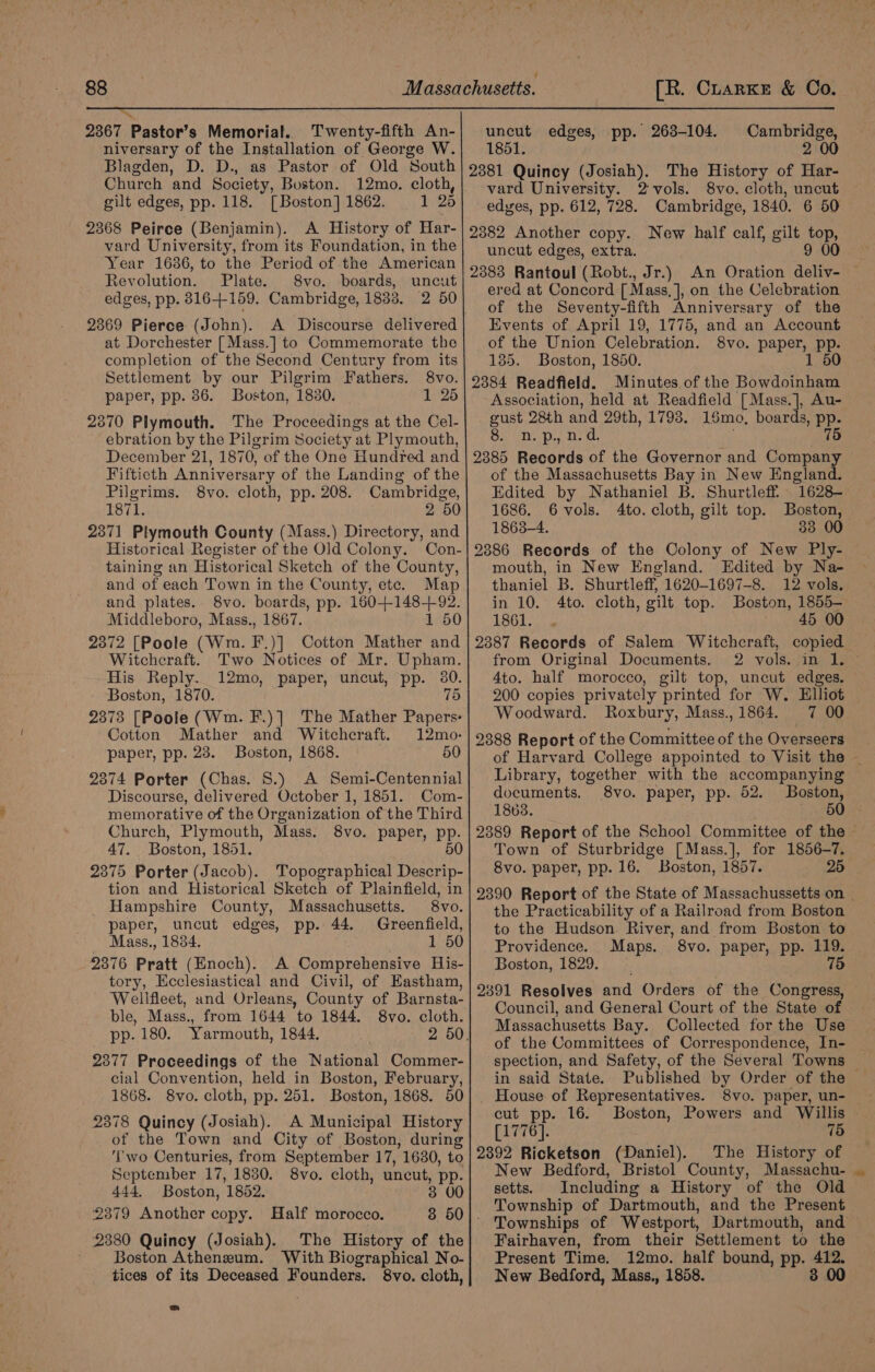 — 2367 Pastor’s Memorial. Twenty-fifth An- niversary of the Installation of George W. Blagden, D. D., as Pastor of Old South Church and Society, Buston. 12mo. cloth, gilt edges, pp. 118. [Boston] 1862. 1 25 2368 Peirce (Benjamin). A History of Har- vard University, from its Foundation, in the Year 1686, to the Period of the American Revolution. Plate. 8vo. boards, uncut edges, pp. 8164-159. Cambridge, 1833. 2 50 2369 Pierce (John). A Discourse delivered at Dorchester [Mass.] to Commemorate the completion of the Second Century from its Settlement by our Pilgrim Fathers. 8vo. paper, pp. 36. Boston, 1830. 1 25 2370 Plymouth. The Proceedings at the Cel- ebration by the Pilgrim Society at Plymouth, December 21, 1870, of the One Hundred and Fifticth Anniversary of the Landing of the Pilgrims. 8vo. cloth, pp. 208. Cambridge, 1871. 2 50 2371 Plymouth County (Mass.) Directory, and Historical Register of the Old Colony. Con- taining an Historical Sketch of the County, and of each Town in the County, ete. Map and plates. 8vo. boards, pp. ae te Middleboro, Mass., 1867. 1 50 2372 [Poole (Wm. F) )] Cotton Mather and Witchcraft. Two Notices of Mr. Upham. His Reply. 12mo, paper, uncut, pp. 30. Boston, 1870. 75 2373 [Poole (Wm. F.)] The Mather Papers: Cotton Mather and Witchcraft. 12mo- paper, pp. 28. Boston, 1868. 50 2374 Porter (Chas. 8S.) A Semi-Centennial Discourse, delivered October 1, 1851. Com- memorative of the Organization of the Third Church, Plymouth, Mass. 8vo. paper, pp. 47. Boston, 1851. 50 2375 Porter (Jacob). Topographical Descrip- tion and Historical Sketch of Plainfield, in Hampshire County, Massachusetts. 8vo. paper, uncut edges, pp. 44. Greenfield, Mass., 1834. 1 50 2376 Pratt (Enoch). A Comprehensive His- tory, Ecclesiastical and Civil, of Eastham, Wellfleet, and Orleans, County of Barnsta- ble, Mass., from 1644 to 1844. 8vo. cloth. pp. 180. Yarmouth, 1844. 2 50. 2377 Proceedings of the National Commer- cial Convention, held in Boston, February, 1868. 8vo. cloth, pp. 251. Boston, 1868. 50 2378 Quincy (Josiah). A Municipal History of the Town and City of Boston, during ‘wo Centuries, from September 17, 1630, to September 17, 1830. 8vo. cloth, uncut, pp. 444. Boston, 1852. 3 00 _ 2379 Another copy. Half morocco. 3 50]. 2380 Quincy (Josiah). The History of the Boston Atheneum. With Biographical No- tices of its Deceased Founders. 8vo. cloth, uncut edges, pp. 263-104. Cambridge, 1851. 2 00 2381 Quincy (Josiah). The History of Har- vard University. 2-vols. 8vo. cloth, uncut edges, pp. 612, 728. Cambridge, 1840. 6 50 2382 Another copy. New half calf, gilt jop uncut edges, extra. 9 00 2883 Rantoul (Robt., Jr.) An Oration deliv- — ered at Concord [ Mass, ], on the Celebration of the Seventy-fifth Anniversary of the Events of April 19, 1775, and an Account of the Union Celebration. 8vo. Papers, pp- 135. Boston, 1850. 1 50 2384 Readfield. Minutes of the Bowdoinham Association, held at Readfield [Mass.], Au- gust 28th and 29th, 1793. 15mo, boards, pp. co MRIN ¢ alg Har R&amp;B 75 2385 Records of the Governor and Company of the Massachusetts Bay in New England. Edited by Nathaniel B. Shurtleff. 1628- 1686. 6vols. 4to. cloth, gilt top. Boston, 1863-4. 38 00 2886 Records of the Colony of New Ply- mouth, in New England. Edited by Na- thaniel B. Shurtleff, 1620-1697-8. 12 vols. in 10. 4to. cloth, gilt top. Boston, 1855- ABGL a 45 00 2387 Records of Salem Witchcraft, copied from Original Documents. 2 vols. in 1. © 4to. half morocco, gilt top, uncut edges. 200 copies privately printed for W. Elliot Woodward. Roxbury, Mass.,1864. 7 00 2388 Report of the Committee of the Overseers of Harvard College appointed to Visit the — Library, together with the accompanying documents. 8vo. paper, pp. 52. Boston, 18638. 50 2389 Report of the School Committee of the Town of Sturbridge [Mass.], for 1856-7. 8vo. paper, pp. 16. Boston, 1857. 26 2390 Report of the State of Massachussetts on _ the Practicability of a Railroad from Boston to the Hudson. River, and from Boston to Providence. Maps. 8vo. paper, pp. 119. Boston, 1829. 75 2391 Resolves and Orders of the Congress, Council, and General Court of the State of Massachusetts Bay. Collected for the Use of the Committees of Correspondence, In- spection, and Safety, of the Several Towns — in said State. Published by Order of the _ House of Representatives. 8vo. paper, un- cut pp. 16. Boston, Powers and Willis [1776]. 75 2392 Ricketson (Daniel). The History of New Bedford, Bristol County, Massachu- | setts. Including a History of the Old Township of Dartmouth, and the Present Townships of Westport, Dartmouth, and Fairhaven, from their Settlement to the Present Time. 12mo. half bound, pp. von | New Bedford, Mass., 1858. 3 00