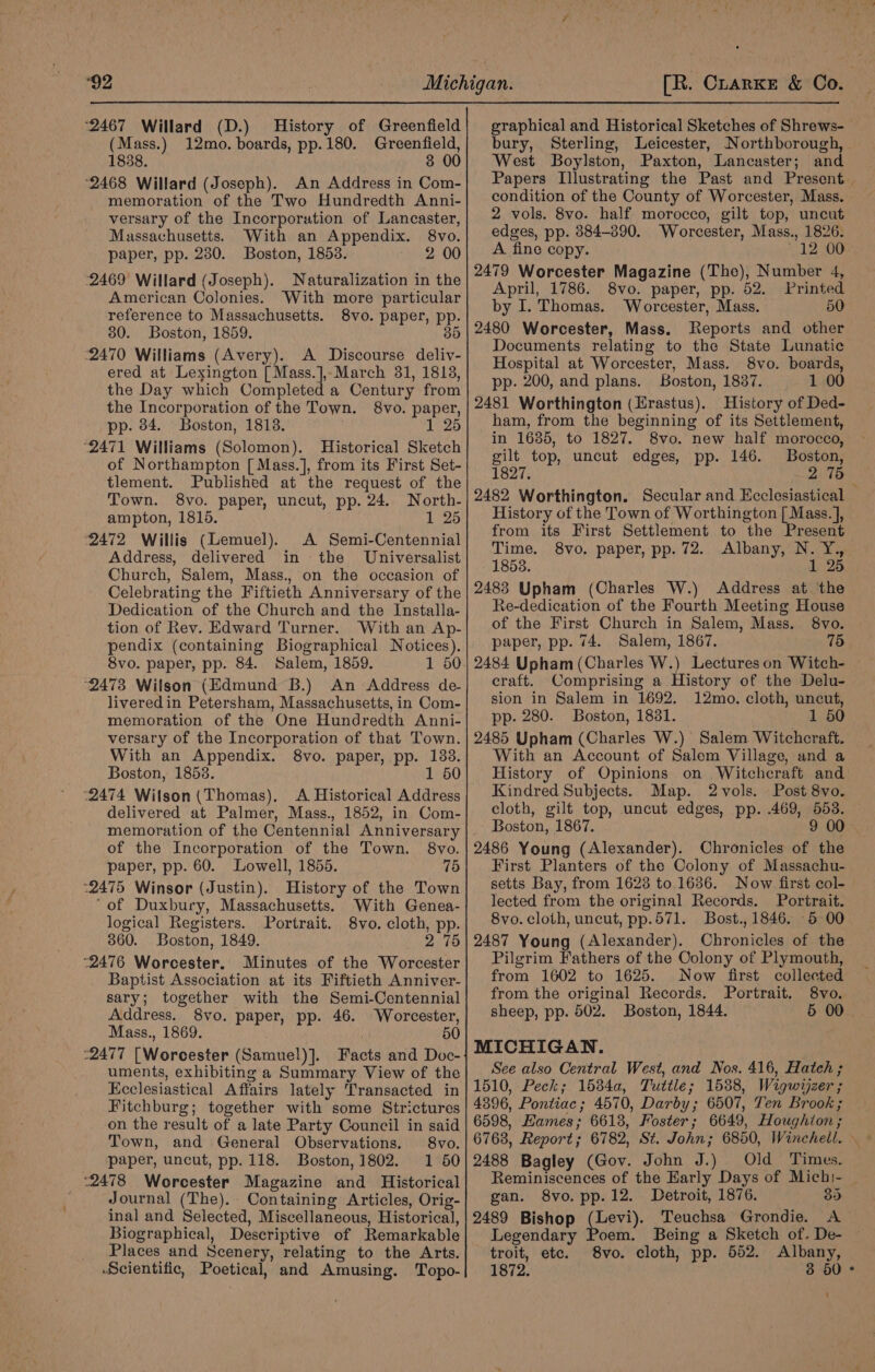 ‘2467 Willard (D.) History of Greenfield (Mass.) 12mo. boards, pp. 180. Greenfield, 1838. 3 00 ‘2468 Willard (Joseph). An Address in Com- memoration of the Two Hundredth Anni- versary of the Incorporation of Lancaster, Massachusetts. With an Appendix. 8vo. paper, pp. 230. Boston, 1858. 2 00 2469 Willard (Joseph). Naturalization in the American Colonies. With more particular reference to Massachusetts. 8vo. paper, pp. 30. Boston, 1859. 35 ‘2470 Williams (Avery). A Discourse deliv- ered at Lexington [ Mass.],,March 31, 1813, the Day which Completed a Century from the Incorporation of the Town. 8vo. paper, pp. 34. Boston, 1818. 1 25 ‘2471 Williams (Solomon). Historical Sketch of Northampton [ Mass.], from its First Set- tlement. Published at the request of the Town. 8vo. paper, uncut, pp. 24. North- ampton, 1815. 1 25 2472 Willis (Lemuel). A Semi-Centennial Address, delivered in the Universalist Church, Salem, Mass., on the occasion of Celebrating the Fiftieth Anniversary of the Dedication of the Church and the Installa- tion of Rev. Edward Turner. With an Ap- pendix (containing Biographical Notices). 8vo. paper, pp. 84. Salem, 1859. “2473 Wilson (Edmund B.) An Address de- liveredin Petersham, Massachusetts, in Com- memoration of the One Hundredth Anni- versary of the Incorporation of that Town. With an Appendix. 8vo. paper, pp. 183. Boston, 1858. 1 50 “2474 Wilson (Thomas), A Historical Address delivered at Palmer, Mass., 1852, in Com- memoration of the Centennial Anniversary of the Incorporation of the Town. §8vo. paper, pp. 60. Lowell, 1855. 75 ‘2475 Winsor (Justin). History of the Town ‘of Duxbury, Massachusetts. With Genea- logical Registers. Portrait. 8vo. cloth, pp. 360. Boston, 1849. 2 75 ‘2476 Worcester. Minutes of the Worcester Baptist Association at its Fiftieth Anniver- sary; together with the Semi-Centennial Address. 8vo. paper, pp. 46. Worcester, Mass., 1869. 50 :2477 [Worcester (Samuel)]. Facts and Doc- uments, exhibiting a Summary View of the Ecclesiastical Affairs lately Transacted in Fitchburg; together with some Strictures on the result of a late Party Council in said Town, and General Observations. 8vo. paper, uncut, pp. 118. Boston, 1802. 1 50 “2478 Worcester Magazine and Historical Journal (The). Containing Articles, Orig- inal and Selected, Miscellaneous, Historical, Biographical, Descriptive of Remarkable Places and Scenery, relating to the Arts. Scientific, Poetical, and Amusing. Topo- graphical and Historical Sketches of Shrews- bury, Sterling, Leicester, Northborough, West Boylston, Paxton, Lancaster; and Papers Illustrating the Past and Present. condition of the County of Worcester, Mass. 2 vols. 8vo. half morocco, gilt top, uncut edges, pp. 884-890. Worcester, Mass., 1826. A. fine copy. 12 00° 2479 Worcester Magazine (The), Number 4, April, 1786. 8vo. paper, pp. 52. Printed by I. Thomas. Worcester, Mass. 50 2480 Worcester, Mass. Reports and other Documents relating to the State Lunatic Hospital at Worcester, Mass. 8vo. boards, pp. 200, and plans. Boston, 1837. 1 00 2481 Worthington (Erastus). History of Ded- ham, from the beginning of its Settlement, in 1685, to 1827. 8vo. new half morocco, gilt top, uncut edges, pp. 146. Boston, 1827. 2 75 2482 Worthington. Secular and Ecclesiastical History of the Town of Worthington [| Mass. ], from its First Settlement to the Present 8vo. paper, pp. 72. Albany, N. Y.,. 1 25 Time. 1853. 2483 Upham (Charles W.) Address at the Re-dedication of the Fourth Meeting House of the First Church in Salem, Mass. 8vo. paper, pp. 74. Salem, 1867. 15 2484 Upham (Charles W.) Lectures on Witch- craft. Comprising a History of the Delu- sion in Salem in 1692. 12mo. cloth, uncut, pp. 280. Boston, 18381. 1 50 2485 Upham (Charles W.) Salem Witchcraft. With an Account of Salem Village, and a History of Opinions on Witchcraft and Kindred Subjects. Map. 2vols. Post 8vo. cloth, gilt top, uncut edges, pp. .469, 553. Boston, 1867. 9 00 2486 Young (Alexander). Chronicles of the First Planters of the Colony of Massachu- setts Bay, from 16238 to 1636. Now first col-— lected from the original Records. Portrait. 8vo. cloth, uncut, pp.571. Bost., 1846. -5 00 2487 Young (Alexander). Chronicles of the Pilgrim Fathers of the Colony of Plymouth, from 1602 to 1625. Now first collected from the original Records. Portrait. 8vo. sheep, pp. 502. Boston, 1844. 5 00 MICHIGAN. See also Central West, and Nos. 416, Hatch ; 1510, Peck; 1534a, Tuttle; 1588, Wigwijzer ; 4396, Pontiac; 4570, Darby; 6507, Ten Brook ; 6598, Hames; 6618, Foster; 6649, Houghion ; 6763, Report; 6782, St. John; 6850, Winchell. ~ 2488 Bagley (Gov. John J.) Old Times. Reminiscences of the Early Days of Michi- gan. 8vo. pp.12. Detroit, 1876. 35 2489 Bishop (Levi). Teuchsa Grondie. A Legendary Poem. Being a Sketch of. De- troit, etc. 8vo. cloth, pp. 552. Albany, 1872. 3 50° i