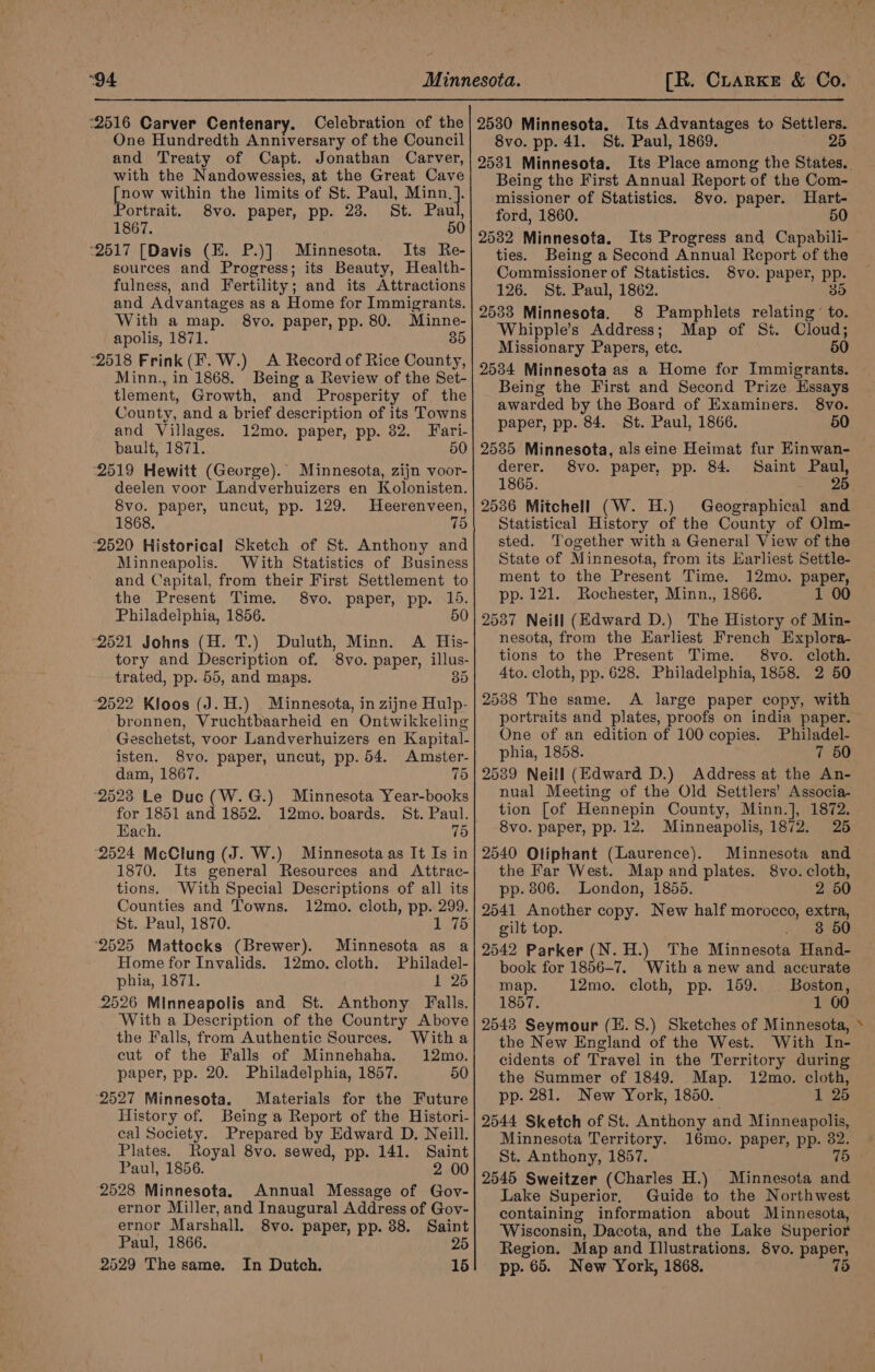 “94 2516 Carver Centenary. Celebration of the One Hundredth Anniversary of the Council and Treaty of Capt. Jonathan Carver, with the Nandowessies, at the Great Cave [now within the limits ‘of St. Paul, Minn, }. Portrait. 8vo. paper, pp. 23. St. Paul, 1867. . 50 ‘2517 [Davis (HE. P.)] Minnesota. Its Re- sources and Progress; its Beauty, Health- fulness, and Fertility; and its Attractions and Advantages as a Home for Immigranis. With a map. 8vo. paper, pp. 80. Minne- apolis, 1871. 35 “2518 Frink(F.W.) A Record of Rice County, Minn., in 1868. Being a Review of the Set- tlement, Growth, and Prosperity of the County, and a brief description of its Towns and Villages. 12mo. paper, pp. 382. Fari- bault, 1871. 50 2519 Hewitt (George). Minnesota, zijn voor- deelen voor Landverhuizers en Kolonisten. 8vo. paper, uncut, pp. 129. Heerenveen, 1868. 75 -2520 Historical Sketch of St. Anthony and Minneapolis. With Statistics of Business and Capital, from their First Settlement to the Present Time. 8vo. paper, pp. 15. Philadelphia, 1856. 50 2521 Johns (H. T.) Duluth, Minn. A His- tory and Description of. ‘8vo. paper, illus- trated, pp. 55, and maps. 35 2522 Kloos (J. H.) Minnesota, in zijne Hulp- bronnen, Vruchtbaarheid en Ontwikkeling Geschetst, voor Landverhuizers en Kapital. isten. 8vo. paper, uncut, pp. 54. Amster- dam, 1867. 75 2523 Le Duc (W.G.) Minnesota Year-books for 1851 and 1852. 12mo. boards. St. Paul. Each. 75 (2524 McClung (J. W.) Minnesota as It Is in 1870. Its general Resources and Attrac- tions. With Special Descriptions of all its Counties and Towns. 12mo. cloth, pp. 299. St. Paul, 1870. ‘2525 Mattocks (Brewer). Minnesota as a Home for Invalids. 12mo. cloth. Philadel- phia, 1871. 1 25 2526 Minneapolis and St. Anthony Falls. With a Description of the Country Above the Falls, from Authentic Sources. Witha cut of the Falls of Minnehaha. 12mo. paper, pp. 20. Philadelphia, 1857. 50 (2527 Minnesota. Materials for the Future History of. Being a Report of the Histori- cal Society. Prepared by Edward D. Neill. Plates. Royal 8vo. sewed, pp. 141. Saint Paul, 1856. 2 00 ‘2528 Minnesota. Annual Message of Gov- ernor Miller, and Inaugural Address of Gov- ernor Marshall. 8vo. paper, pp. 38. Saint Paul, 1866. 25 2529 The same. In Dutch. 15 [R. CrarKE &amp; Co. 2530 Minnesota. Its Advantages to Settlers. 8vo. pp. 41. St. Paul, 1869. 2 2531 Minnesota. Being the First Annual Report of the Com- missioner of Statistics. 8vo. paper. Hart- ford, 1860. 50 2532 Minnesota. Its Progress and Capabili- ties. Being a Second Annual Report of the Commissioner of Statistics. 8vo. paper, pp. 126. St. Paul, 1862. 35 2533 Minnesota. 8 Pamphlets relating to. Whipple’s Address; Map of Sit. Cloud; Missionary Papers, etc. 50 2534 Minnesota as a Home for Immigrants. Being the First and Second Prize Essays awarded by the Board of Examiners. 8vo. paper, pp. 84. St. Paul, 1866. 50 2535 Minnesota, als eine Heimat fur Einwan- derer. 8vo. paper, pp. 84. Saint Paul, 1865. 2536 Mitchell (W. H.) Geographical and Statistical History of the County of Olm- sted. Together with a General View of the State of Minnesota, from its Earliest Settle- ment to the Present Time. 12mo. paper, pp. 121. Rochester, Minn., 1866. 1 00 2537 Neill (Edward D.) The History of Min- nesota, from the Earliest French Explora- tions to the Present Time. 8vo. cloth. 4to. cloth, pp. 628. Philadelphia, 1858. 2 50 2538 The same. A large paper copy, with portraits and plates, proofs on india paper. One of an edition of 100 copies. Philadel- phia, 1858. 7 50 2539 Neill (Edward D.) Address at the An- nual Meeting of the Old Settlers’ Associa tion [of Hennepin County, Minn.], 1872. 8vo. paper, pp. 12. Minneapolis, 1872. 25 2540 Oliphant (Laurence). Minnesota and the Far West. Map and plates. 8vo. cloth, pp. 806. London, 1855. 2 50 26541 Another copy. New half morocco, extra, gilt top. 3 50 2542 Parker (N.H.) The Minnesots Hand- book for 1856-7. With a new and accurate map. 12mo. cloth, pp. 159. Boston, 1857. 1 00 2543 Seymour (E.S.) Sketches of Minnesota, the New England of the West. With In- cidents of Travel in the Territory during the Summer of 1849. Map. 12mo. cloth, pp. 281. New York, 1850. 1 25 2544 Sketch of St. Anthony and Minneapolis, Minnesota Territory. 16mo. paper, pp. 82. St. Anthony, 1857. 75 2545 Sweitzer (Charles H.) Minnesota and Lake Superior, Guide to the Northwest containing information about Minnesota, Wisconsin, Dacota, and the Lake Superior Region. Map and Illustrations. 8vo. paper, pp. 65. New York, 1868. 75 4