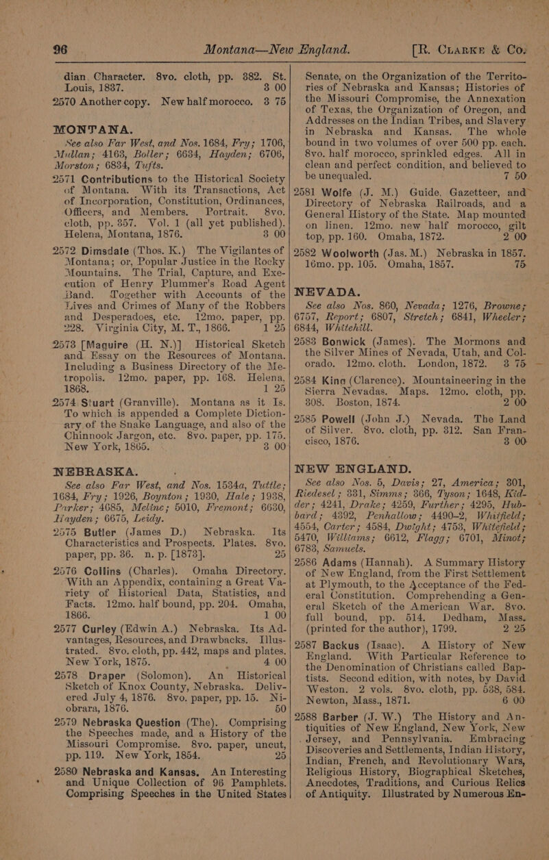 dian. Character. 8vo. cloth, pp. 382. St. Louis, 1837. . 3 00 2570 Another copy. Newhalfmorocco. 3 75 MONTANA. Mullan; 4168, Boller; 6634, Hayden; 6706, Morston ; 6834, Tufts. 2571 Contributions to the Historical Society of Montana. With its Transactions, Act of Incorporation, Constitution, Ordinances, Officers, and Members. Portrait. 8vo. cloth, pp. 857. Vol. 1 (all yet published). Helena, Montana, 1876. 3 00 2572 Dimsdale (Thos. K.) The Vigilantes of Montana; or, Popular Justice in the Rocky Mountains. The Trial, Capture, and Exe- cution of Henry Plummer’s Road Agent Band. Yogether with Accounts of the Lives and Crimes of Many of the Robbers and Desperadoes, etc. 12mo. paper, pp. 228. Virginia City, M. T., 1866. 1 25 2573 [Maguire (H. N.)] Historical Sketch and. Essay. on the Resources of Montana. Including a Business Directory of the Me- tropolis. 12mo. paper, pp. 168. Helena, 1868. 1 25 2574. Stuart (Granville). Montana as it Is. To which is appended a Complete Diction- ary of the Snake Language, and also of the Chinnook Jargon, etc. 8vo. paper, pp. 175. New York, 1865. 3 00 NEBRASKA. See also Far West, and Nos. 1534a, Tuttle ; 1684, Fry; 1926, Boynton ; 1930, Hale; 1938, Parker; 4685, Meline; 5010, Fremont; 6630, Hayden ; 6675, Leidy. 2575 Butler (James D.) Nebraska. Its Characteristics and Prospects. Plates. 8vo. paper, pp. 86. n. p. [1878]. 25 2576 Collins (Charles). Omaha Directory. With an Appendix, containing a Great Va- riety of Historical Data, Statistics, and Facts. 12mo. half bound, pp. 204. Omaha, 1866. 1 00 2577 Curley (Edwin A.) Nebraska. Its Ad- vantages, Resources, and Drawbacks. Ilus- trated. 8vo. cloth, pp. 442, maps and plates. New York, 1875. : 4 00 2578 Draper (Solomon). An _ Historical Sketch of Knox County, Nebraska. Deliv- ered July 4, 1876. 8vo. paper, pp. 15. Ni- obrara, 1876. 50 2579 Nebraska Question (The). Comprising the Speeches made, and a History of the Missouri Compromise. 8vo. paper, uncut, pp. 119. New York, 1854. 25 2580 Nebraska and Kansas. An Interesting and Unique Collection of 96 Pamphlets. Comprising Speeches in the United States Senate, on the Organization of the Territo- ries of Nebraska and Kansas; Histories of the Missouri Compromise, the Annexation of Texas, the Organization of Oregon, and Addresses on the Indian Tribes, and Slavery in Nebraska and Kansas. The whole bound in two volumes of over 500 pp. each. 8vo. half morocco, sprinkled edges. All in clean and perfect condition, and believed to be unequaled. 7 50° 2581 Wolfe (J. M.) Guide, Gazetteer, and~ Directory of Nebraska Railroads, and a — General History of the State. Map mounted on linen. 12mo. new haif morocco, gilt top, pp. 160. Omaha, 1872. 2 0 2582 Woolworth (Jas. M.) Nebraska in 1857. lémo. pp. 105. Omaha, 1857. 75 NEVADA. See also Nos. 860, Nevada; 1276, Browne; 6757, Report; 6807, Stretch; 6841, Wheeler ; 6844, Whitehill. 2583 Bonwick (James). The Mormons and the Silver Mines of Nevada, Utah, and Col- orado. 12mo. cloth. London, 1872. 3 75 2584 King (Clarence). Mountaineering in the Sierra Nevadas. Maps. 12mo. cloth, pp. 308. Boston, 1874. 2 00 2585 Powell (John J.) Nevada. The Land of Silver. 8vo. cloth, pp. 312. San Fran- cisco, 1876. 3 00: NEW ENGLAND. See also Nos. 5, Davis; 27, America; 301, Riedesel ; 381, Simms; 366, Tyson; 1648, Iid- der; 4241, Drake; 4259, Further; 4295, Hub- bard; 4392, Penhallow; 4490-2, Whitfield; 4554, Carter; 4584, Dwight; 4753, Whitefield ; 5470, Williams; 6612, Flagg; 6701, Minot; 6783, Samuels. 2586 Adams (Hannah). A Summary History of New England, from the First Settlement at Plymouth, to the Acceptance of the Fed- eral Constitution. Comprehending a Gen-. eral Sketch of the American War. 8vo. full bound, pp. 514. Dedham, Mass. (printed for the author), 1799. 2 25 2587 Backus (Isaac). A History of New England. With Particular Reference to the Denomination of Christians called Bap- tists. Second edition, with notes, by David Weston. 2 vols. 8vo. cloth, pp. 538, 584. Newton, Mass., 1871. 6 00 2588 Barber (J. W.) The History and An- tiquities of New England, New York, New .dersey, and Pennsylvania. Embracing ¢ Discoveries and Settlements, Indian History, Indian, French, and Revolutionary Wars, © Religious History, Biographical Sketches, Anecdotes, Traditions, and Curious Relics of Antiquity. Illustrated by Numerous Hn-