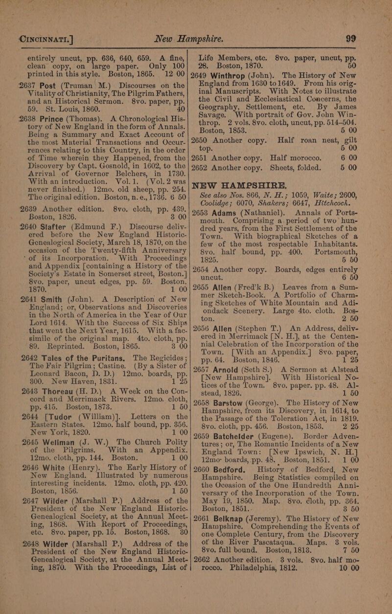 clean copy, on large paper. Only 100 printed in this style. Boston, 1865. 12 00 2637 Post (Truman M.) Discourses on the Vitality of Christianity, The Pilgrim Fathers, and an Historical Sermon. 8vo. paper, pp. 59. St. Louis, 1860. 40 2638 Prince (Thomas). A Chronological His- tory of New England in the form of Annals. Being a Summary and Exact Account of the most Material Transactions and Occur- rences relating to this Country, in the order of Time wherein they Happened, from the Discovery by Capt. Gosnold, in 1602, to the Arrival of Governor Belchers, in 1780. With an introduction. Vol.1. (Vol. 2 was never finished.) 12mo. old sheep, pp. 254. The origina] edition. Boston, n.e., 1736. 6 50 2639 Another edition. 8vo. cloth, pp. 439. Boston, 1826. 3 00 2640 Slafter (Hdmund F.) Discourse deliv- ered before the New England Historic- Genealogical Society, March 18, 1870, on the occasion of the T'wenty-fifth Anniversary ‘of its Incorporation. With Proceedings and Appendix [containing a History of the Society’s Estate in Somerset street, Boston.] 8vo. paper, uncut edges, pp. 59. Boston, 1870. 1 00 2641 Smith (John). A Description of New England; or, Observations and Discoveries in the North of America in the Year of Our Lord 1614. With the Success of Six Ships that went the Next Year, 1615. With a fac- simile of the origina] map. 4to. cloth, PP 89. ‘Reprinted. “Boston, 1865. 00 2642 Tales of the Puritans. The ga The Fair hh seer Castine. (By a Sister of Leonard Bacon, D. D.) 12mo. boards, ny 300. New Haven, 1831. 2643 Thoreau (H. D.) A Week on the ca cord and Merrimack Rivers. 12mo. cloth, pp. 415. Boston, 1873. 1 50 2644 [Tudor (William)]. Letters on the Eastern States. 12mo. half bound, pp. 356. New York, 1820. 1 00 2645 Wellman (J: W.) The Church Polity of the Pilgrims. With an Appendix. 12mo. cloth, pp. 144. Boston. 1 00 2646 White (Henry). The Early History of New England. Illustrated by numerous interesting incidents. 12mo. cloth, pp. 420. Boston, 1856. 1 50 2647 Wilder (Marshall P.) Address of the President of the New England Historic- Genealogical Society, at the Annual Meet- ing, 1868. With Report of Proceedings, etc. 8vo. paper, pp. 15. Boston, 1868. 30 2648 Wilder (Marshall P.) Address of the President of the New England Historic- Genealogical Society, at the Annual Meet- ing, 1870. With the Proceedings, List of Life Members, etc. 28. Boston, 1870. 2649 Winthrop (John). The History of New England from 1630 to1649._ From his orig- inal Manuscripts. With Notes to illustrate the Civil and- Ecclesiastical Concerns, the Geography, Settlement, etc. By James Savage, With portrait of Gov. John Win- throp. 2 vols. 8vo. cloth, uncut, pp. 514-504. Boston, 1853. 5 00 2650 Another copy. Half roan neat, gilt top. 5 00 2651 Another copy. Half morocco. 2652 Another copy. Sheets, folded. 8vo. paper, uncut, pp. 50 6 00 5 00 NEW HAMPSHIRE. See also Nos. 866, N. H.; 1059, Waite ; 2600, Coolidge; 6070, Shakers; 6647, Hitchcock. 2653 Adams (Nathaniel). Annals of Ports- mouth. Comprising a.period of two’ hun- dred years, from the First Settlement of the Town. With biographical Sketches of a few of the most respectable Inhabitants. 8vo. half bound, pp. 400. Portsmouth, 1825. 5 50 2654 Another copy. Boards, edges entirely uncut. 6 50 2655 Allen (Fred’k B.) Leaves from a Sum- mer Sketch-Book. A Portfolio of Charm- ing Sketches of White Mountain and Adi- ondack Scenery. Large 4to. cloth. Bos- ton. 2 50 2656 Allen (Stephen T.) An Address, deliv- ered in Merrimack [N. H.], at the Centen- nial Celebration of the Incorporation of the Town. [With an Appendix.] 8vo. paper, pp. 64. Boston, 1846. 1 25 2657 Arnold (Seth 8S.) A Sermon at ee [New Hampshire]. With Historical No- tices of the Town. 8vo. paper. pp. 48. Al- stead, 1826. 1 50 2658 Barstow (George). The History of New Hampshire, from its Discovery, in 1614, to the Passage of the Toleration Act, in 1819. 8vo. cloth, pp. 456. Boston, 1853. 2 25 2659 Batchelder (EHugene). Border Adven- tures; or, The Romantic Incidents of a New England Town: [New Ipswich, N. H.} 12mo: boards, pp. 48. _ Boston, 1851. 1 00 2660 Bedford. History of Bedford, New Hampshire. Being Statistics compiled on the Oceasion of the One Hundredth Anni- versary of the Incorporation of the Town. May 19, 1850. Map. 8vo. Cloth, pp. 364. Boston, 1851.. 3 50 2661 Belknap (Jeremy). The History of New Hampshire. Comprehending the Events of one Complete Century, from the Discovery of the River Pascataqua. Maps. 8 vols. 8vo. full bound. Boston, 18138. 7 50 2662 Another edition. 8 vols. S8vo. half mo- rocco. Philadelphia, 1812. 10 00