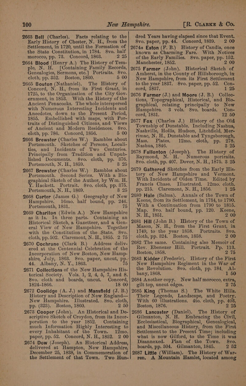 2663 Bell (Charles). Facts relating to the Early History of Chester, N. H., from the Settlement, in 1720, until the Formation of the State Constitution, in 1784. 8vo. half morocco, pp. 73. Concord, 1863. 2 25 2664 Blood (Henry A.) The History of Tem- ple, N. H. [Containing Family Records, Genealogies, Sermons, etc.] Portraits. 8vo. cloth, pp. 852. Boston, 1860. 5 00 2665 Bouton (Nathaniel). The History of Concord, N. H., from its First Grant, in 1725, to the Organization of the City Gov- ernment, in 1853. With the History of the Ancient Penacooks. The whole interspersed with Numerous Interesting Incidents and Anecdotes, down to the Present Period, 1855. Embellished with maps, with Por- traits of Distinguished Citizens, and- Views of Ancient and Modern Residences. 8vo. cloth, pp: 786. Concord, 1856. 5 00 2666 Brewster (Charles W.) Rambles about Portsmouth. Sketches of Persons, Locali- ties, and Incidents of Two Centuries. Principally from Tradition and Unpub- lished Documents. 8vo. cloth, pp. 376. Portsmouth, N. H., 1859. 8 25 2667 Brewster ( Charts W.) Rambles about Portsmouth. Second Series. With a Bio- graphical Sketch of the Author, by Wm. H. Y. Hackett. Portrait. 8vo. cloth, pp. aye Portsmouth, N. H., 1869. 3 25 2668 Carter (James G.) Geography of New Hampshire. 16mo. half bound, pp. 246. Portsmouth, 1831. 75 2669 Charlton (Edwin A.) New Hampshire as it Is. In three parts. Containing an Historical Sketch, a Gazetteer, and a Gen- eral View of New Hampshire. Together with the Constitution of the State. 8vo. cloth, pp. 502. Claremont, N. H., 1855. 2 76 2670 Cochrane (Clark B.) Address deliy- ered at the Centennial Celebration of the Incorporation of New Boston, New Hamp- 44. Albany, N. Y., 1863. 75 2671 Collections of tne New Hampshire His- torical Society. Vols. 1, 2, 4, 5, 7, and 8. 8vo. cloth and boards, uncut. Concord, 1824-1866. 18 00 2672 Coolidge (A. J.) and Mansfield (J. B.) History and Description of New England— New Hampshire. Illustrated. 8vo. cloth, pp. (823). Boston, 1860. 2 50 2678 Cooper (John). An Historical and De- scriptive Sketch of Croydon, from its Incor- poration to the year 1852. Containing much Information Highly Interesting to every Inhabitant of the Town. 12mo. paper, pp. 52. Concord, N. H., 1852. 2 00 2674 Dow (Joseph). An isa Address, delivered at Hampton, New Hampshire, December 25, 1838, in Commemoration of the Settlement of that Town. Two Hun- dred Years having elapsed since that Event. 8vo. paper, pp. 44. Concord, 1839. 2 00 2674a Eaton (F. B.) History of Candia, once known as Charming Fare. With Notices of the Early Families. 8vo. paper, pp. 152. Manchester, 1852. 2 00 2675 Farmer (John). Historical Sketch of Amherst, in the County of Hillsborough, in New Hampshire, from its First Settlement to the year 1837. 8vo. paper, pp. 52. Con- cord, 18387. 1 25 2676 Farmer (J.) and Moore (J. B.) Collec- tions, Topographical, Historical, and Bio- graphical, relating principally to New Hampshire. 38 vols. S8vo. boards. -Con- cord, 1831. 12 50 2677 Fox (Charles J.) History of the Old Township of Dunstable. Including Nashua, Nashville, Hollis, Hudson, Litchfield, Mer- rimac, N. H., Dunstable and Tyngsborough, Mass. Plates. 12mo. cloth, pp. 278. Nashua, 1846. 3 25 2678 Fullonton eee pE The History of Raymond, . Numerous portraits. 8vo. cloth, pp. “407 Dover, N. H., 1875. 3 25 2679 Gathered Sketches from the Harly His- tory of New Hampshire and Vermont. With Incidents of Olden Time. Edited by Francis Chase. Illustrated. 12mo. cloth. pp. 215. Claremont, N. H., 1856. 1 25 2680 Hale (Salma). Annals of the Town of Keene, from its Settlement, in 1784, to 1790. With a Continuation from 1790 to 1815. Map. 8vo. half bound, pp. 120. Keene, N. H., 1851. 2 00 2681 Hill (John B.) History of the Town of Mason, N. H., from the First Grant, in 1749, to the year 1858. Portraits. 8vo. cloth, pp. 824. Boston, 1858. 2 00 2682 The same. Containing also Memoir of Rev. Ebenezer Hill. Portrait. Pp. 113. Boston, 1858. 2 75 2683 Kidder (Frederic). History of the First New Hampshire Regiment in the War of the Revolution. 8vo. cloth, pp. 184, Al- bany, 1868. 1 50 2684 Another copy. New half morocco, extra, gilt top, uncut edges. 2 75 2685 King (Thomas 8.) The White Hills. Their Legends, Landscape, and Poetry. With 60 illustrations. 4to. cloth, pp. 403. Boston, 1876. 2 25 2686 Lancaster (Daniel). The History of Gilmanton, N. H. Embracing the Civil, Ecclesiastical, Biographical, Genealogical, and Miscellaneous History, from the First Settlement to the Present Time; including what is now Gilford, to the Time it was Disannexed. Plan of the Town. 8vo.. boards, pp. 804. Gilmanton, 1845. 2 52 2687 Little (William). The History of War- ren. A Mountain Hamlet, located among