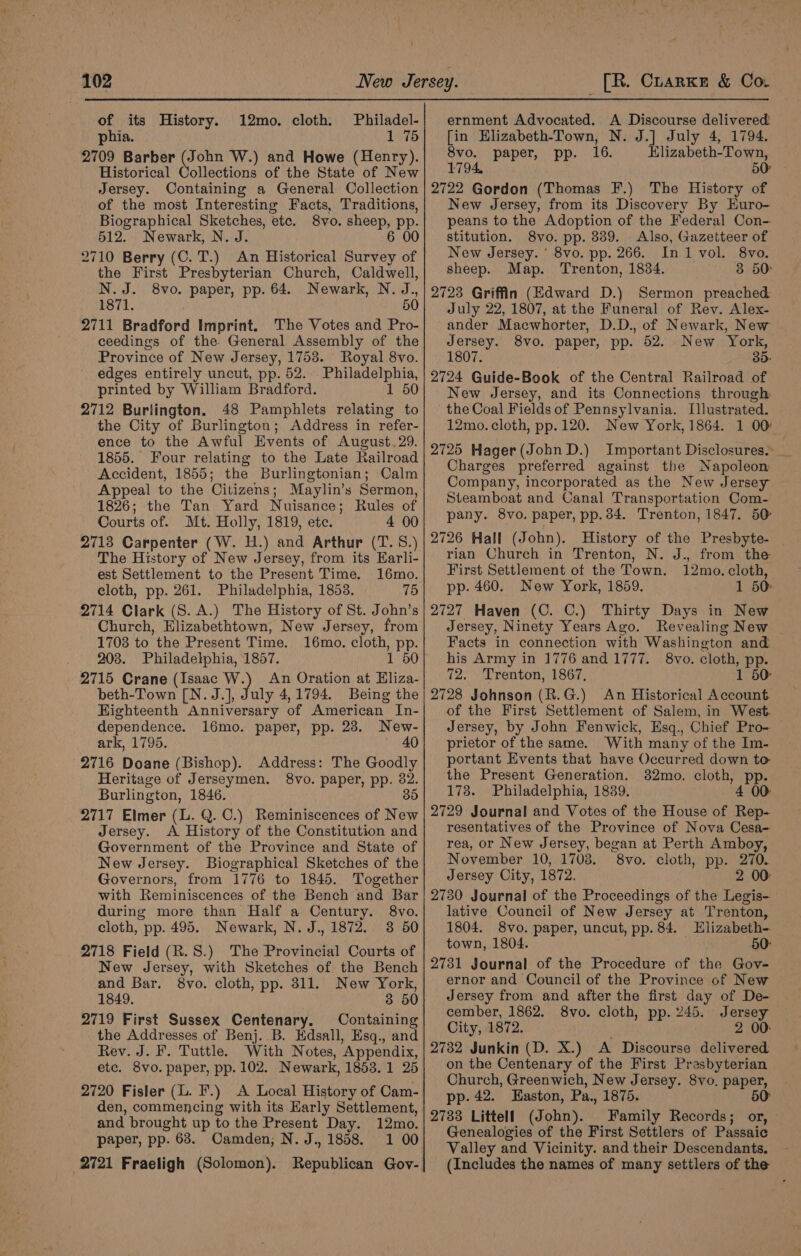 ‘ 102 of its History. 12mo. cloth. Philadel- phia. 1 75 2709 Barber (John W.) and Howe (Henry). Historical Collections of the State of New Jersey. Containing a General Collection of the most Interesting Facts, Traditions, Biographical Sketches, etc. 8vo. sheep, pp. 512.. Newark, N. J. 6 00 2710 Berry (C. T.) An Historical Survey of the First Presbyterian Church, Caldwell, N.J. 8vo. paper, pp. 64. Newark, N. J., 1871. 50 2711 Bradford Imprint. The Votes and Pro- ceedings of the. General Assembly of the Province of New Jersey, 1753. Royal 8vo. edges entirely uncut, pp. 52. Philadelphia, printed by William Bradford. 1 50 2712 Burlington, 48 Pamphlets relating to the City of Burlington; Address in refer- ence to the Awful Events of August. 29. 1855. Four relating to the Late Railroad Accident, 1855; the Burlingtonian; Calm Appeal to the Citizens; Maylin’s Sermon, 1826; the Tan Yard Nuisance; Rules of Courts of. Mt. Holly, 1819, ete. 4 00 2713 Carpenter (W. H.) and Arthur (T. 58.) The History of New Jersey, from its Earli- est Settlement to the Present Time. 16mo. cloth, pp. 261. Philadelphia, 1858. 75 2714 Clark (S. A.) The History of St. John’s Church, Elizabethtown, New Jersey, from 1703 to the Present Time. 16mo. cloth, pp. 203. Philadelphia, 1857. 1 50 2715 Crane (Isaac W.) An Oration at Hliza- beth-Town [N.J.], July 4,1794. Being the Highteenth Anniversary of American In- dependence. 16mo. paper, pp. 23. New- ark, 1795. 40 2716 Doane (Bishop). Address: The Goodly Heritage of Jerseymen. 8vo. paper, pp. 82. Burlington, 1846. 35 2717 Elmer (L. Q. 0.) Reminiscences of New Jersey. A History of the Constitution and Government of the Province and State of New Jersey. Biographical Sketches of the with Reminiscences of the Bench and Bar during more than Half a Century. 8vo. cloth, pp. 495. Newark, N. J., 1872. 3 50 2718 Field (R.S.) The Provincial Courts of New Jersey, with Sketches of. the Bench and Bar. 8vo. cloth, pp. 311. New York, 1849. 3 50 2719 First Sussex Centenary. Containing the Addresses of Benj. B. EKdsall, Hsq., and Rey. J. F. Tuttle. With Notes, Appendix, etc. 8vo. paper, pp. 102. Newark, 1853.1 25 2720 Fisler (L. F.) A Local History of Cam- den, commencing with its Early Settlement, and brought up to the Present Day. 12mo. paper, pp. 68. Camden; N. J. 1858. 1 00 2721 Fraeligh (Solomon). Republican Gov- _[R. Crarke &amp; Co. ernment Advocated. A Discourse delivered [in Hlizabeth-Town, N. J.] July 4, 1794. 8vo. paper, pp. 16. Elizabeth-Town, 1794, 50 2722 Gordon (Thomas F.) The History of New Jersey, from its Discovery By Euro- peans to the Adoption of the Federal Con- stitution. 8vo. pp. 339. Also, Gazetteer of New Jersey. ' 8vo. pp. 266. In 1 vol. 8vo. sheep. Map. Trenton, 1884. 3 50: 2723 Griffin (Edward D.) Sermon preached July 22, 1807, at the Funeral of Rev. Alex- ander Macwhorter, D.D., of Newark, New Jersey. 8vo. paper, pp. 52. New York, 1807. 35. 2724 Guide-Book of the Central Railroad of New Jersey, and its Connections through the Coal Fields of Pennsylvania. [llustrated. 12mo. cloth, pp. 120. New York, 1864. 1 00: 2725 Hager (John D.) Important Disclosures. _ Charges preferred against the Napoleon Company, incorporated as the New Jersey Steamboat and Canal Transportation Com- pany. 8vo. paper, pp. 34. Trenton, 1847. 50 2726 Hall (John). History of the Presbyte- rian Church in Trenton, N. J., from the First Settlement of the Town. 12mo. cloth, pp. 460. New York, 1859. 1 50: 2727 Haven (OC. C.) Thirty Days in New Jersey, Ninety Years Ago. Revealing New Facts in connection with Washington and: his Army in 1776 and 1777. 8vo. cloth, pp. 72. Trenton, 1867, 1 50: 2728 Johnson (R.G.) An Historical Account. of the First Settlement of Salem, in West. Jersey, by John Fenwick, Esq., Chief Pro- prietor of the same. With many of the Im- portant Events that have Occurred down to the Present Generation. 382mo. cloth, pp. 173. Philadelphia, 1839. 4 00: 2729 Journal and Votes of the House of Rep- resentatives of the Province of Nova Cesa- rea, or New Jersey, began at Perth Amboy, November 10, 1708. 8vo. cloth, pp. 270. Jersey City, 1872. 2 00 2730 Journal of the Proceedings of the Legis- lative Council of New Jersey at Trenton, 1804. 8vo. paper, uncut, pp. 84. Elizabeth- town, 1804. 50: 2731 Journal of the Procedure of the Gov- ernor and Council of the Province of New Jersey from and after the first day of De- cember, 1862. 8vo. cloth, pp. 245. Jersey City, 1872. 2 00: 2732 Junkin (D. X.) A Discourse delivered on the Centenary of the First Presbyterian Church, Greenwich, New Jersey. 8vo. paper, pp. 42. Haston, Pa., 1875. 50° 2733 Littell (John). Family Records; or, — Genealogies of the First Settlers of Passaic Valley and Vicinity. and their Descendants.