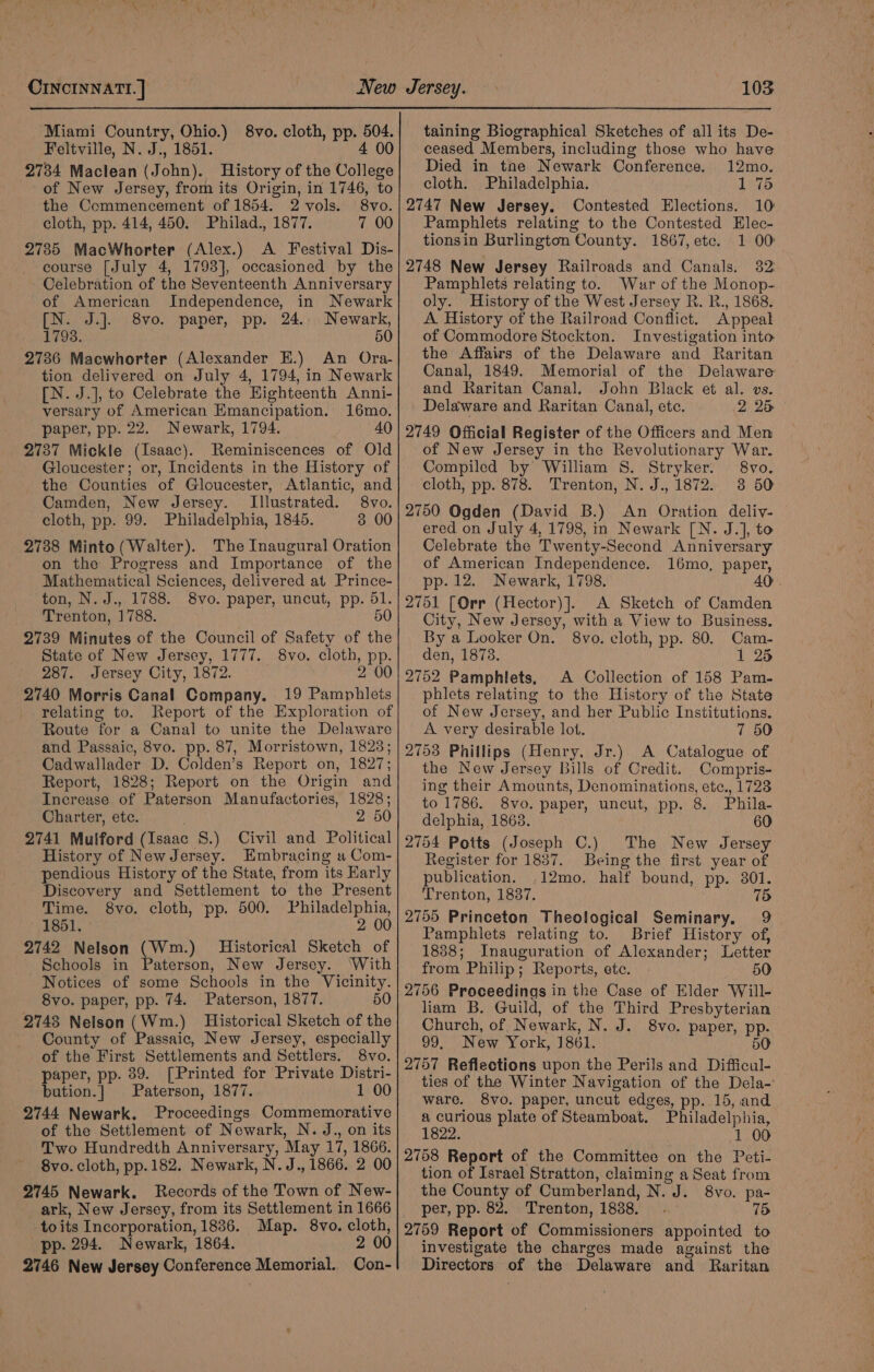 Miami Country, Ohio.) 8vo. cloth, pp. 504. Feltville, N. J., 1851. 4 00 2734 Maclean (John). History of the College of New Jersey, from its Origin, in 1746, to the Commencement of 1854. 2 vols. 8vo. cloth, pp. 414, 450. Philad., 1877. 7 00 2735 MacWhorter (Alex.) A Festival Dis- course [July 4, 1798], occasioned by the Celebration of the Seventeenth Anniversary of American Independence, in Newark [N. J.]. 8vo. paper, pp. 24.. Newark, 1798. 50 2736 Macwhorter (Alexander E.) An Ora- tion delivered on July 4, 1794, in Newark [N. J.], to Celebrate the Highteenth Anni- versary of American Emancipation. 16mo. paper, pp. 22. Newark, 1794. 40 2737 Mickle (Isaac). Reminiscences of Old Gloucester; or, Incidents in the History of the Counties of Gloucester, Atlantic, and Camden, New Jersey. Illustrated. 8vo. cloth, pp. 99. Philadelphia, 1845. 3 00 2738 Minto (Walter). The Inaugural Oration on the Progress and Importance of the Mathematical Sciences, delivered at Prince- ton, N. J., 1788. 8vo. paper, uncut, pp. 51. Trenton, 1788. 50 2739 Minutes of the Council of Safety of the State of New Jersey, 1777. 8vo. cloth, pp. 287. Jersey City, 1872. 2 00 2740 Morris Canal Company. 19 Pamphlets relating to. Report of the Exploration of Route for a Canal to unite the Delaware and Passaic, 8vo. pp. 87, Morristown, 1823; Cadwallader D. Colden’s Report on, 1827; Report, 1828; Report on the Origin and Increase of Paterson Manufactories, 1828; Charter, etc. 2 50 2741 Mulford (Isaac 8S.) Civil and Political History of New Jersey. Embracing a Com- pendious History of the State, from its Early Discovery and Settlement to the Present Time. 8vo. cloth, pp. 500. Philadelphia, 1851. 2 00 2742 Nelson (Wm.) Historical Sketch of Schools in Paterson, New Jersey. ‘With Notices of some Schools in the Vicinity. 8vo. paper, pp. 74. Paterson, 1877. 50 2748 Nelson (Wm.) Historical Sketch of the County of Passaic, New Jersey, especially of the First Settlements and Settlers. 8vo. paper, pp. 39. [Printed for Private Distri- bation.| Paterson, 1877. 1 00 2744 Newark. Proceedings Commemorative of the Settlement of Newark, N. J., on its Two Hundredth Anniversary, May 17, 1866. 8vo. cloth, pp. 182. Newark, N.J., 1866. 2 00 2745 Newark. Records of the Town of New- ark, New Jersey, from its Settlement in 1666 toits Incorporation, 1836. Map. 8vo. cloth, pp. 294. Newark, 1864. 2 00 2746 New Jersey Conference Memorial. Con- taining Biographical Sketches of all its De- ceased Members, including those who have Died in tne Newark Conference. 12mo. cloth. Philadelphia. 1 75 2747 New Jersey. Contested Elections. 10 Pamphlets relating to the Contested Elec- tionsin Burlington County. 1867, etc. 1 00: 2748 New Jersey Railroads and Canals. 382: Pamphlets relating to. Wur of the Monop- oly. History of the West Jersey R. B., 1868. A. History of the Railroad Conflict. Appeal of Commodore Stockton. Investigation into the Affairs of the Delaware and Raritan Canal, 1849. Memorial of the Delaware and Raritan Canal. John Black et al. vs. Delaware and Raritan Canal, etc. 2 25 2749 Official Register of the Officers and Men of New Jersey in the Revolutionary War. Compiled by William S. Stryker. 8vo. cloth, pp. 878. Trenton, N. J., 1872.. 3 50 2750 Ogden (David B.) An Oration deliv- ered on July 4, 1798, in Newark [N. J.], to Celebrate the Twenty-Second Anniversary of American Independence. 16mo, paper, pp. 12. Newark, 1798. 4 2751 [Orr (Hector)]. A Sketch of Camden City, New Jersey, with a View to Business. By a Looker On. 8vo. cloth, pp. 80. Cam- den, 1873. 1 25 2752 Pamphlets, A Collection of 158 Pam- phlets relating to the History of the State of New Jersey, and her Public Institutions. A very desirable lot. 7 50 2753 Phillips (Henry, Jr.) A Catalogue of the New Jersey Bills of Credit. Compris- ing their Amounts, Denominations, etc., 1723 to 1786. 8vo. paper, uncut, pp. 8. Phila- delphia, 1863. 60 2754 Potts (Joseph C.) The New Jersey Register for 1837. Being the first year of publication. ,12mo. half bound, pp. 301. Trenton, 1837. 7d 2755 Princeton Theological Seminary. 9 Pamphlets relating to. Brief History of, 1888; Inauguration of Alexander; Letter from Philip; Reports, etc. 50 2756 Proceedings in the Case of Elder Will- liam B. Guild, of the Third Presbyterian Church, of Newark, N. J. 8vo. paper, pp. 99, New York, 1861. 50 2757 Reflections upon the Perils and Difficul- ties of the Winter Navigation of the Dela- ware, 8vo. paper, uncut edges, pp. 15, and a curious plate of Steamboat. Philadelphia, 1822. 1 00 2758 Report of the Committee on the Peti- tion of Israel Stratton, claiming a Seat from the County of Cumberland, N. J. 8vo. pa- per, pp. 82. Trenton, 1838. . 15 2759 Report of Commissioners appointed to investigate the charges made against the Directors of the Delaware and Raritan