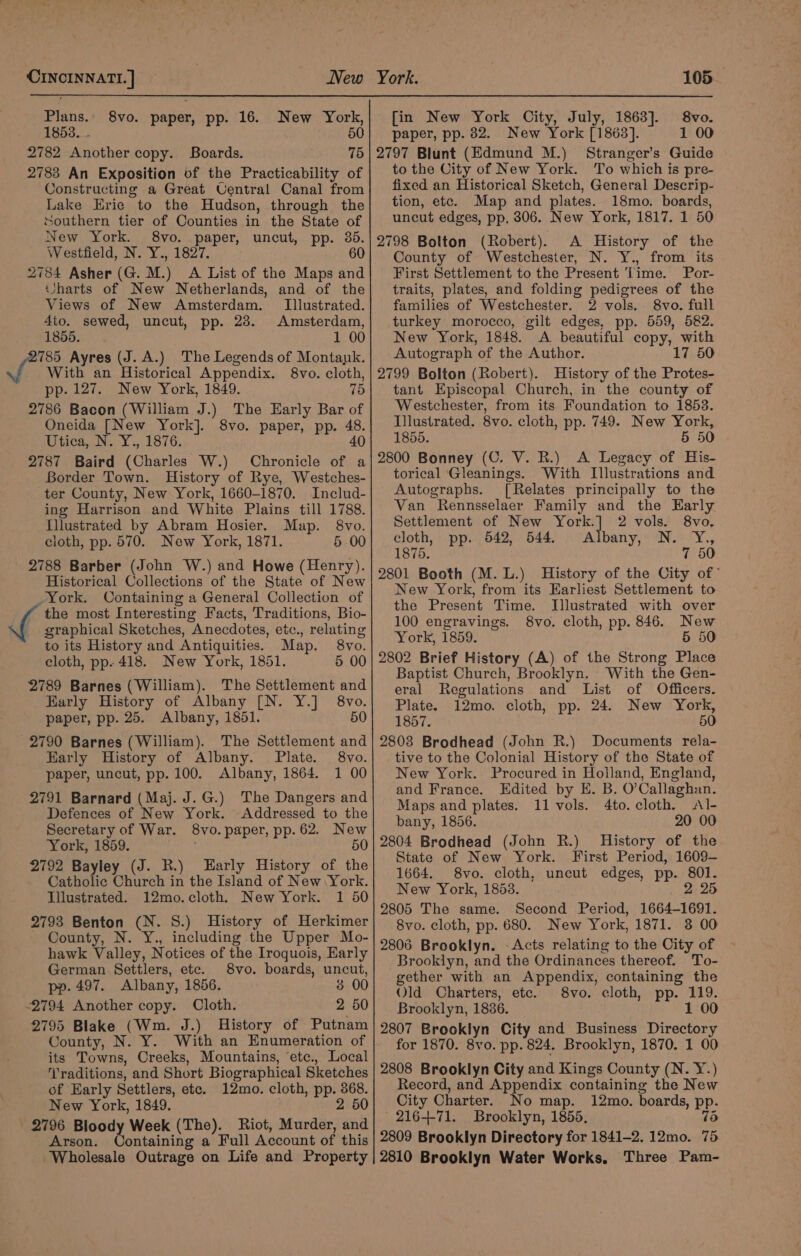 New York, 1853... 5 2782 Another copy. Boards. 75 2783 An Exposition of the Practicability of Constructing a Great Uentral Canal from Lake Erie to the Hudson, through the southern tier of Counties in the State of New York. 8vo. paper, uncut, pp. 36. Westfield, N. Y., 1827. 60 2784 Asher (G. M.) A List of the Maps and Uharts of New Netherlands, and of the Views of New Amsterdam. Illustrated. 4io. sewed, uncut, pp. 23. Amsterdam, 1855. 1 00 785 Ayres (J. A.) The Legends of Montank. With an Historical Appendix. 8vo. cloth, pp. 127. New York, 1849. 75 2786 Bacon (William J.) The Early Bar of Oneida [New York]. 8vo. paper, pp. 48. Utica, N. Y., 1876. 40 2787 Baird (Charles W.) Chronicle of a Border Town. History of Rye, Westches- ter County, New York, 1660-1870. Includ- ing Harrison and White Plains till 1788. Hilustrated by Abram Hosier. Map. 8vo. cloth, pp. 570. New York, 1871. 5 00 2788 Barber (John W.) and Howe (Henry). Historical Collections of the State of New York. Oontaining a General Collection of ‘ the most Interesting Facts, Traditions, Bio- _ graphical Sketches, Anecdotes, etc., relating to its History and Antiquities. Map. 8vo. cloth, pp. 418. New York, 1851. 5 00 2789 Barnes (William). The Settlement and Early History of Albany [N. Y.] 8vo. paper, pp. 25. Albany, 1851. 50 2790 Barnes (William). The Settlement and Early History of Albany. Plate. 8vo. paper, uncut, pp. 100. Albany, 1864. 1 00 2791 Barnard (Maj. J.G.) The Dangers and Defences of New York. Addressed to the Secretary of War. 8vo.paper, pp. 62. New York, 1859. ; 50 2792 Bayley (J. R.) Early History of the Catholic Church in the Island of New York. Illustrated. 12mo.cloth. New York. 1 50 2793 Benton (N. 8.) History of Herkimer County, N. Y., including the Upper Mo- hawk Valley, Notices of the Iroquois, Early German Settlers, etc. 8vo. boards, uncut, pp. 497. Albany, 1856. 3 00 -2794 Another copy. Cloth. 2 50 2795 Blake (Wm. J.) History of Putnam County, N. Y. With an Enumeration of its Towns, Creeks, Mountains, ‘etc., Local raditions, and Short Biographical Sketches of Early Settlers, ete. 12mo. cloth, pp. 368. New York, 1849. 2 50 | 2796 Bloody Week (The). Riot, Murder, and Arson. Containing a Full Account of this Wholesale Outrage on Life and Property [in New York City, July, 1863]. 8vo. paper, pp. 82. New York [1863]. 1 00 2797 Blunt (Edmund M.) Stranger’s Guide to the City of New York. To which is pre- fixed an Historical Sketch, General Descrip- tion, etc. Map and plates. 18mo. boards, uncut edges, pp. 306. New York, 1817. 1 50 2798 Bolton (Robert). A History of the County of Westchester, N. Y., from its First Settlement to the Present Time. Por- traits, plates, and folding pedigrees of the families of Westchester. 2 vols. 8vo. full turkey morocco, gilt edges, pp. 559, 582. New York, 1848. &lt;A beautiful copy, with Autograph of the Author. 17 50 2799 Bolton (Robert). History of the Protes- tant Episcopal Church, in the county of Westchester, from its Foundation to 1853. Illustrated. 8vo. cloth, pp. 749. New York, 1855. 5 50 2800 Bonney (C. V. R.) A Legacy of His- torical Gleanings. With Illustrations and Autographs. [Relates principally to the Van Rennsselaer Family and the Early Settlement of New Mihi, 2 vols. 8vo. cloth, pp. 542, 544. Albany, N. Y., 1875. 7 50 2801 Booth (M.L.) History of the City of” New York, from its Earliest Settlement to the Present Time. Illustrated with over 100 engravings. 8vo. cloth, pp. 846. New York, 1859. 5 50 2802 Brief History (A) of the Strong Place Baptist Church, Brooklyn. With the Gen- eral Regulations and List of Officers. Plate. 12mo. cloth, pp. 24. New York, 1857. 50 2803 Brodhead (John R.) Documents rela- tive to the Colonial History of the State of New York. Procured in Holland, England, and France. Edited by E. B. O’Callaghan. Maps and plates. 11 vols. 4to. cloth. Al- bany, 1856. 20 00 2804 Brodhead (John R.) History of the State of New York. First Period, 1609- 1664. 8vo. cloth, uncut edges, pp. 801. New York, 1853. 2 25 2805 The same. Second Period, 1664-1691. 8vo. cloth, pp. 680. New York, 1871. 3 00 2806 Brooklyn. -Acts relating to the City of Brooklyn, and the Ordinances thereof. To- gether with an Appendix, containing the Old Charters, etc. 8vo. cloth, pp. 119. Brooklyn, 1836. 1 00 2807 Brooklyn City and Business Directory for 1870. 8vo. pp. 824, Brooklyn, 1870. 1 00 2808 Brooklyn City and Kings County (N. Y.) Record, and Appendix containing the New City Charter. No map. 12mo. boards, pp. - 216+-71. Brooklyn, 1855, 75 2809 Brooklyn Directory for 1841-2. 12mo. 75 2810 Brooklyn Water Works. Three Pam-