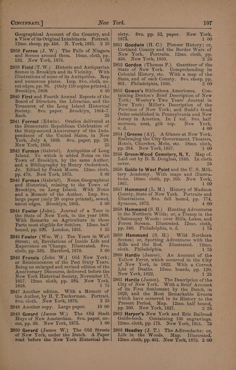 a View of its Original Inhabitants. Portrait. 12mo. sheep, pp. 456. N. York, 1831. 2 25 2838 Ferree (J. W.)| The Falls of Niagara and Scenes around them. 16mo. cloth, pp. 152. New York, 1876. 1 50 2839 Field (T. W.) Historic and Antiquarian Scenes in Brooklyn and its Vicinity. With illustrations of some of its Antiquities. Map and numerous plates. Imp. 8vo. cloth, un- cut edges, pp. 96. (Only 110 copies printed.) Brooklyn, 1868. 6 50 2840 First and Fourth Annual Reports of the Board of Directors, the Librarian, and the Treasurer, of the Long Island Historical Society. 8vo. paper. Brooklyn, 1864-7. Each. 25 2841 Forrest (Edwin). Oration delivered at the Democratic Republican Celebration of the Sixty-second Anniversary of the Inde- endence of the United States, in New ork, July 4, 1838. 8vo. paper, pp. 28. New York, 1838. 25 2842 Furman (Gabriel). Antiquities of Long Island. To which is added Notes on the Town of Brooklyn, by the same Author, and a Bibliography by Henry Onderdonk, Jr. Edited by Frank Moore. 12mo. cloth, pp. 479. New York, 1875. 3 00 2848 Furman (Gabriel), Notes, Geographical and Historical, relating to the Town of Brooklyn, on Long Island. With Notes and a Memoir of the Author. Imp. 8vo. large paper (only 20 copies printed), sewed, uncut edges. Brooklyn, 1865. 5 00 2844 Fowler (John). Journal of a Tour in the State of New York, in the year 1830. With Remarks on Agriculture in those Parts most eligible for Settlers. 12mo. half bound, pp. 338. London, 1831. 1 25 2845 Fowler (Wm. W.) Ten Years in Wall Street; or, Revelations of Inside Life and Experience on ’Change. Illustrated. 8vo. cloth, pp. 586. Hartford, 1870. 3 00 2846 Francis (John W.) Old New York; or Reminiscences of the Past Sixty Years. Being an enlarged and revised edition of the Anniversary Discourse, delivered before the New York Historical Society, November 17, 1857. 12mo. cloth, pp. 384. New York, 1858. 1 75 2847 Another edition. With a Memoir of the Author, by H. T. Tuckerman. Portrait. 8vo. cloth. New York, 1876. 2 25 2848 Another copy. Large paper. 10 00 2849 Gerard (James W.) The Old Stadt Huys of New Amsterdam. 8vo. paper, un- cut, pp. 59. New York, 1875. 1 00 2850 Gerard (James W.) The Old Streets of New York, under the Dutch. A Paper read before the New York Historical So- ciety. 8vo. pp. 52, paper. New York, _ 1875. 1 00 2851 Goodwin (H.C.) Pioneer History; or, Cortland County and the Border Wars of New York. Portraits. 12mo. cloth, pp. 456. New York, 1859. 2 25. 2852 Gordon (Thomas F.) Gazetteer of the- State of New York. Comprehending its Colonial History, etc. With a map of the- State, and of each County. 8vo. sheep, pp. 801. Philadelphia, 1836, 2 00: 2853 Gowan’s Bibliotheca Americana. Con- taining Denton’s Brief Description of New York; Wooley’s Two Years’ Journal in New York; Miller’s Description of the Province of New York; and Budd’s Good Order established in Pennsylvania and New . Jersey in America. In 1 vol. 8vo. half morocco, neat, gilt top. New “York, Veh 4 00° 2854 [Greene (A)]. A Glance at New York. Embracing the City Government, Theaters, Hotels, Churches, Mobs, ete. 18mo. cloth, pp. 264. New York, 1837. 1 00: 2855 Green-Wood Cemetery, N. Y. Map of. Laid out by D. B. Douglass, 1840. In cloth cover. 25- 2856 Guide to West Point and the U. S. Mili- tary Academy. With maps and illustra- tions. 16mo. cloth, pp. 105. New York, 1867. 1 00 2857 Hammond (L.M.) History of Madison County, State of New York. Portraits and Illustrations. 8vo. full bound, pp. 774. Syracuse, 1872. 4 00: 2858 Hammond (8. H.) Hunting Adventures in the Northern Wilds; or, a Tramp in the Chateaugay Woods: over Hills, Lakes, and Forest Stream. Illustrated. 12mo. cloth, pp. 840. Philadelphia, n. d. 1 75 2859 Hammond (S. H.) Wild Northern Scenes; or, Sporting Adventures with the Rifle and the Rod. Illustrated. 12mo. cloth. Philadelphia. 1 75. 2860 Hardie (James). An Account of the Yellow Fever, which occurred in the City of New York, in 1822. With a Correct. List of Deaths. 12mo. boards, pp. 120. New York, 1822. 1 25 2861 Hardie (James). The Description of the City of New York. With a Brief Account of its First Settlement by the Dutch, in 1629, and the Most Remarkable Events which have occurred in its History to the Present Period. Map. 12mo. half bound, pp. 860. New York, 1827. 2 25 2862 Harper’s New York and Erie Railroad. Guide-book. Containing 186 engravings. 12mo. cloth, pp. 175. New York, 1851. 75 2863 Headley (J. T.) The Adirondacks; or, Life in the Woods. Map. Illustrated. 12mo. cloth, pp. 461. New York, 1875. 2 00