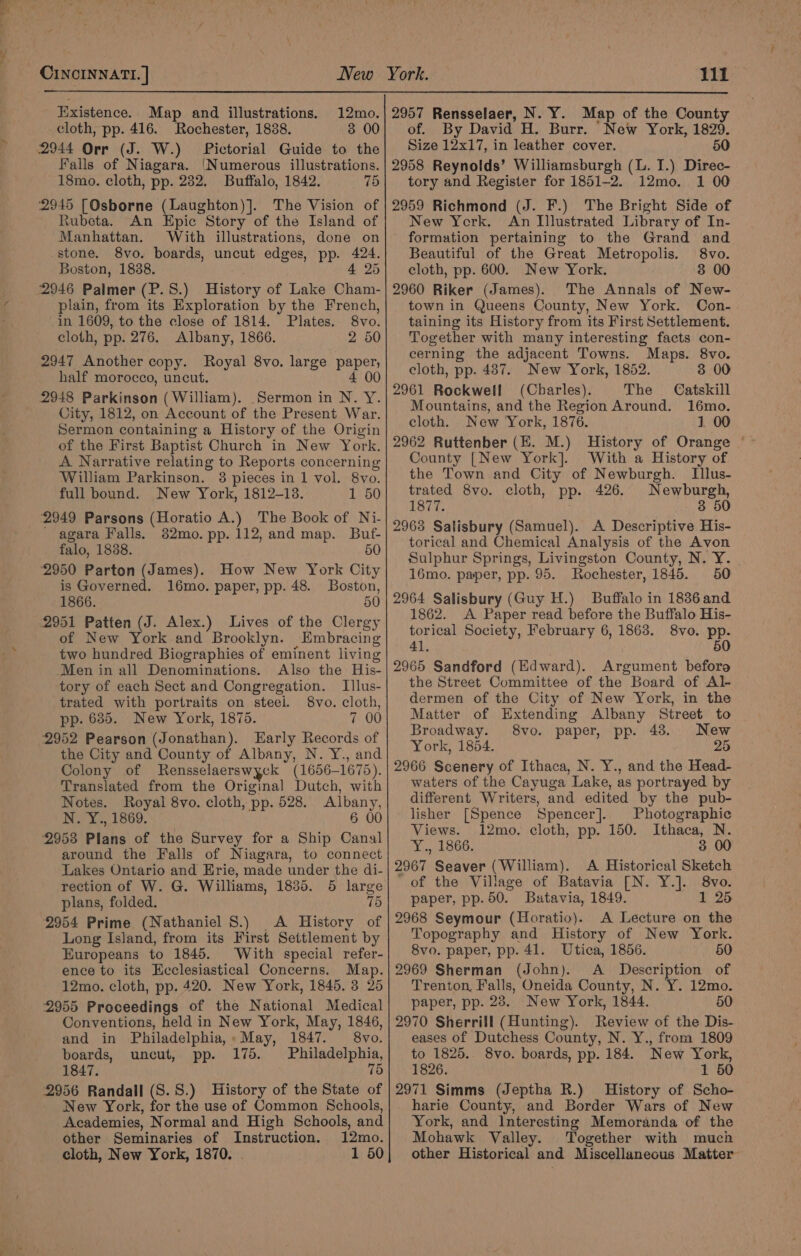 Existence. Map and illustrations. cloth, pp. 416. Rochester, 18388. 2944 Orr (J. W.) Pictorial Guide to the Falls of ideas ‘Numerous illustrations. 18mo. cloth, pp. 232. Buffalo, 1842. 75 2945 [Osborne (Laughton)]. The Vision of Rubeta. An Epic Story of the Island of Manhattan. With illustrations, done on stone. 8vo. boards, uncut edges, pp. 424. Boston, 1838. 4 25 2946 Palmer (P. S.) History of Lake Cham- plain, from its Exploration by the French, 3 00 in 1609, to the close of 1814. Plates. 8vo. cloth, pp. 276. Albany, 1866. 2 50 2947 Another copy. Royal 8vo. large paper, half morocco, uncut. 4 00 2948 Parkinson (William). Sermon in N. Y. City, 1812, on Account of the Present War. Sermon containing a History of the Origin of the First Baptist Church in New York. A Narrative relating to Reports concerning William Parkinson. 3 pieces in 1 vol. 8vo. full bound. New York, 1812-138. 1 50 2949 Parsons (Horatio A.) The Book of Ni- agara Falls. 382mo. pp. 112, and map. Buf- falo, 1838. 50 ‘2950 Parton (James). How New York City is Governed. 16mo. paper, pp. 48. Boston, 1866. 5 2951 Patten (J. Alex.) Lives of the Clergy of New York and Brooklyn. Embracing two hundred Biographies of eminent living Men in all Denominations. Also the His- tory of each Sect and Congregation. Illus- trated with portraits on steel. 8vo. cloth, pp. 685. New York, 1875. 7 00 2952 Pearson (Jonathan). Early Records of the City and County of Albany, N. Y., and Colony of Rensselaerswyck (1656- 1675 Translated from the Original Dutch, with Notes. Royal 8vo. cloth, pp. 528. Albany, N. Y., 1869. 6 00 2953 Plans of the Survey for a Ship Canal around the Falls of Niagara, to connect Lakes Ontario and Erie, made under the di- rection of W. G. Williams, 1835. 5 large plans, folded. 75 2954 Prime (Nathaniel S.) A History of Long Island, from its First Settlement by Europeans to 1845. With special refer- ence to its Ecclesiastical Concerns. Map. 12mo. cloth, pp. 420. New York, 1845. 3 25 2955 Proceedings of the National Medical Conventions, held in New York, May, 1846, and in Philadelphia, . May, 1847. 8vo. boards, uncut, pp. 175. Philadelphia, 1847. 75 2956 Randall ue S.) History of the State of New York, for the use of Common Schools, Academies, Normal and High Schools, and other Seminaries of Instruction. 12mo. cloth, New York, 1870. 1 50 of. By David H. Burr. New York, 1829. Size 12x17, in leather cover. 50 2958 Reynolds’ Williamsburgh (L. I.) Direc- tory and Register for 1851-2. 12mo. 1 00 2959 Richmond (J. F.) The Bright Side of New York. An Illustrated Library of In- formation pertaining to the Grand and Beautiful of the Great Metropolis. 8vo. cloth, pp. 600. New York. 3 00 2960 Riker (James). The Annals of New- town in Queens County, New York. Con- taining its History from its First Settlement. Together with many interesting facts con- cerning the adjacent Towns. Maps. 8vo. cloth, pp. 487. New York, 1852. 3 00 2961 Rockwell (Charles). The Catskill Mountains, and the Region Around. 16mo. cloth. New York, 1876. 1 00 2962 Ruttenber (H. M.) History of Orange County [New York]. With a History of the Town and City of Newburgh. Illus- trated 8vo. cloth, pp. 426. Newburgh, 1877. 3 50 2963 Salisbury (Samuel). A Descriptive His- torical and Chemical Analysis of the Avon Sulphur Springs, Livingston County, N. Y. 16mo. paper, pp. 95. Rochester, 1845. 50 1862. A Paper read before the Buffalo His- torical Society, February 6, 1863. 8vo. pp. 41. 50 2965 Sandford (Edward). Argument befora the Street Committee of the Board of Al- dermen of the City of New York, in the Matter of Extending Albany Street to Broadway. 8vo. paper, pp. 43. New York, 1854. 25 2966 Scenery of Ithaca, N. Y., and the Head- waters of the Cayuga Lake, as portrayed by different Writers, and edited by the pub- lisher [Spence Spencer]. Photographic Views. 12mo. cloth, pp. 150. Ithaca, N. Niet G6, 3 00 2967 Seaver (William). A Historical Sketch of the Village of Batavia [N. Y.]. 8vo. paper, pp. 50. Batavia, 1849. 1 25 2968 Seymour (Horatio). A Lecture on the Topography and History of New York. 8vo. paper, pp. 41. Utica, 1856. 50 2969 Sherman (John). A _ Description of Trenton, Falls, Oneida County, N. Y. 12mo. paper, pp. 28. New York, 1844. 50 2970 Sherrill (Hunting). Review of the Dis- eases of Dutchess County, N. Y., from 1809 to 1825. 8vo. boards, pp. 184. New York, 1826. 1 50 2971 Simms (Jeptha R.) History of Scho- harie County, and Border Wars of New York, and Interesting Memoranda of the Mohawk Valley. Together with much other Historical and Miscellaneous Matter
