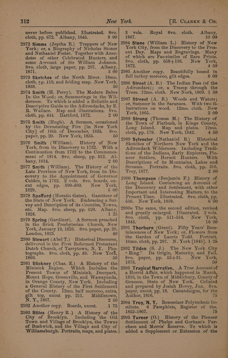 never before published. Illustrated. 8vo. cloth, pp. 672. Albany, 1845. 9 00 2972 Simms (Jeptha R.) Trappers of New York; or, a Biography of Nicholas Stoner and Nathaniel Foster. Together with Anec- dotes of other Celebrated Hunters, and some Account of Sir William. Johnson. 8vo. clotb, large paper, pp. 297. Albany, 1871. 3 00 2973 Sketches of the North River. 18mo. cloth, np. 119, and folding map. New York, 1838. 50 2974 Smith (H. Perry). The Modern Babes In the Wood; or, Summerings in the Wil- derness. To which is added a Reliable and Descriptive Guide to the Adirondacks, by E. R. Wallace. Map and illustrations. 8vo. cloth, pp. 444. Hartford, 1872. 2 00 2975 Smith (Hugh). A Sermon, occasioned by the Devastating Fire [in New York City] of 16th of December, 1835. 8vo. paper, pp. 20. New York, 1836. 50 2976 Smith (William). History of New York, from its Discovery to 1732. With a Continuation from 1732 to the Commence- ment of 1814. 8vo, sheep, pp. 512. Al- bany, 1814. 2 00 2977 Smith (William). The History of the Late Province of New York, from its Dis- covery to the Appointment of Governor Colden, in 1762. 2 vols. 8vo. boards, un- cut edges, pp. 890-390. New York, 1829. 5 00 2978 Spafford (Horatio Gates). Gazetteer of the State of New York. Embracing a Sur- vey and Description of its Vounties, Towns, etc. Map. 8vo. sheep, pp. 620. Albany, 1824. 1 25 2979 Spring (Gardiner). A Sermon preached in the Brick Presbyterian Church, New York, January 19, 1823. 8vo. paper, pp. 20. London, 1823. — 40 2980 Stewart (Abel T.) Historical Discourse, delivered in the First Reformed Protestant Dutch Church, of Tarrytown, N. Y. Pho- tographs. 8vo. cloth, pp. 49. New York, 1866. | 50 2981 Stickney (Chas. E.) A History of the Minisink Region. Which Includes the Present Towns of Minisink, Deerpark, Mount Hope, Greenville, and Wawayanda, in Orange County, New York. Including a General History of the First Settlement of the County. 12mo. half morocco, extra, gilt top, uncut pp. 211. Middletown, i ay Gas Tay 2 50 2982 Another copy. Boards, uncut. 1 75 2983 Stiles (Henry R.) A History of the City of Brooklyn. Including the Old Town and Village of Brooklyn, the Towns of Bushwick, and the Village and City of Williamsburgh. Portraits, maps, and plates. oh 38 vols. Royal 8vo. cloth. Albany, 1867. 10 00 2984 Stone (William L.) History of New York City, from the Discovery to the Pres- ent Day. Maps and Engravings. Many of which are Fac-similes of Rare Prints. 8vo. cloth, pp. 658+136. New “York, 1872. 4 50 2985 Another copy. SBeautifully bound in full turkey morocco, gilt edges. 6 00 2986 Street (A. B.) The Indian Pass (of the Adirondacs); or, a Tramp through the ‘Trees. 12mo. cloth. New Nork, 1869. 1 50 2987 Streeet (A. B.) Woods and Waters; | or, Summer in the Saranacs. “With two il- lustrations on wood. 12mo. cloth. New York, 1865. 2 00 2988 Strong (Thomas M.) The History of the Town of Flatbush, in Kings County, Long Island. Map and plates. 12mo. cloth, pp. 179. New York, 1842. 4 50 2989 Sylvester (Nathaniel B.) Historical Sketches of Northern New York and the Adirondack Wilderness. Including Tradi- tions of the Indians, Early Explorers, Pio- neer Settlers, Hermit Hunters. With Descriptions of its Mountains, Lakes and Streams. Portraits. 8vo. cloth, pp. 316. Troy 1Sii. 2 00 2990 Thompson (Benjamin F.) History of- Long Island. Containing an Account of the Discovery and Settlement, with other Important and Interesting Matters, to the Present Time. Illustrated. 8vo. cloth, pp. 536. New York, 1839. 6 00 2990a The same, the second edition, revised and greatly enlarged. Illustrated. 2 vols. 8vo. cloth, pp. 511-554. New York, 18438. 6 16 00 2991 Thorburn (Grant). Fifty Years’ Rem- iniscences of New York; or, Flowers from the Garden of Laurie Todd. Portrait. 16mo. cloth, pp. 287.. N. York [1845]. 1 25. 2992 Tilden (S. J.) The New York City « Ring.’ Its Origin, Maturity, and Fall. 8vo. paper, pp. 52-81. New York, 1878. 50 2993 Tragical Narrative. A True Account of a Horrid Affair, which happened in March, 1816, in the Town of Middlebury, County of Genesee, State of New York. Collated and prepared by Josiah Hovey, Jun. 8vo. paper, uncut, pp. 18. Canandaigua, for the Author, 1816. 75 2994 Troy, N. Y. Rensselaer Polytechnic In- stitute. 6 Pamphlets, Register of the. 1852-1867. US 75 2995 Turner (O.) History of the Pioneer Settlement of Phelps and Gorham’s Pur- chase and Morris’ Reserve. To which is added a Supplement or Extension of the