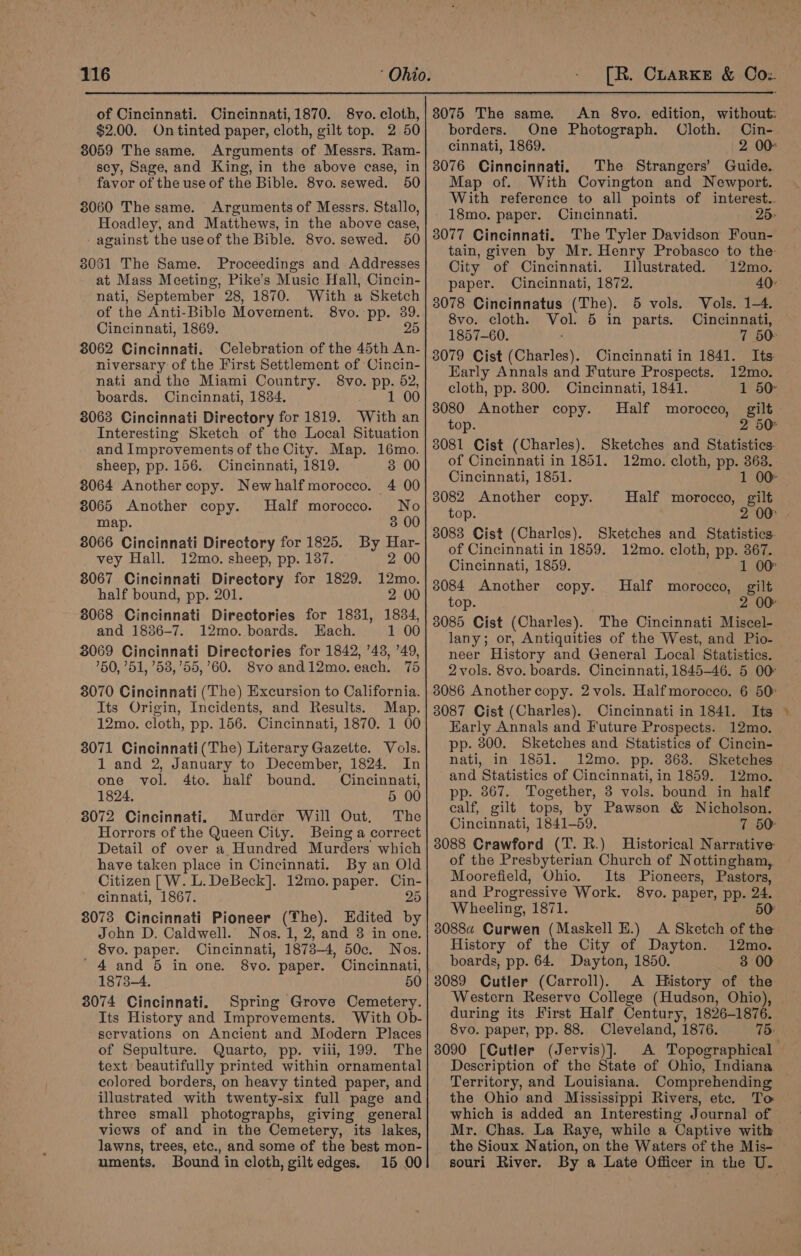 of Cincinnati. Cincinnati, 1870. 8vo. cloth, $2.00. On tinted paper, cloth, gilt top. 2 50 8059 The same. Arguments of Messrs. Ram- sey, Sage, and King, in the above case, in favor of the use of the Bible. 8vo. sewed. 50 3060 The same. Arguments of Messrs. Stallo, Hoadley, and Matthews, in the above case, - against the useof the Bible. 8vo. sewed. 50 38051 The Same. Proceedings and Addresses at Mass Meeting, Pike’s Music Hall, Cincin- nati, September 28, 1870. With a Sketch of the Anti-Bible Movement. 8vo. pp. 39. Cincinnati, 1869. 25 8062 Cincinnati. Celebration of the 45th An- niversary of the First Settlement of Cincin- nati and the Miami Country. 8vo. PP. 52, boards. Cincinnati, 1834. 1 00 8063 Cincinnati Directory for 1819. With an Interesting Sketch of the Local Situation and Improvements of the City. Map. 16mo. sheep, pp. 156. Cincinnati, 1819. 3 00 8064 Another copy. Newhalf morocco. 4 00 8065 Another copy. Half morocco. No map. 3 00 8066 Cincinnati Directory for 1825. By Har- vey Hall. 12mo. sheep, pp. 137. 2 00 8067 Cincinnati Directory for 1829. 12mo. half bound, pp. 201. 2 00 8068 Cincinnati Directories for 1831, 1834, and 1886-7. 12mo. boards. Each. 1 00 3069 Cincinnati Directories for 1842, ’43, ’49, ’50, 751, ’53,’55,’60. 8vo and12mo. each. 75 3070 Cincinnati (The) Excursion to California. Its Origin, Incidents, and Results. Map. 12mo. cloth, pp. 156. Cincinnati, 1870. 1 00 3071 Cincinnati(The) Literary Gazette. Vols. 1 and 2, January to December, 1824. In one vol. 4to. half bound. Cincinnati, 1824. 5 00 8072 Cincinnati. Murder Will Out, The Horrors of the Queen City. Being a correct Detail of over a Hundred Murders which have taken place in Cincinnati. By an Old Citizen [W. L. DeBeck]. 12mo. paper. Cin- cinnati, 1867. 25 3078 Cincinnati Pioneer (The). Edited by John D. Caldwell. Nos. 1, 2, and 8 in one. 8vo. paper. Cincinnati, 1873-4, 50c. Nos. '4 and 5 in one. 8vo. paper. Cincinnati, 1873-4. 50 3074 Cincinnati. Spring Grove Cemetery. Its History and Improvements. With Ob- servations on Ancient and Modern Places of Sepulture. Quarto, pp. viii, 199. The text beautifully printed within ornamental colored borders, on heavy tinted paper, and illustrated with twenty-six full page and three small photographs, giving general views of and in the Cemetery, its lakes, lawns, trees, etc., and some of the best mon- uments. Bound in cloth, giltedges. 15 00 8075 The same. borders. One Photograph. Oloth. Cin- cinnati, 1869. 2 00° 8076 Cinncinnati. The Strangers’ Guide.. Map of. With Covington and Newport. With reference to all points of interest.. 18mo. paper. Cincinnati. 25&gt; 3077 Cincinnati. The Tyler Davidson Foun- tain, given by Mr. Henry Probasco to the City of Cincinnati. Illustrated. 12mo. paper. Cincinnati, 1872. 8078 Cincinnatus (The). 5 vols. 8vo. cloth. vot 5 in parts. 1857-60. 3079 Cist (Charles). Cincinnati in 1841. Early Annals and Future Prospects. cloth, pp. 800. Cincinnati, 1841. 3080 Another copy. Half morocco, top. 3081 Cist (Charles). of Cincinnati in 1851. Cincinnati, 1851. 3082 Another copy. top. 38083 Cist (Charles). of Cincinnati in 1859. Vols. 1-4. Cincinnati, Its: 12mo. gilt Sketches and Statistics. 12mo. cloth, pp. ee Sketches and Statistics. 12mo. cloth, pp. 367. Cincinnati, 1859. 1 00 3084 Another copy. Half morocco, gilt top. 2 00 3085 Cist (Charles). The Cincinnati Miscel- lany; or, Antiquities of the West, and Pio- neer History and General Local Statistics. 2 vols. 8vo. boards. Cincinnati, 1845-46. 5 00° 3086 Another copy. 2 vols. Halfmorocco. 6 50° 3087 Cist (Charles). Cincinnati in 1841. Its Early Annals and Future Prospects. 12mo. pp. 800. Sketches and Statistics of Cincin- nati, in 1851. 12mo. pp. 368. Sketches and Statistics of Cincinnati, in 1859. 12mo. pp. 867. Together, 3 vols. bound in half calf, gilt tops, by Pawson &amp; Nicholson. Cincinnati, 1841-59. 7 50 8088 Crawford (T. R.) Historical Narrative of the Presbyterian Church of Nottingham,,. Moorefield, Ohio. Its Pioneers, Pastors, and Progressive Work. 8vo. paper, pp. 24. Wheeling, 1871. 50° 3088a Curwen (Maskell E.) A Sketch of the History of the City of Dayton. 12mo. boards, pp. 64. Dayton, 1850. 3 00 3089 Cutler (Carroll). A History of the Western Reserve College (Hudson, Ohio), during its First Half Century, 1826-1876. 8vo. paper, pp. 88. Cleveland, 1876. 75: 3090 [Cutler (Jervis)]. A Topographical Description of the State of Ohio, Indiana Territory, and Louisiana. Comprehending the Ohio and Mississippi Rivers, ete. To which is added an Interesting Journal of Mr. Chas. La Raye, while a Captive with the Sioux Nation, on the Waters of the Mis- souri River. By a Late Officer in the U. ll