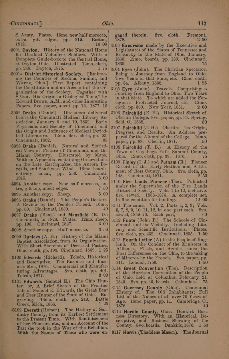 S. Army. Plates. 16mo.new half morocco, | gaged therein. 8vo. cloth. Fremont, extra, gilt edges, pp. 219. Boston,| 1878. 2 50 1812. 10 00 -3091 Dayton. History of the National Home for Disabled Volunteer Soldiers. With a Complete Guide-book to the Central Home, at Dayton, Ohio. Illustrated. 12mo. cloth, pp. 248. Dayton, 1875. 1 75 -3091a District Historical Society. [Hmbrac- ing the Counties of Medina, Summit, and Wayne, Ohio.] First Report, containing the Constitution and an Account of the Or- ganization of the Society. Together with “Man. His Origin in Geological Time,” by Edward Brown, A.M., and other Interesting Papers. 8vo. paper, uncut, pp. 16. 1877. 15 “8092 Drake (Daniel). Discourses delivered before the Cincinnati Medical Library As- sociation, January 9 and 10, 1852. Early Physicians and Society of Cincinnati, and the Origin and Influence of Medical Period- ical Literature. 12mo. flex. cloth, pp. 93. Cincinnati, 1862. 35 *3093 Drake (Daniel). Natural and Statisti- cal View or Picture of Cincinnati, and the Miami Country. Illustrated by Maps. With an Appendix, containing Observations on the Late Earthquakes, the Aurora Bo- realis, and Southwest Wind. 16mo. boards, entirely uncut, pp. 256. ees a 1815. 6 00 -3094 Another copy. New half morocco, ex- tra, gilt top, uncut edges. 7 50 5 00 The People’s Doctors. A Review by the People’s Friend. 16mo. pp. 60. Cincinnati, 18380. 40 Cincinnati, in 1826. Plates. pp. 100. Cincinnati, 1827. 12mo. sheep, 3 00 3 50 -8099 Dunlevy (A. H.) History of the Miami Baptist Petey from its Organization. With Short Sketches of Deceased Pastors. 16mo. cloth, pp. 198. Cincinnati, 1869. 1 25 -8100 Edwards (Richard). Toledo, Historical and Descriptive. The Business and Busi- ness Men, 1876. Commercial and Manufac- turing Advantages. 8vo. cloth, pp. 401. Toledo, 1877. 3 00 om ter; or, A Brief Sketch of the Frontier Life of Samuel E. Edwards, the Great Bear and Deer Hunter of the State of Ohio. En- graving. 16mo. cloth, pp. 240. Battle Creek, Mich., 1866. 1 25 “3102 Everett (slomer: The History of San- dusky County, from its Earliest Settlement to the Present Time. With Reminiscences of her Pioneers, etc., and an Account of the Part she took in the War of the Rebellion. With the Names of Those who were en- _ 3103 Excursion made by the Executive and Legislatures of the States of Tennessee and Kentucky to the State of Ohio, January, 1860. 12mo. boards, pp, 139. Cincinnati, 1860. 75 3104 Eyre (John). The Christian Spectator. Being a Journey from England to Ohio. Two Years in that State, etc. 12mo. cloth, pp. 84. Albany, 1838. 1 25 3105 Eyre (John). ‘Travels. Comprising a Journey from England to Ohio. Two Years in that State. To which are added the For- eigner’s Protracted Journal, etc. 12mo. cloth, pp. 860. New York, 1851. 2 00 3106 Fairchild (E. H.) Historical Sketch of Oberlin College. 8vo. paper, pp. 34, Spring- field, O., 1868. 50 3107 Fatrentia (J. H.) Oberlin: Its Origin, Progress, and Results. An Address pre- pared for the Alumni of the College. 16mo. paper, pp. 88. Oberlin, 1871. 50 8108 Fairchild (T. B.) A History of the Town of Cuyahoga Falls, Summit County, Ohio. 12mo. cloth, pp. 89. 1876. 75 3109. Finley (I. J.) and Putnam (R.) Pioneer tecord of. the Early Settlers and Settle- ment of Ross County, Ohio. 8vo. cloth, pp. 148. Cincinnati, 1871. 2 50 3110 Fire Lands Pioneer (The). Published under the Supervision of the Fire Lands Historical Society. Vols. 1 to 12, inclusive. 8vo. sewed. 1858-1876. A complete set, in fine condition for binding. 12 00 . 3111 The same. . Vol. 2, Parts 1, 2, 3; Vols. 5, 7, 8, 9, 10, 11, 12, in one part each. 8vo. sewed, 1859-76. Hach part, 60 8112 Foote (John P.) The Schools of Cin- cinnati and its Vicinity. Including Lite- rary and Scientific Institutions. Plates. 8vo. cloth, pp. 232. Cincinnati, 1855. 1 50 8118 Fourth Letter (A) to the People of Eng- land. On the Conduct of the Ministers in Alliances, Fleets, and Armies, since the First Differences on the Ohio, to the taking of Minorca by the French. 8vo. paper, pp. 111. London, 1756. 1 50 3114 Great Convention (The). Description of the Harrison Convention of the People of Ohio, held at Columbus, February 21, 1840. 8vo. pp. 40, boards. Columbus. 75 8115 Guernsey AAA (Ohio). Centennial History of. The Old Inhabitants; Full List of the Names of all over 70 Years of Age. l6mo. paper, pp. 11. Cambridge, O., 1876. 40 3116 Hardin County, Ohio. Dunkirk Busi- ness Directory. With an Historical, De- scriptive, and Business Showing of tlie County. 8vo. boards. Dunkirk, 1876. 1 50 8117 Harris (Thaddeus Mason). The Journal