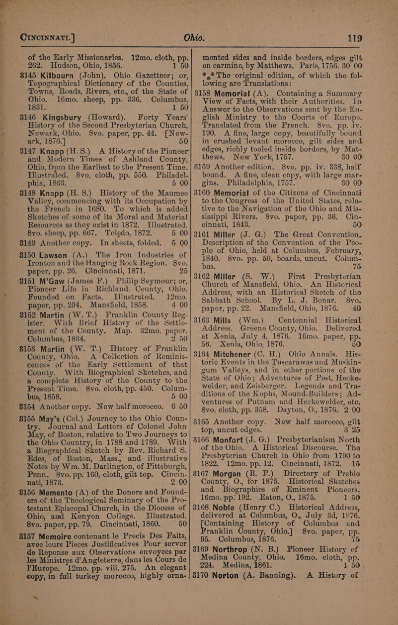 ~ of the Karly Missionaries. 12mo. cloth, pp. 8145 Kilbourn (John). Ohio Gazetteer; or, Topographical Dictionary of the Counties, Towns, Roads, Rivers, etc., of the State of Ohio. 16mo. sheep, pp. 386. Columbus, 1831. 1 50 3146 Kingsbury (Howard). Forty Years’ History of the Second Presbyterian Church, Newark, Ohio. 8vo. paper, pp. 44. [New- ark, 1876.] 50 and Modern Times of Ashland County, Ohio, from the Earliest to the Present Time. Tilustrated. 8vo, cloth, pp. 550. Philadel- phia, 1863. 5 00 3148 Knapp (H.S8.) History of the Maumee Valley, commencing with its Occupation by the French in 1680. ‘To which is added Sketches of some of its Moral and Material Resources as they exist in 1872. Illustrated. 8vo. sheep, pp. 667. Toledo, 1872. 5 00 3149 Another copy. In sheets, folded. 5 00 3150 Lawson (A.) The Iron Industries of Ironton and the Hanging Rock Region. 8vo. paper, pp. 26. Cincinnati, 1871. 25 8151 M’Gaw (James F.) Philip Seymour; or, Pioneer Life in Richland County, Ohio. Founded on Facts. Illustrated. 12mo. paper, pp. 294. Mansfield, 1858. 4 00 3152 Martin (W.T.) Franklin County Reg- ister. With Brief History of the Settle- ment of the County. Map. 382mo. paper. Columbus, 1834. 2 50 31538 Martin (W. T.) History of Franklin County, Ohio. A Collection of Reminis- cences of the Early Settlement of that County. With Biographical Sketches, and a complete History of the County to the Present Time. 8vo. cloth, pp. 450. Colum- bus, 1858. 5 00 $154 Another copy. New half morocco. 6 50 8155 May’s (Col.) Journey to the Ohio Coun- try. Tria and Letters of Colonel John May, of Boston, relative to Two Journeys to the Ohio Country, in 1788 and 1789. With a Biographical Sketch by Rev. Richard S. Edes, of Boston, Mass. and_ illustrative Notes by Wm. M. Darlington, of Pittsburgh, Penn. 8vo.pp. 160, cloth, gilt top. Cincin- nati, 1873. 2 00 8156 Memento (A) of the Donors and Found- ers of the Theological Seminary of the Pro- testant Episcopal Church, in the Diocese of Ohio, and Kenyon College. Illustrated. 8vo. paper, pp. 79. Cincinnati, 1860. — 50 8157 Memoire contenant le Precis Des Faits, avec leurs Pieces Justificatives Pour server de Reponse aux Observations envoyees par les Ministres d’ Angleterre, dans les Cours de YEurope. 12mo. pp. viii. 275. An elegant copy, in full turkey morocco, highly orna- mented sides and inside borders, edges gilt *.* The ‘original edition, of which the fol- lowing are Translations: 3158 Memorial (A). Containing a Summary View of Facts, with their Authorities. In Answer to the Observations sent by the En- glish Ministry to the Courts of Europe. Translated from the French. 8vo. pp. iv. 190. A fine, large copy, beautifully bound in crushed ‘levant morocco, gilt sides and edges, richly tooled inside borders, by Mat- thews. New York, 1757. 30 00 8159 Another edition. 8vo. pp. iv. 838, half bound. A fine, clean copy, with large mar- gins. Philadelphia, 1757. 30 00 3160 Memorial of the Citizens of Cincinnati to the Congress of the United States, rela- tive to the Navigation of the Ohio and Mis- sissippi Rivers. 8vo. paper, pp. 36. Cin- cinnati, 1848. 50 3161 Miller (J. G.) The Great Convention. Description of the Convention of the Peo- ple of Ohio, held at Columbus, February, 1840. 8vo. pp. 50, boards, uncut. Colum- bus. 15 3162 Miller (S. W.) First Presbyterian Church of Mansfield, Ohio. An Historical Address, with an Historical Sketch of the Sabbath School. By L. J. Bonar. 8vo. paper, pp. 22. Mansfield, Ohio, 1876. 40 3163 Mills (Wm.) Centennial Historical Address. Greene County, Ohio. Delivered at Xenia, July 4, 1876. 56. Xenia, Ohio, 1876. 3164 Mitchener (C. H.) Ohio Annals. His- toric Events in the Tuscarawas and Muskin- gum Valleys, and in other portions of the State of Ohio; Adventures of Post, Hecke- welder, and Zeisberger. Legends and Tra- ditions of the Kophs, Mound-Builders; Ad- ventures of Putnam and Heckewelder, ete. 8vo. cloth, pp. 358. Dayton, O., 1876. 2 00 3165 Another copy. New half morocco, gilt top, uncut edges. 38 25. 3166 Monfort (J. G.) Presbyterianism North of the Ohio. A Historical Discourse. The Presbyterian Church in Ohio from 1790 to 1822. 12mo. pp. 12. Cincinnati, 1872. 15 3167 Morgan (B. F.) Directory of Preble County, O., for 1875. Historical Sketches and Biographies of Eminent Pioneers. 16mo. pp: 192. Eaton, O., 1875. 1 50 3168 Noble (Henry C.) Historical Address, delivered at Columbus, O., July 8d, 1876. [Containing History of Columbus and Franklin County, Ohio.] 8vo. paper, pp- 95. Columbus, 1876. 15 3169 Northrop (N. B.) Pioneer History of Medina County, Ohio. 16mo. cloth, pp. 224. Medina, 1861. 1 50 3170 Norton (A. Banning). &lt;A History of 16mo. paper, pp. 50