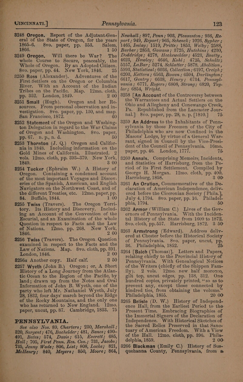 x Pr aly we) ee UINCINNATI. ] 123 8248 Oregon. Report of the Adjutant-Gen- eral of the State of Oregon, for the years 1865-6. 8vo. paper, pp. 853. Salem, 1866. | 1 50 3249 Oregon. Will there be War? The whole Course to Secure, peaceably, the Whole of Oregon. By an Adopted Citizen. 8vo. paper, pp. 44. New York, 1846. 25 3250 Ross (Alexander). Adventures of the First Settlers on the Oregon or Columbia River. With an Account of the Indian Tribes on the Pacific. Map. 12mo. cloth, pp. 352. London, 1849. 2 00 3251 Small (Hugh). Oregon and her Re- sources. From personal observation and in- vestigation. S8vo. paper, pp. 130, and map. San Francisco, 1872. 60 $252 Statement of the Oregon and Washing- ton Delegation in regard to the War Claims of Oregon and Washington. 8vo. paper, pp. 67. n.p., n.d. 50 3253 Thornton (J. Q.) Oregon and Califor- nia in 1848. Including information on the Gold Mines of California. Illustrated. 2 vols. 12mo. cloth, pp. 398--379. New York, 1849. 3 00 $254 Tucker (Ephraim W.) A History of Oregon. Containing a condensed account of the most important Voyages and Discov- eries of the Spanish, American, and English Navigators on the Northwest Coast, and of the different Treaties, etc. 12mo. paper, pp. 84. Buffalo, 1844. 1 00 $255 Twiss (Travers). The Oregon Terri- tory. Its History and Discovery. Includ- ing.an Account of the Convention of the Escurial, and an Examination of the whole Question in respect. to Facts and the Law of Nations. 12mo. pp. 268. New York, 1846. 2 00 3256 Twiss (Travers). The Oregon Question examined in respect to the Facts and the Law of Nations. Map. 8vo. cloth, pp. 391. London, 1846. 2 00 $256a Another copy. Half calf. 2 50 8257 Wyeth (John B.) Oregon; or, A Short History of a Long Journey from the Atlan- tic Ocean to the Region of the Pacific, by land; drawn up from the Notes and Oral Information of John B. Wyeth, one of the party who left Mr. Nathaniel Wyeth, July 28, 1832, four days’ march beyond the Ridge of the Rocky Mountains, and the only one who has returned to New England. 12mo. paper, uncut, pp. 87. Cambridge, 1833. 75 PENNSYLVANIA. See also Nos. 89, Charters; 230, Marshall ; 320, Sargent; 476, Bachelder ; 481, Banes ; 490- 491, Bates; 574, Davis; 615, Everett; 685, Hail ; 705, First Penn. Res. Cav.; 731, Jacobs ; 735, Jenny Wade; 806, List; 808, Locke; 821, McHenry; 840, Meyers; 850, Moore; 864, Newhall ; 897, Penn ; 903, Pleasanton ; 936, Re- port ; 949, Report; 965, Schenck ; 1026, Sypher ; 1465, Imlay; 1519, Pritts; 1858, Welby; 2588, Barber ; 2858, Gowans ; 3725, Hutchins ; 4230, Doddridge ; 4278, Heckewelder ; 4523, Beatty, 4623, Hawley; 4646, Kohl; 4725, Schultz; 5157, LaBar; 5274, Schlatter ; 5878, Abolition, 5998, Statistical ; 6036, Collection ; 6197, Creigh ; 6208, Kettera ; 65638, Bowen ; 6594, Darlington; 6617, Gentry; 6638, Henry; 6734, Pennsyl- vania ; 6771, Rogers ; 6808, Strong; 6820, Tay- lor; 6854, Wright. 8258 [An Account of the Controversy between the Warrantees and Actual Settlers on the Ohio and Allegheny and Conewango Creek, Pa. Republished from the Lancaster Jour- nal.] 8vo. paper, pp. 28, n. p. [1810.] 75: 3259 An Address to the Inhabitants of Penn- sylvania by. those Freemen of the City of Philadelphia who are now Confined in the Masons’ Lodge, by virtue of a General War- rant, signed in Council by the Vice-Presi- dent of the Council of Pennsylvania. 16mo. paper, pp. 46. London, 1777. 75 3260 Annals, Comprising Memoirs, Incidents, and Statistics of Harrisburg, from the Pe- riod of its First Settlement. Compiled by George H. Morgan. 12mo. cloth, pp. 400. Harrisburg, 1858. 3 00 3261 An Oration, Commemorative of the De- claration of American Independence, deliv- ered before the Ciccronian Society [ Phila.], July 4, 1794. 8vo. paper, pp. 16. Philadel- phia, 1794. &gt;. 50: 3262 Armor (William C.) Lives of the Gov- ernors of Pennsylvania. With the Inciden- tal History of the State from 1609 to 1872. 8vo. cloth, pp.557. Harrisburg, 1872. 3 50 3263 Armstrong (Edward). Address deliv- ered at Chester before the Historical Society of Pennsylvania. 8vo. paper, uncut, pp. 36. Philadelphia, 1852. 25 3264 [Balch (Thomas)]. Letters and Papers, relating chiefly to the Provincial History of Pennsylvania. With Genealogical Notices. of the Writers (chiefly of the Shippen Fam- ily). 2 vols. 12mo. new half morozco, gilt top, uncut edges, pp. 138, 312. One hundred copies, privately printed, ‘‘so as to: prevent any,. except those connected by kindred ties, from obtaining the volume.” Philadelphia, 1855. 20 00 8265 Belisle (D. W.) History of Independ- ence Hall, from the Earliest Period to the- Present Time. Embracing Biographies of the Immortal Signers of the Declaration of Independence. With Historical Sketches of the Sacred Relics Preserved in that Sanc- tuary of American Freedom. With a View of the Hall. 12mo. cloth, pp. 396. Phila- delphia, 1859. 2 00: 3266 Blackman (Emily C.) History of Sus-- quehanna County, Pennsylvania, from &amp;