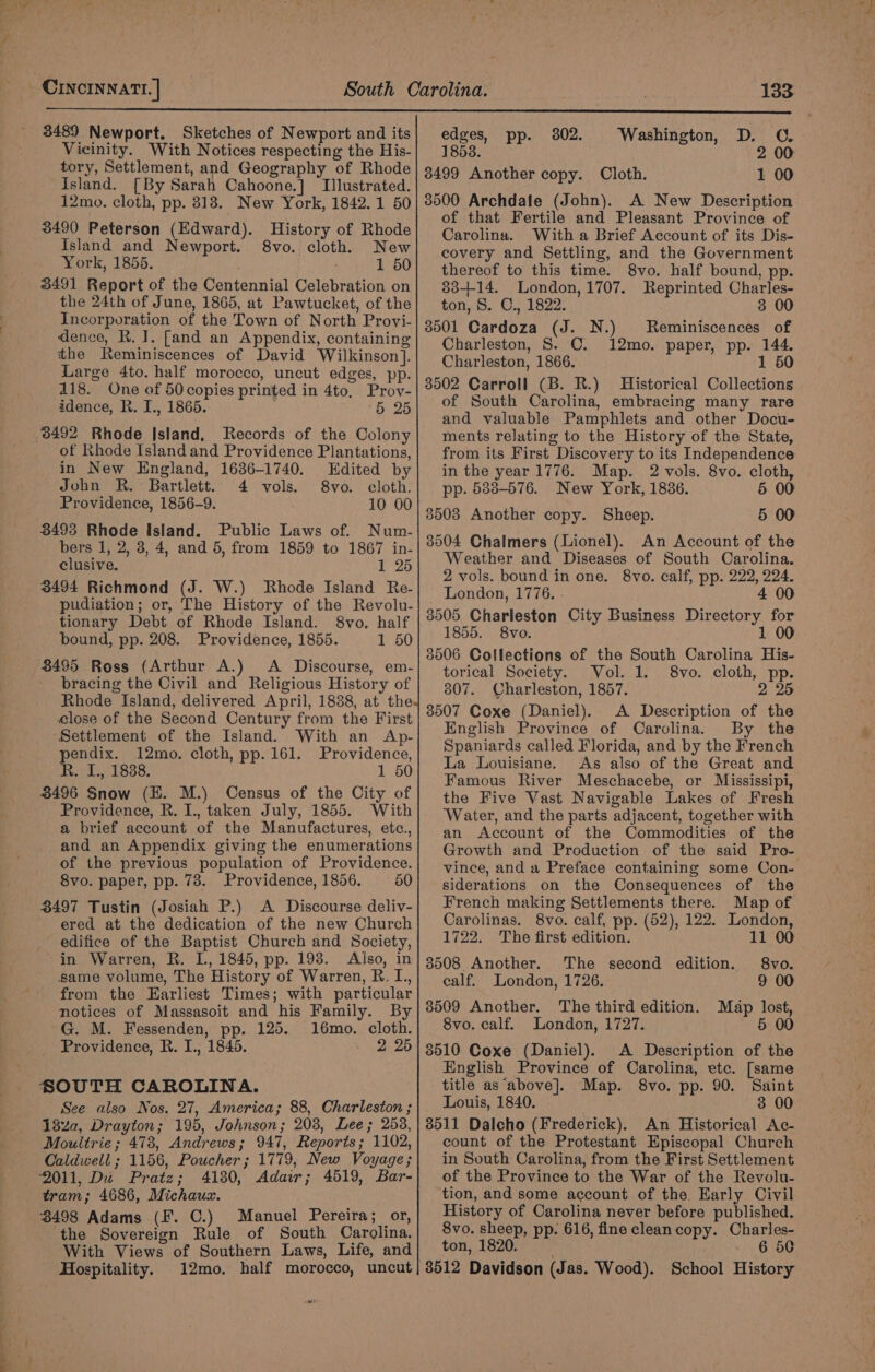 3489 Newport. Sketches of Newport and its Vicinity. With Notices respecting the His- tory, Settlement, and Geography of Rhode Island. [By Sarah Cahoone.] Illustrated. 12mo. cloth, pp. 318. New York, 1842.1 50 3490 Peterson (Edward). History of Rhode Island and Newport. 8vo. cloth. New York, 1855. 1 50 3491 Report of the Centennial Celebration on the 24th of June, 1865, at Pawtucket, of the Incorporation of the Town of North Provi- dence, R. I. [and an Appendix, containing the Reminiscences of David Wilkinson]. Large 4to. half morocco, uncut edges, pp. 118. One of 50 copies printed in 4to, Prov- idence, R. I., 1865. 5 25 3492 Rhode Island, Records of the Colony of Rhode Island and Providence Plantations, in New England, 1636-1740. Edited by John R. Bartlett. 4 vols. 8vo. cloth. Providence, 1856-9. 10 00 3493 Rhode Island. Public Laws of. Num- bers 1, 2, 3, 4, and 5, from 1859 to 1867 in- clusive. P25 3494 Richmond (J. W.) Rhode Island Re- pudiation; or, The History of the Revolu- tionary Debt of Rhode Island. 8vo. half bound, pp. 208. Providence, 1855. 1 50 8495 Ross (Arthur A.) &lt;A Discourse, em- bracing the Civil and Religious History of Rhode Island, delivered April, 1838, at the. close of the Second Century from the First Settlement of the Island. With an Ap- pendix. 12mo. cloth, pp. 161. Providence, R. I, 1838. 1 50 3496 Snow (H. M.) Census of the City of Providence, R. I., taken July, 1855. With a brief account of the Manufactures, etc., and an Appendix giving the enumerations of the previous population of Providence. 8vo. paper, pp. 78. Providence, 1856. 50 3497 Tustin (Josiah P.) A Discourse deliv- ered at the dedication of the new Church edifice of the Baptist Church and Society, in Warren, R. L, 1845, pp. 198. Also, in same volume, The History of Warren, R. I., from the Earliest Times; with particular notices of Massasoit and his Family. By G. M. Fessenden, pp. 125. 16mo. cloth. Providence, R. I., 1845. - 2 26 SOUTH CAROLINA. See also Nos. 27, America; 88, Charleston ; 1$za, Drayton; 195, Johnson; 208, Lee; 2538, Moultrie; 478, Andrews; 947, Reports; 1102, Caldwell ; 1156, Poucher; 1779, New Voyage; ‘2011, Du Pratz; 4180, Adair; 4519, Bar- tram; 4686, Michaux. 3498 Adams (F. C.) Manuel Pereira; or, the Sovereign Rule of South Carolina. With Views of Southern Laws, Life, and Hospitality. w edges, pp. 3802. Washington, D. C. 1853. 2 00 38499 Another copy. Cloth. 1 00 3500 Archdale (John). A New Description of that Fertile and Pleasant Province of Carolina. With a Brief Account of its Dis- covery and Settling, and the Government thereof to this time. 8vo. half bound, pp. 83-+14. London, 1707. Reprinted Charles- ton, 8. C., 1822. 3 00 3501 Cardoza (J. N.) Reminiscences of Charleston, S. C. 12mo. paper, pp. 144. Charleston, 1866. 1 50 3502 Carroll (B. R.) Historical Collections of South Carolina, embracing many rare and valuable Pamphlets and other Docu- ments relating to the History of the State, from its First Discovery to its Independence in the year 1776. Map. 2 vols. 8vo. cloth, pp. 583-576. New York, 1836. 5 00 35038 Another copy. Sheep. 5 00 3504 Chalmers (Lionel). An Account of the Weather and Diseases of South Carolina. 2 vols. bound in one. 8vo. calf, pp. 222, 224. London, 1776. . 4 00 3505 Charleston City Business Directory for 1855. 8vo. 1 00 3506 Collections of the South Carolina His- torical Society. Vol. 1. 8vo. cloth, pp. 307. Charleston, 1857. 2 25 3507 Coxe (Daniel). A Description of the English Province of Carolina. By the Spaniards called Florida, and by the French La Louisiane. As also of the Great and Famous River Meschacebe, or Mississipi, the Five Vast Navigable Lakes of Fresh Water, and the parts adjacent, together with an Account of the Commodities of the Growth and Production of the said Pro- vince, and a Preface containing some Con- siderations on the Consequences of the French making Settlements there. Map of Carolinas. 8vo. calf, pp. (52), 122. London, 1722. The first edition. 11 00 8508 Another. The second edition. 8vo. ealf. London, 1726. 9 00 3509 Another. The third edition. Map lost, 8vo. calf. London, 1727. 5 00 3510 Coxe (Daniel). A Description of the English Province of Carolina, etc. [same title as‘above]. Map. 8vo. pp. 90. Saint Louis, 1840. 3 00 3511 Dalcho (Frederick). An Historical Ac- count of the Protestant Episcopal Church in South Carolina, from the First Settlement of the Province to the War of the Revolu- tion, and some account of the. Early Civil History of Carolina never before published. 8vo. sheep, pp. 616, fine cleancopy. Charles- ton, 1820. - 6 50 8512 Davidson (Jas. Wood). School History