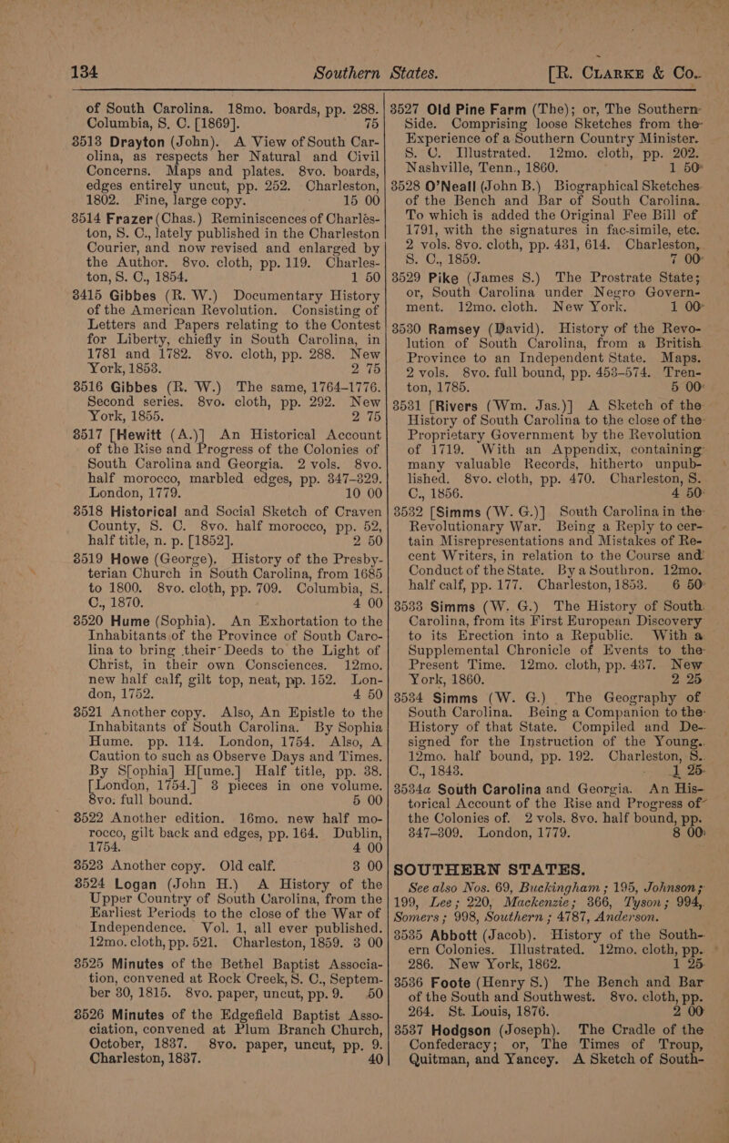 of South Carolina. 18mo. boards, pp. 288. Columbia, 8. C. [1869]. 75 8513 Drayton (John). A View of South Car- olina, as respects her Natural and Civil Concerns. Maps and plates. 8vo. boards, edges entirely uncut, pp. 252. Charleston, 1802. Fine, large copy. 15 00 3014 Frazer (Chas.) Reminiscences of Charlés- ton, 8. C., lately published in the Charleston Courier, and now revised and enlarged by the Author. 8vo. cloth, pp. 119. Charles- ton, 8. C., 1854. 1 50 3415 Gibbes (R. W.) Documentary History of the American Revolution. Consisting of Letters and Papers relating to the Contest for Liberty, chiefly in South Carolina, in 1781 and 1782. 8vo. cloth, pp. 288. New York, 1853. 2 75 3516 Gibbes (R. W.) The same, 1764-1776. Second series. 8vo. cloth, pp. 292. New York, 1855. 2 75 8517 [Hewitt (A.)] An Historical Account of the Rise and Progress of the Colonies of South Carolina and Georgia. 2 vols. 8vo. half morocco, marbled edges, pp. 847-829. London, 1779. 10 00 8518 Historical and Social Sketch of Craven County, S. C. 8vo. half morocco, pp. 52, half title, n. p. [1852]. 2 50 3519 Howe (George). History of the Presby- terian Church in South Carolina, from 1685 to 1800. 8vo. cloth, pp. 709. Columbia, S. Un ek 4 00 3520 Hume (Sophia). An Exhortation to the Inhabitants of the Province of South Caro- lina to bring their’ Deeds to the Light of Christ, in their own Consciences. 12mo. new half calf, gilt top, neat, pp. 152. Lon- don, 1752. 4 50 8521 Another copy. Also, An Epistle to the Inhabitants of South Carolina. By Sophia Hume. pp. 114. London, 1754. Also, A Caution to such as Observe Days and Times. By Sfophia] H[ume.] Half title, pp. 38. [London, 1754.] 38 pieces in one volume. 8vo: full bound. 5 00 3522 Another edition. 16mo. new half mo- rocco, gilt back and edges, pp. 164. Dublin, 1754. 4 00 3528 Another copy. Old calf. 3 00 8524 Logan (John H.) A History of the Upper Country of South Carolina, from the Earliest Periods to the close of the War of Independence. Vol. 1, all ever published. 12mo. cloth, pp. 521. Charleston, 1859. 3 00 3525 Minutes of the Bethel Baptist Associa- tion, convened at Rock Creek, 8. C., Septem- ber 30, 1815. 8vo. paper, uncut, pp.9. 50 3526 Minutes of the Edgefield Baptist Asso- ciation, convened at Plum Branch Church, October, 1837. 8vo. paper, uncut, pp. 9. Charleston, 1837. 40 States. [R. Crarke &amp; Co.. 3527 Old Pine Farm (The); or, The Southern: Side. Comprising loose Sketches from the Experience of a Southern Country Minister. S. C. I[llustrated. 12mo. cloth, pp. 202. Nashville, Tenn., 1860. 1 50 3528 O’Neall (John B.) Biographical Sketches. of the Bench and Bar of South Carolina. To which is added the Original Fee Bill of 1791, with the signatures in fac-simile, etc. 2 vols. 8vo. cloth, pp. 431, 614. Charleston, . S. C., 1859. 7 00 3529 Pike (James S.) The Prostrate State; or, South Carolina under Negro Govern- ment. 12mo. cloth. New York. 1 00° 3530 Ramsey (David). History of the Revo- lution of South Carolina, from a British Province to an Independent State. Maps. 2 vols. 8vo. full bound, pp. 453-574. Tren- ton, 1785. 5 00° 8531 [Rivers (Wm. Jas.)] A Sketch of the History of South Carolina to the close of the Proprietary Government by the Revolution of 1719. With an Appendix, containing’ many valuable Records, hitherto unpub- lished. 8vo. cloth, pp. 470. Charleston, S. C., 1856. 4 50° 3532 [Simms (W.G.)] South Carolina in the: Revolutionary War. Being a Reply to cer- tain Misrepresentations and Mistakes of Re- cent Writers, in relation to the Course and Conduct of the State. ByaSouthron. 12mo. half calf, pp. 177. Charleston, 1853. 6 50° — 3533 Simms (W. G.) The History of South. Carolina, from its First European Discovery to its Erection into a Republic. With a Supplemental Chronicle of Events to the Present Time. 12mo. cloth, pp. 437. New York, 1860. 2 25 8534 Simms (W. G.) The Geography of South Carolina. Being a Companion to the: History of that State. Compiled and De- signed for the Instruction of the Young.. 12mo. half bound, pp. 192. Charleston, 8.. C., 1843. -. 1 26- 8534a South Carolina and Georgia. An His- torical Account of the Rise and Progress of” the Colonies of. 2 vols. 8vo. half bound, pp. 347-309. London, 1779. 8 00: SOUTHERN STATES. See also Nos. 69, Buckingham ; 195, Johnson ; 199, Lee; 220, Mackenzie; 366, Tyson; 994,. Somers ; 998, Southern ; 4787, Anderson. 3535 Abbott (Jacob). History of the South-. ern Colonies. Illustrated. 12mo. cloth, pp. — 286. New York, 1862. 1 25. 3536 Foote (Henry S.) The Bench and Bar of the South and Southwest. 8vo. cloth, pp. 264. St. Louis, 1876. 2 00 3537 Hodgson (Joseph). The Cradle of the Confederacy; or, The Times of Troup, Quitman, and Yancey. A Sketch of South-