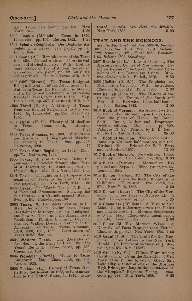 ron. 12mo. half bound, pp. 166. New York, 1845. 1 50 Texas in 1850. oston, 1852. 1 25 Die Deutsche Au- Svo. paper, pp. 60. 4 3592 Rankin ecru iad 12mo. cloth, pp. 199. 3593 Schuitz (Zeigfried). siedelung in Texas. Bonn, 1845. £594 Smith (A.) Reminiscences of the Texas Republic. Annual Address before the Gal- veston Historical Society. With a Prelimi- inary Notice of the Historical Society of Galveston. copies printed). Houston, exas, 1876. 2 00 $595 Stiff (Edward). The Texan Emigrant. Being a Narration of the Adventures of the Author in Texas, the Revolution in Mexico, and a Condensed Statement of Interesting Events in Texas, from 1692 to 1840. Map. 12mo. sheep, pp. 867. Cincinnati, 1840. 8 00 +596 Thrall (H. S.) A History of Texas, from the Earliest Settlements to the year 1876. Sq. 16mo. cloth, pp. 225. New York, TeTOa 1 00 8597 Thrall (H. 8.) History of Methodism in Texas. 12mo. cloth, Houston, Texas. 1 25 3598 Texas Almanac, for 1860. With Statis- tics, Historical and Biographical Sketches, etc. relating to Texas. 12mo. pp. 228. Galveston, 1860. 75 3599 Texas State Register, for 1858. 12mo. pp. 71. Galveston, 1858. 25 8600 Texas. A Visit to Texas. Being the Journal of a Traveler through those Parts Most Interesting to American. Settlers, 18mo. cloth, pp. 262. New York, 1836. 1 00 8601 Texas. Thoughts on the Proposed An- nexation of Texas to the United States. 8vo. paper, pp. 55. New York, 1844. 50 8602 Texas. The War in Texas. A Review of Facts and Circumstances. Showing that this Contest is a Crusade against Mexico. 8vo. pp. 64. Philadelphia, 1887. 35 8603 Texas. 81 Pamphlets relating to the State. Desirable lot. No duplicates. Texas; . Its Claims to be recognized as an Independ- ent Power. ‘Texas and the Massachusetts Resolutions. Phillips, Channing, Degener, Barnard, Walker, Dewey, and others, on the Annexation of Texas. ‘Texas Almanacs, 1850, 1860, 1861, 1869. Constitution of. Texas Revolution, ete. 4 50 3604 Western Texas. The Australia of America; or, the Place to Live. By a Six 12mo. paper, pp. 235. Cincinnati, 1860. 1 00 3605 Woodman (David). Guide to Texas Emigrants. Map. 12mo. cloth, pp. 192. Boston, 1885. 1 00 3606 Yoakum (H.) History of Texas from its First Settlement, in 1685, to its Annexa- tion to the United States, in 1846. Illus- Years’ Resident. trated. 2 vols. 8vo. cloth, pp. 482-576. New York, 1856. 8 00 UTAH AND THE MORMONS. See also Far West and Nos. 1665-6, Bowles ; 1722, Simpson; 1821, Ford; 2583, Bonwick ; 4168, Boller ; 6805, Stansbury. 3607 Beadle (J. H.) Life in Utah; or, The Mysteries and Crimes of Mormenism. Be- ing an Expose of the Secret Rites and Cere- monies of the Latter-Day Saints. Map. 8vo. cloth. pp. 540. .Philad., 1870. 2 50 3608 [Belisle (O. S.)] The Prophets; or, Mormonism Unveiled. With illustrations. 12mo. cloth, pp. 412. Phila., 1855. 2 00 3609 Bennett (John C.) The History of the Saints; or, An Expose of Joe Smith and . Mormonism. Portraits. 12mo. half bound, pp. 844. Boston, 1842. 2 00 3610 Book of Mormon. An Account written by the hand of Mormon, upon Plates taken from the plates of Nephi. By Joseph Smith, Junior, Author and _ Proprietor. Original edition. 12mo. sheep, pp. 500. Palmyra (N. Y.) Printed by E. B. Gran- din, for the Author, 1830. 85 00. 3611 Book of Mormon. The Second edition. 16mo. pp. 621, new half morocco, gilt top. Kirtland, Ohio. Printed for P. P. Pratt and J. Goodson, 1837. 13 00 3612 Bookof Mormon. Newedition. 16mo. sheep, pp. 568. Salt Lake City, 1874. 3 00 36138 Burns (Dawson). Mormonism, Ex- plained and Exposed. 16mo. paper, pp. 56. London, 1854. sth 75 8614 Burton (Richard T.) The City of the Saints, and Across the Rocky Mountains to California. Illustrated. 8vo. cloth, pp. 574. New York, 1862. 3 50 3615 Caswall (Henry). The City of the Mor- mons; or Three Days at Nauvoo, IIl., in 1842. 16mo, sewed, pp. 82. 1 25 3616 Chandless (William). A Visit to Salt Lake. Being a Journey across the Plains and a Residence in the Mormon Settlements at Utah. Map. 12mo. cloth, uncut edges, pp. 346. London, 1857. 2 00 3617 Fuller (M. V.) Mormon Wives. A Narrative of. Facts Stranger than Fiction. 12mo. cloth, pp. 826. New York, 1856. 1 00 3618 Grant (J. M.) The Truth for the Mor- mons. Three Letters to the New York Herald. [A Defense of Mormonism.] 8vo. paper, pp. 64. n. p. [1852]. 75 3619 Green (N. W.) Fifteen Years among the Mormons. Being the Narrative of Mrs. Mary Ettie V. Smith, late of Great Salt Lake City, a Sister of one of the Mormon High Priests, and long in the confidence of the “Prophet” Brigham Young. 12mo. cloth, pp. 388. New York, 1858. 2 28