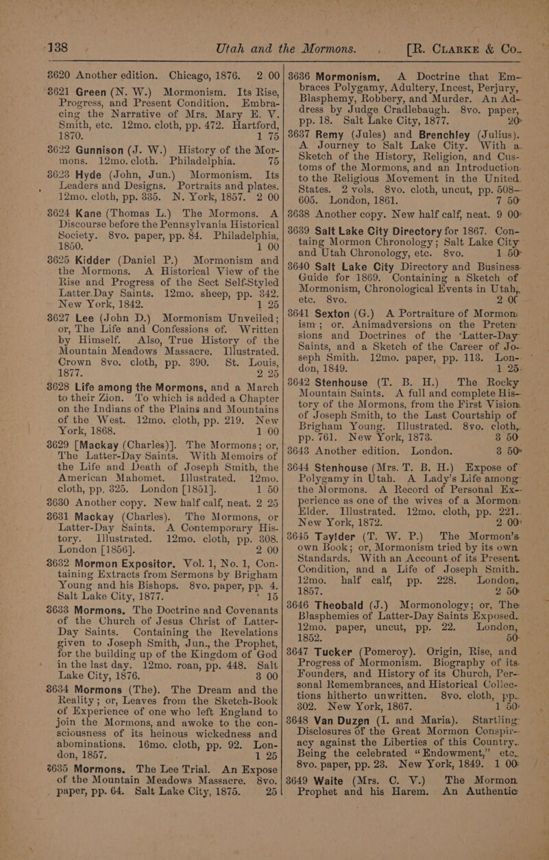 8620 Another edition. Chicago, 1876. 8621 Green (N. W.) Mormonism. Its Rise, Progress, and Present Condition. Embra- cing the Narrative of Mrs. Mary HE. V. Smith, etc. 12mo. cloth, pp. 472. Hartford, 1870. 1 75 38622 Gunnison (J. W.) History of the Mor- mons. 12mo.cloth. Philadelphia. 75 3623 Hyde (John, Jun.) Mormonism. Its Leaders and Designs. Portraits and plates. 12mo. cloth, pp. 385. N. York, 1857. 2 00 3624 Kane (Thomas L.) The Mormons. A Discourse before the Pennsylvania Historical Society. 8vo. paper, pp. 84. Philadelphia, 1850. 1 00 38625 Kidder (Daniel P.) Mormonism and the Mormons. A Historical View of the Rise and Progress of the Sect Self-Styled Latter.Day Saints. 12mo. sheep, pp. 842. New York, 1842. 1 25 38627 Lee (John D.) Mormonism Unveiled; or, The Life and Confessions of. Written by Himself. Also, True History of the Mountain Meadows Massacre. Illustrated. Crown 8vo. cloth, pp. 390. St. Louis, Sad. 2°25 3628 Life among the Mormons, and a March to their Zion. ‘To which is added a Chapter on the Indians of the Plains and Mountains of the West. 12mo. cloth, pp. 219. New York, 1868. 1 00 3629 [Mackay (Charles)]. The Mormons; or, The Latter-Day Saints. With Memoirs of the Life and Death of Joseph Smith, the American Mahomet. Illustrated. 12mo. cloth, pp. 825. London [1851]. 1 50 3630 Another copy. New half calf, neat. 2 25 3631 Mackay (Charles). The Mormons, or Latter-Day Saints. A Contemporary His- tory. Illustrated. 12mo. cloth, pp. 308. London [1856]. 2 00 3632 Mormon Expositor. Vol. 1, No. 1, Con- taining Extracts from Sermons by Brigham Young and his Bishops. 8vo. paper, pp. 4. Salt Lake City, 1877. Helo 3633 Mormons. The Doctrine and Covenants of the Church of Jesus Christ of Latter- Day Saints. Containing the Revelations given to Joseph Smith, Jun., the Prophet, for the building up of the Kingdom of God in the last day. 12mo. roan, pp. 448. Salt Lake City, 1876. 3634 Mormons (The). The Dream and the Reality ; or, Leaves from the Sketch-Book of Experience of one who left England to join the Mormons, and awoke to the con- sciousness of its heinous wickedness and abominations. 16mo. cloth, pp. 92. Lon- don, 1857. : 1 25 8635 Mormons. The Lee Trial. An Expose 8vo. 25 of the Mountain Meadows Massacre. _ paper, pp. 64. Salt Lake City, 1875. A Doctrine that Em- braces Polygamy, Adultery, Incest, Perjury, Blasphemy, Robbery, and Murder. An Ad- dress by Judge Oradlebaugh. 8vo. paper, pp. 18. Salt Lake City, 1877. 20° 3637 Remy (Jules) and Brenchley (Julius). A Journey to Salt Lake City. With a. Sketch of the History, Religion, and Cus- toms of the Mormons, and an Introduction: to the Religious Movement in the United. States. 2 vols. 8vo. cloth, uncut, pp. 508— 605. London, 1861. 7 50 3638 Another copy. New half calf, neat. 9 00 3639 Salt Lake City Directory for 1867. Con- taing Mormon Chronology; Salt Lake City and Utah Chronology, ete. 8vo. 1 50 3640 Salt Lake City Directory and Business. Guide for 1869. Containing a Sketch of Mormonism, Chronological Events in Utah, etc. 8vo. 2 Of 3641 Sexton (G.) A Portraiture of Mormon ism; or, Animadversions on the Pretenm sions and Doctrines of the “Latter-Day Saints, and a Sketch of the Career of Jo-. seph Smith. 12mo. paper, pp. 118. don, 1849. 1 26. 38642 Stenhouse (T. B. H.) The Rocky Mountain Saints. A full and complete His-- tory of the Mormons, from the First Visiom of Joseph Smith, to the Last Courtship of Brigham Young. Illustrated. 8vo. cloth,. pp. 761. New York, 1878. 3 50 3643 Another edition. London. 38 50% 3644 Stenhouse (Mrs. T. B. H.) Expose of Polygamy in Utah. A Lady’s Life among: the Mormons. A Record of Personal Hx-- perience as one of the wives of a Mormon: Elder. Illustrated. 12mo. cloth, pp. 221.. New York, 1872. 2 00 3645 Taylder (T. W. P.) The Mormon’s own Book; or, Mormonism tried by its own Standards. With an Account of its Present. Condition, and a Life of Joseph Smith. 12mo.°&gt;) half calf, pp.” 228. ~ Dondaas 1857. 2 50: 3646 Theobald (J.) Mormonology; or, The: Blasphemies of Latter-Day Saints Exposed. 12mo. paper, uncut, pp. 22. London, 1852. 50: 3647 Tucker (Pomeroy). Origin, Rise, and Progress of Mormonism. Biography of its. Founders, and History of its Church, Per-- sonal Remembrances, and Historical Coliec- tions hitherto unwritten. 8vo. cloth, pp. 302. New York, 1867. 1 50 Disclosures of the Great Mormon Conspii-- acy against the Liberties of this Country.. Being the celebrated “Endowment,” etc. . 8vo. paper, pp. 28. New York, 1849. 1 00: 3649 Waite (Mrs. C. V.) The Mormon Prophet and his Harem. An Authentic