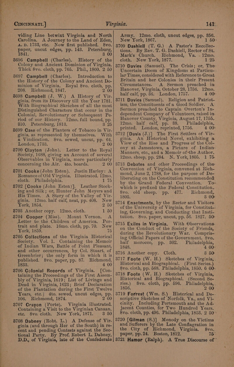 viding Line betwixt Virginia and North Carolina. A Journey to the Land of Eden, A. D. 1783, etc. Now first published. 8vo. paper, uncut edges, pp. 143. Petersburg, 1841. 3 00 3696 Campbell (Charles). History of the Colony and Ancient Dominion of Virginia. Thick 8vo. cloth, pp. 765. Phil., 1860. 2 50 8697 Campbell (Charles). Introduction to the History of the Colony and Ancient Do- minion of Virginia, Royal 8vo. cloth, pp. 208. Richmond, 1847. 2 00 3698 Campbell (J. W.) A History of Vir- ginia, from its Discovery till the Year 1781. With Biographical Sketches of all the most Distinguished Characters that occur in the Colonial, Revolutionary or Subsequent Pe- riod of our History. 12mo. full bound, pp. 310. Petersburg, 1813. 3 25 3699 Case of the Planters of Tobacco in Vir- ginia, as represented by themselves. With a Vindication. 8vo. sewed, uncut, pp. 64. London, 1733. 2 00 3700 Clayton (John). Letter to the Royal Society, 1688, giving an Account of several Observables in Virginia, more particularly concerning the Air. 4to. boards. 2 00 8701 Cooke (John Esten). Justin Harley: A Romance of Old Virginia. Illustrated. 12mo. cloth. Philadelphia. | Wey fs) 3702 [Cooke (John Esten)]. Leather Stock- ing and Silk; or, Hunter John Meyers and His Times. A Story of the Valley of Vir- ginia. 12mo. half calf, neat, pp. 408. New York, 1854. 2 50 3703 Another copy. 12mo. cloth. 1 50 3704 Cooper (Miss). Mount Vernon. A Letter to the Children of America. Por- trait and plate. 16mo. cloth, pp. 70. New York, 1859. 75 3705 Collections of the Virginia Historical Society. Vol. 1. Containing the Memoir of Indian Wars, Battle of Point Pleasant, and other occurrences, by Col. Stuart, of Greenbrier; the only form in which it is published. 8vo. paper, pp. 87. Richmond, 1833. 4 00 3706 Colonial Records of Virginia. [Con- taining the Proceedings of the First Assem- bly of Virginia, 1619; List of Livinge and Dead in Virginia, 1623; Brief Declaration of the Plantation during the First Twelve Years, etc.| 4to. sewed, uncut edges, pp. 106. Richmond, 1874. 2 00 3707 Crayon (Porte). Virginia illustrated. Containing a Visit to the Virginian Canaan, ete. 8vo. cloth. New York, 1871. 3 50 8708 Dabney (Robt. L.) A Defense of Vir- ginia (and through Her of the South) in re- cent and pending Contests against the Sec- tional Party. By Prof. Robert L. Dabney, D.D., of Virginia, late of the Confederate Army. 12mo. cloth, uncut edges, pp. 356. New York, 1867. 1 50&gt; 8709 Dashiell (T. G.) A Pastor’s Recollec- tions. By Rev. T. G. Dashiell, Rector of St. Mark’s Church. Richmond, Va. ~- 12mo. cloth. New York, 1877. 1 25 3710 Davies (Samuel). The Crisis; or, The- Uncertain Doom of Kingdoms at Particu-- lar Times, considered with Reference to Great Britain and her Colonies in their Present Circumstances. A Sermon preached in Hanover, Virginia, October 28, 1756. 12mo. half calf, pp. 86. - London, 1757. 4 00° 8711 Davies (Samuel). Religion and Patriot- ism, the Constituents of a Good Soldier. A Sermon preached to Captain Overton’s In- dependent Company of Volunteers, raised im. Hanover County, Virginia, August 17, 1755. 12mo. half. calf, pp. 38. Philadelphia, printed. London, reprinted, 1756. 4 00° 3712 [Davis (J.)] The First Settlers of Vir-. ginia. An Historical Novel, exhibiting a View of the Rise and Progress of the Col- ony at Jamestown, a Picture of Indian« Manners, etc., and a Memoir ofthe Author. 12mo. sheep, pp. 284. N. York, 1805. 1 75 3713 Debates and other Proceedings of the Convention of Virginia, convened at Rich- mond, June 2, 1788, for the purpose of De- liberating on the Constitution recommended by the Grand Federal Convention. To~ which is prefixed the Federal Constitution. 8vo. old sheep. pp. 477. Richmond, 1805. 3 OO 3714 Enactments, by the Rector and Visitors: of the University of Virginia, for Constitut-- ing, Governing, and Conducting that Insti-. tution. 8vo. paper, uncut, pp. 56. 1827. 50 8715 Exiles in Virginia. With Observations on the Conduct of the Society of Friends, during the Revolutionary War. Compris— ing Official Papers of the Government. 8vo. half morocco, pp. 302. Philadelphia, 1848. 4 00 8716 Another copy. Cloth. 3 50 3717 Foote (W. H.) Sketches of Virginia, . Historical and Biographical. (First Series.) — 8vo. cloth, pp. 568. Philadelphia, 1850. 6 00. 3718 Foote (W. H.) Sketches of Virginia, Historical and Biographical. (Second Se- ries.) 8vo. cloth, pp. 596. Philadelphia, . 1856. 2 00° 3719 Forrest (Wm. 8.) Historical and De-- scriptive Sketches of Norfolk, Va., and Vi- cinity. Including Portsmouth and the Ad- jacent Counties, for Two Hundred Years. 8vo. cloth, pp. 496. Philadelphia, 1853. 2 50° 3720 [Gilman (S.)] Monody on the Victims and Sufferers by the Late Conflagration in _the City of Richmond, Virginia. 8vo.. paper, pp. 24. Boston, 1812. 75° 3721 Hamor (Ralph). A True Discourse of”