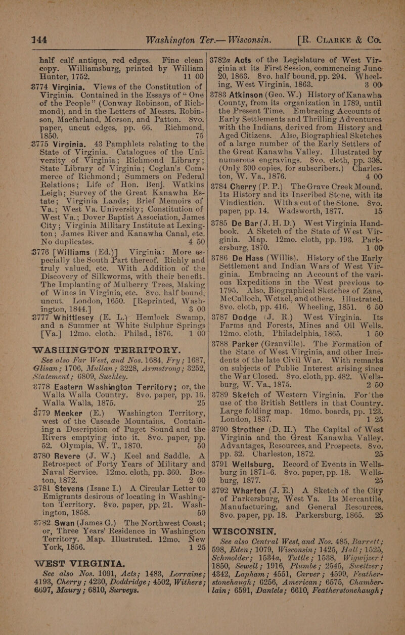 half calf antique, red edges. Fine clean copy. Williamsburg, printed by William Hunter, 1752. 11 00 3774 Virginia. Views of the Constitution of Virginia. Contained in the Essays of “ One of the People” (Conway Robinson, of Rich- mond), and in the Letters of Messrs. Robin- son, Macfarland, Morson, and Patton. 8vo. paper, uncut edges, pp. 66. Richmond, 1850. Dua g3) 3775 Virginia. 483 Pamphlets relating to the State of Virginia. Catalogues of the Uni- versity of Virginia; Richmond Library ; State Library of Virginia; Coglan’s Com- merce of Richmond; Summers on Federal Relations; Life of Hon. Benj. Leigh; Survey of the Great Kanawha Hs- tate; Virginia Lands; Brief Memoirs of Va.; West Va. University; Constitution of West Va.; Dover Baptist Association, James City; Virginia Military Institute at Lexing- ton; James River and Kanawha Canal, etc. No duplicates. 4 50 0776 [Williams (Ed.)] Virginia: More as- pecially the South Part thereof. Richly and truly valued, etc. With Addition. of the Discovery of Silkworms, with their benefit. The Implanting of Mulberry Trees, Making of Wines in Virginia, etc. 8vo. half bound, uncut. London, 1650. [ Reprinted, Wash- ington, 1844. ] 3 00 3777 Whittlesey (EH. L.) Hemlock Saki! and a Summer at White Sulphur Springs [Va.] 12mo. cloth. Philad., 1876. 1 00 WASHINGTON TERRITORY. See also Far West, and Nos. 1684, Fry ; 1687, Glisan ; 1706, Mullan ; 3228, Armstrong ; 8252, Statement ; 6809, Suckley. 3778 Eastern Washington Territory; or, the Walla Walla Country. 8vo. paper, pp. 16. Walla Walla, 1875. 25 3779 Meeker (E.) Washington Territory, west of the Cascade Mountains. Contain- ing a Description of Puget Sound and the Rivers emptying into it. 8vo. paper, pp. 52. Olympia, W. T., 1870. 50 3780 Revere (J. W.) Keel and Saddle. A Retrospect of Forty Years of Military and Naval Service. 12mo. cloth, pp. 360. Bos- ton, 1872. ~ 2 00 - 3781 Stevens (Isaac I.) A Circular Letter to Emigrants desirous of locating in Washing- ton 'lerritory. 8vo. paper, pp. 21. Wash- ington, 1858. 50 3782 Swan(JamesG.) The Northwest Coast; or, Three Years’ Residence in Washington Territory. Map. Illustrated. 12mo. New York, 1856. 1 25 WEST VIRGINIA, See also Nos. 1091, Acts; 1483, Lorraine; 4193, Cherry ; 4230, Doddridyge ; 4502, Withers ; 6697, Maury ; 6810, Surveys. 8782a Acts of the Legislature of West Vir- ginia at its First Session, commencing June 20, 1863. 8vo. half bound, pp. 294. ike: ing, West Virginia, 1863. 3 00 3783 Atkinson (Geo. W.) History of Kanawha County, from its organization in 1789, until the Present Time. Embracing Accounts of Early Settlements and Thrilling Adventures Aged Citizens. Also, Biographical Sketches of a large number of the Early Settlers of the Great Kanawha Valley. Illustrated by numerous engravings. 8vo. cloth, pp. 338. (Only 3800 copies, for subscribers.) Charles. ton, W. Va., 1876. 4 00: 3784 Cherry (P. P.) TheGrave Creek Mound. Its History and its Inscribed Stone, with its Vindication. WithacutoftheStone. 8vo. paper, pp. 14. Wadsworth, 1877. 15: 3785 De Bar(J.H.D.) West Virginia Hand- book. A Sketch of the State of West Vir- ginia. Map. 12mo. cloth, pp. 198. Ce : ersburg, 1870. 1 00 3786 De Hass (Willis). Settlement and Indian Wars of West Vir- ginia. Embracing an Account of the vari- ous Expeditions in the West previous to 1795. Also, Biographical Sketches of Zane, McCulloch, Wetzel, and others. Illustrated. 8vo. cloth, pp. 416. Wheeling, 1851. 6 50 3787 Dodge (J. RB.) West Virginia. Its Farms and Forests, Mines and Oil Wells. 12mo. cloth, Philadelphia, 1865. 1 50 3788 Parker (Granville). The Formation of the State of West Virginia, and other Inci- dents of the late Civil War. With remarks on subjects of Public Interest arising since the War Closed. 8vo. cloth, pp. 482. ‘Wells- burg, W. Va., 1875. 2 50 3789 Sketch of Western Virginia. For’the use of the British Settlers in that Country. Large folding map. 16mo. boards, pp. 128. London, 1837. 1 25 3790 Strother (D. H.) The Capital of West Virginia and the Great Kanawha Valley. Advantages, Resources, and Prospects. pp. 82. Charleston, 1872. 8791 Wellsburg. Record of Events in Wells- burg in 1871-6. 8vo. paper, pp. 18. Wells- burg, 1877. 25 3792 Wharton (J. E.) A Sketch of the City of Parkersburg, West Va. Its Mercantile, Manufacturing, and General Resources. 8vo. paper, pp. 18. Parkersburg, 1865. 26 WISCONSIN. See also Central West, and Nos. 485, Barrett ; 598, Eden ; 1079, Wisconsin; 1425, Hall; 1525, Schmolder ; 15344, Tuttle ; 1588, Wigwijzer ! 1850, Sewell ; 4342, Lapham; 4551, Carver; 4599, Ireather- stonehaugh ; 6256, American ; 6575, Chamber- lain; 6591, Daniels; 6610, Featherstonehaugh ;