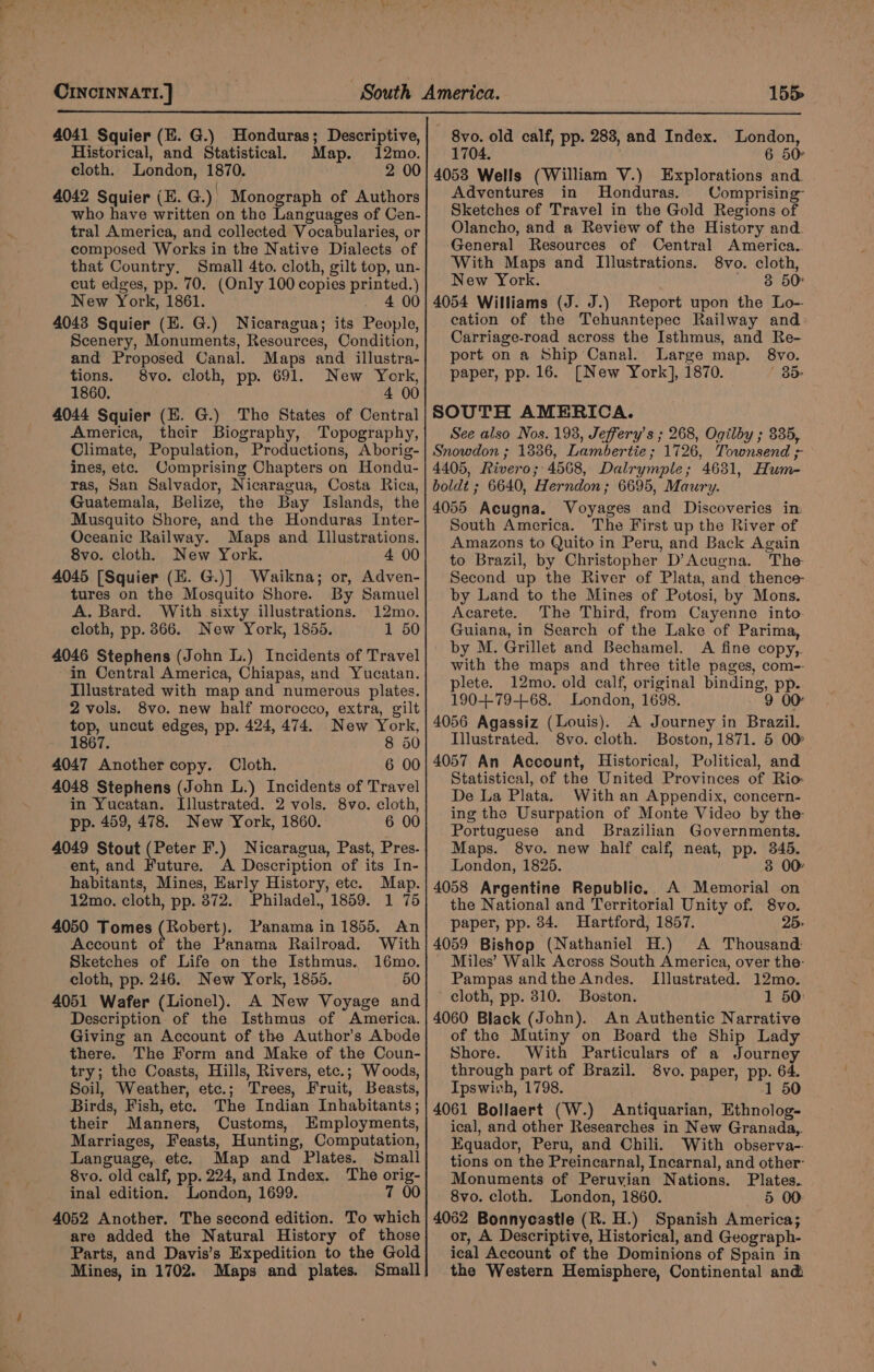 , CINCINNATI. ] 155 4041 Squier (E. G.) Honduras; Descriptive, Historical, and Statistical Map. 12mo. cloth. London, 1870. 4042 Squier (E. G.) Monograph of Authors who have written on the Languages of Cen- tral America, and collected Vocabularies, or composed Works in the Native Dialects of that Country. Small 4to. cloth, gilt top, un- cut edges, pp. 70. (Only 100 copies printed.) New York, 1861. . 400 4043 Squier (E. G.) Nicaragua; its People, Scenery, Monuments, Resources, Condition, and Proposed Canal. Maps and illustra- tions. 8vo. cloth, pp. 691. New York, 1860. | 4 00 4044 Squier (E. G.) The States of Central America, their Biography, Topography, Climate, Population, Productions, Aborig- ines, etc. Comprising Chapters on Hondu- ras, San Salvador, Nicaragua, Costa Rica, Guatemala, Belize, the Bay Islands, the Musquito Shore, and the Honduras Inter- Oceanic Railway. Maps and Illustrations. 8vo. cloth. New York. 4 00 4045 [Squier (E. G.)] Waikna; or, Adven- tures on the Mosquito Shore. By Samuel A. Bard. With sixty illustrations. 12mo. cloth, pp. 866. New York, 1855. 1 50 4046 Stephens (John L.) Incidents of Travel in Central America, Chiapas, and Yucatan. Illustrated with map and numerous plates. 2 vols. 8vo. new half morocco, extra, gilt top, uncut edges, pp. 424, 474. New York, 1867. 8 50 4047 Another copy. Cloth. 6 00 4048 Stephens (John L.) Incidents of Travel in Yucatan. Illustrated. 2 vols. 8vo. cloth, pp. 459, 478. New York, 1860. 6 00 4049 Stout (Peter F.) Nicaragua, Past, Pres- ent, and Future. A Description of its In- habitants, Mines, Early History, etc. Map. 12mo. cloth, pp. 872. Philadel., 1859. 1 75 4050 Tomes ERobere) Panama in 1855. An Account of the Panama Railroad. With Sketches of Life on the Isthmus. 16mo. cloth, pp. 246. New York, 1855. 50 4051 Wafer (Lionel). A New Voyage and Description of the Isthmus of America. Giving an Account of the Author’s Abode there. The Form and Make of the Coun- try; the Coasts, Hills, Rivers, etc.; Woods, Soil, Weather, etc.; Trees, Fruit, Beasts, Birds, Fish, ete. The Indian Inhabitants; their Manners, Customs, Employments, Marriages, Feasts, Hunting, Computation, Language, etc. Map and Plates. Small 8yvo. old calf, pp. 224, and Index. The orig- inal edition. London, 1699. 7 00 4052 Another. The second edition. To which are added the Natural History of those Parts, and Davis’s Expedition to the Gold Mines, in 1702. Maps and plates. Small 8vo. old calf, pp. 283, and Index. London, 1704. | 6 50 Adventures in Honduras. Comprising Sketches of Travel in the Gold Regions of Olancho, and a Review of the History and. General Resources of Central America. With Maps and Illustrations. 8vo. cloth, New York. + B50 4054 Williams (J. J.) Report upon the Lo- cation of the Tehuantepec Railway and Carriage-road across the Isthmus, and Re- port on a Ship Canal. Large map. 8vo. paper, pp. 16. {New York], 1870. ' 85 SOUTH AMERICA. See also Nos. 198, Jeffery’s ; 268, Ogilby ; 335, Snowdon ; 1386, Lambertie ; 1726, Townsend &gt; 4405, Rivero; 4568, Dalrymple; 4631, Hum- boldt ; 6640, Herndon; 6695, Maury. 4055 Acugna. Voyages and Discoveries in: South America. The First up the River of Amazons to Quito in Peru, and Back Again to Brazil, by Christopher D’Acugna. The- Second up the River of Plata, and thence- by Land to the Mines of Potosi, by Mons. Acarete. The Third, from Cayenne into- Guiana, in Search of the Lake of Parima, by M. Grillet and Bechamel. A fine copy, with the maps and three title pages, com- plete. 12mo. old calf, original bindin 4056 Agassiz (Louis). A Journey in Brazil. Illustrated. 8vo. cloth. Boston, 1871. 5 00 4057 An Account, Historical, Political, and Statistical, of the United Provinces of Rio De La Plata. With an Appendix, concern- ing the Usurpation of Monte Video by the: Portuguese and Brazilian Governments. Maps. 8vo. new half calf, neat, pp. 345. London, 1825. 3 00 4058 Argentine Republic. A Memorial on the National and Territorial Unity of. 8vo. paper, pp. 34. Hartford, 1857. 25. 4059 Bishop (Nathaniel H.) A Thousand: Miles’ Walk Across South America, over the: Pampas andthe Andes. Illustrated. 12mo. ’ cloth, pp. 310. Boston. 1 50: 4060 Black (John). An Authentic Narrative of the Mutiny on Board the Ship Lady Shore. With Particulars of a Journey through part of Brazil. 8vo. paper, pp. 64. Ipswish, 1798. 1 50 4061 Bollaert (W.) Antiquarian, Ethnolog- ical, and other Researches in New Granada,. Equador, Peru, and Chili. With observa- tions on the Preincarnal, Incarnal, and other: Monuments of Peruvian Nations. Plates. 8vo. cloth. London, 1860. 5 00: 4062 Bonnycastle (R. H.) Spanish America; or, A Descriptive, Historical, and Geograph- ical Account of the Dominions of Spain in the Western Hemisphere, Continental and &amp;, pp-