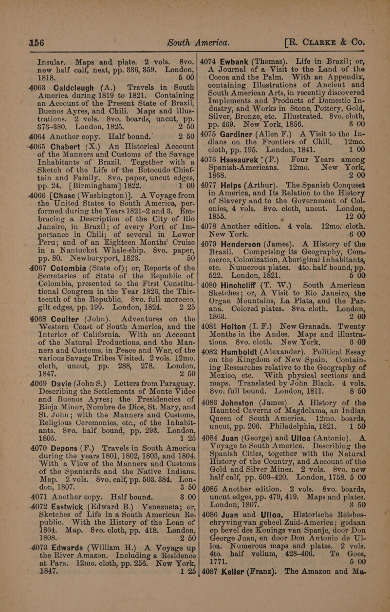 Insular. Maps and plate. 2 vols. 8vo.| 4074 Ewbank (Thomas). Life in Brazil; or, new half calf, neat, pp. 836, 8359. London,| A Journal of a Visit to the Land of the » 1818. § 00} Cocoaand the Palm. With an Appendix, 4068 Caldcleugh (A.) Travels in South containing Illustrations of Ancient and America during 1819 to 1821. Containing South American Arts, in recently discovered an Account of the Present State of Brazil, Buenos Ayres, and Chili. Maps and illus- trations. 2 vols. 8vo. boards, uncut, pp. 373-380. London, 1825. 2 50 4064 Another copy. Half bound. 2 50 4065 Chabert (X:) An Historical Account of the Manners and Customs of the Savage Inhabitants of Brazil. Together with a Sketch of the Life of the Botocudo Chief- - tain and Family. 8vo. paper, uncut edges, pp. 24. [Birmingham] 1822. 1 00 4066 [Chase (Washington)]. A Voyage from the United States to South America, per- formed during the Years 1821-2 and 3. Em- bracing a Description of the City of Rio Janeiro, in Brazil; of every Port of Im- portance in Chili; of several in Lower Peru; and of an Highteen Months’ Cruise in a Nantucket Whale-ship. 8vo. paper, pp. 80. Newburyport, 1823. 50 4067 Colombia (State of); or, Reports of the Secretaries of State of the Republic of Colombia, presented to the First Constitu- tional Congress in the Year 1823, the Thir- teenth of the Republic. 8vo. full morocco, gilt edges, pp. 199. London, 1824. 2 26 4068 Coulter (John). Adventures on the Western Coast of South America, and the Interior of California. With an Account of the Natural Productions, and the Man- ners and Customs, in Peace and War, of the various Savage Tribes Visited. 2 vols. 12mo. cloth, uncut, pp. 288, 278. London, 1847. 2 50 4069 Davie(John8S.) Letters from Paraguay. Describing the Settlements of ‘Monte Video and Buenos Ayres; the Presidencies of Rioja Minor, Nombre de Dios, St. Mary, and St. John; with the Manners and Customs, Religious Ceremonies, etc., of the Inhabit- ants. 8vo. half bound, pp. 293. London, 1805. 1 25 4070 Depons (F.) Travels in South America during the years 1801, 1802, 1803,.and 1804. With a View of the Manners and Customs of the Spaniards and the Native Indians. Map. 2 vols. 8vo. calf, pp. 503. 384. Lon- don, 1807. 8 50 4071 Another copy. Half bound. 8 00 -4072 Eastwick (Edward B.) Venezuela; or, Sketches of Life in a South American Re- public. With the History of the Loan of 1864. Map. 8vo. cloth, pp. 418. London, 1808. 2 50 -4073 Edwards (William H.) A Voyage up the River Amazon. Including a Residence at Para. 12mo. cloth, pp. 256. New York, 1847. 1 25 Implements and Products of Domestic In- dustry, and Works in Stone, Pottery, Gold, Silver, Bronze, etc. Illustrated. 8vo. cloth, pp. 469. New York, 1856. 3 00 4075 Gardiner (Allen F.) A Visit to the In- dians on the Frontiers of Chili, 12mo. cloth, pp. 195. London, 1841. 1 00 4076 Hassaurek “(F.) Four Years among Spanish-Americans. 12mo. _ New York, 1868, 2 00 4077 Helps (Arthur). The Spanish Conquest in America, and Its Relation to the History of Slavery and to the Government of Col- onies, 4 vols. 8vo. cloth, uncut. London, 1855. r. 12 00 4078 Another edition. 4 vols. 12mo. cloth. New York. 6 00 4079 Henderson (James). A History of the Brazil. Comprising its Geography, Com- merce, Colonization, Aboriginal Inhabitants, etc. Numerous plates. 4to. half bound, pp. 522. London, 1821. 5 00 4080 Hinchcliff (T. W.) South American Sketches; or, A Visit to Rio Janeiro, the Organ Mountains, La Plata, and the Par- ana. Colored plates. 8vo. cloth. London, 1868. 2 00 4081 Holton (1. F.) NewGranada. Twenty Months in the Andes. Maps and illustra- tions. 8vo. cloth. New York, 3 00 4082 Humboldt (Alexander). Political Essay on the Kingdom of New Spain. Contain- ing Researches relative to the Geography of Mexico, etc. With physical sections and maps. Translated by John Black. 4 vols. 8vo. full bound. London, 1811. 8 50 4083 Johnston (James) A History of the Haunted Caverns of Magdelama, an Indian Queen of South America. 12mo. boards, uncut, pp. 206. Philadelphia, 1821. 1 50 4084 Juan (George) and Ulloa (Antonio). A _ Voyage to South America. Describing the Spanish Cities, together with the Natural History of the Country, and Account of the Gold and Silver Mines. 2 vols. 8vo. new half calf, pp. 509-420. London, 1758. 5 00 4085 Another edition. 2 vols. 8vo. boards, uncut edges, pp. 479, 419. Maps and plates. London, 1807. 3 50 4086 Juan and Ulloa. Historische Reisbes- chryving van geheel Zuid-America; gedaan op bevel des Konings van Spanje, door Don George Juan, en door Don Antonio de Ul- loa. Numerous maps and plates. 2 vols. 4to. half. vellum, 428-406. Te Goes, Lhe Le 5 00 4087 Keller (Franz). The Amazon and Ma