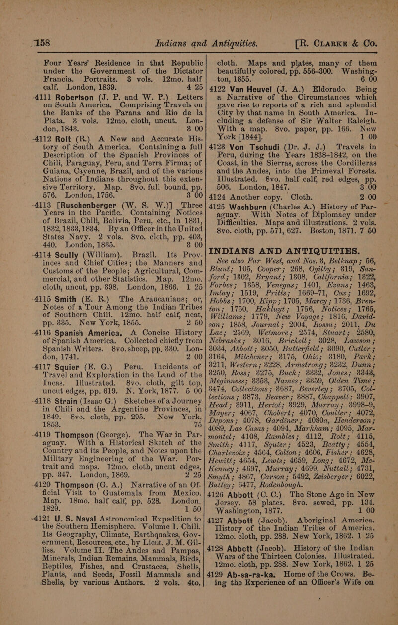 Four Years’ Residence in that Republic under the Government of the Dictator Francia. Portraits. 8 vols. 12mo. half calf, London, 1839. 4 25 -4111 Robertson (J. P. and W. P.) Letters on South America. Comprising Travels on the Banks of the Parana and Rio de la Plata. 3 vols. 12mo. cloth, uncut. Lon- don, 1848. 3 00 -4112 Rolt (R.) A New and Accurate His- tory of South America. Containing a full Description of the Spanish Provinces of Chili, Paraguay, Peru, and Terra Firma; of Guiana, Cayenne, Brazil, and of the various Nations of Indians throughout this exten- sive Territory. Map. 8vo. full bound, pp. 576. London, 1756. 3 00 -4113 [Ruschenberger (W. S. W.)] Three Years in the Pacific. Containing Notices of Brazil, Chili, Bolivia, Peru, etc., in 1831, 1882, 1833, 1834. By an Officer in the United States Navy. 2 vols. 8vo. cloth, pp. 403, 440. London, 1835. 38 00 -4114 Scully (William). Brazil. Its Prov- inces and Chief Cities; the Manners and Customs of the People; Agricultural, Com- mercial, and other Statistics. Map. 12mo. cloth, uncut, pp. 898. London, 1866. 1 25 -4115 Smith (E. R.) The Araucanians; or, Notes of a Tour Among the Indian Tribes of Southern Chili. 12mo. half calf, neat, pp. 8385. New York, 1855. 26 -4116 Spanish America. A Concise History of Spanish America. Collected chiefly from Spanish Writers. 8vo.sheep, pp. 330. Lon- don, 1741. 20 -4117 Squier (E. G.) Peru. Incidents of Travel and Exploration in the Land of the Incas. Illustrated. 8vo. cloth, gilt top, uncut edges, pp. 619. N. York, 1877. 5 00 -4118 Strain (Isaac G.) Sketches ofa Journey in Chili and the Argentine Provinces, in 1849. 8vo. cloth, pp. 295. New York, 1853. 75 -4119 Thompson (George). The War in Par- aguay. With a Historical Sketch of the Country and its People, and Notes upon the Military Engineering of the War. Por- trait and maps. 12mo. cloth, uncut edges, pp. 347. London, 1869. 2 25 -4120 Thompson (G. A.) Narrative of an Of- ficial Visit to Guatemala from Mexico. Map. 18mo. half calf, pp. 528. London, 1829. 1 50 ~4121 U.S. Naval Astronomical Expedition to the Southern Hemisphere. Volume J. Chili. Its Geography, Climate, Earthquakes, Gov- ernment, Resources, etc., by Lieut. J. M. Gil- liss. Volume II. The Andes and Pampas, Minerals, Indian Remains, Mammals, Birds, Reptiles, Fishes, and Crustacea, Shells, Plants, and Seeds, Fossil Mammals and Shells, by various Authors. 2 vols. 4to., cloth. Maps and plates, many of them beautifully colored, pp. 556-300. Washing- ton, 1855. . 6 00 4122 Van Heuvel (J. A.) Eldorado. Being a Narrative of the Circumstances which gave rise to reports of a rich and splendid City by that name in South America. In- cluding a defense of Sir Walter Raleigh. With a map. 8vo. paper, pp. 166. New York [1844]. 1 00 4123 Von Tschudi (Dr. J. J.) Travels in Peru, during the Years 1838-1842, on the Coast, in the Sierras, across the Cordilleras andthe Andes, into the Primeval Forests. Illustrated. 8vo. half calf, red edges, pp. 506. London, 1847. 8 00 4124 Another copy. Cloth. 2 00 4125 Washburn (Charles A.) History of Par- aguay. With Notes of Diplomacy under Difficulties. Maps and illustrations. 2 vols. 8vo. cloth, pp. 571, 627. Boston, 1871. 7 50 INDIANS AND ANTIQUITIES. See also Far West, and Nos. 3, Belknap ; 56, Blunt; 105, Cooper; 268, Ogilby; 319, San- ford; 1802, Bryant; 1808, California; 1822, Forbes; 1858, Venegas; 1401, Evans; 1463, Imlay; 1519, Pritts; 1669-71, Cox; 1692, Hobbs ; 1700, Kipp ; 1705, Marcy ; 17386, Bren-— ton; 1750, Hakluyt; 1756, Notices; 1765, Williams; 1779, New Voyage; 1816, David- Lac; 2569, Wetmore; 2574, Stwart; 2580, Nebraska; 3016, Brickell; 8028, Lawson ; 8034, Abbott; 3050, Butterfield ; 8090, Cutler ; 8211, Western ; 3228, Armstrong; 8282, Dunn; 3250, Ross; 3275, Buck; 33832, Jones; 3848, Meginness; 8353, Names; 8359, Olden Time ; 3474, Collections ; 8687, Beverley; 8705, Col- lections ; 88738, Beaver; 3887, Chappell; 3907, Head; 8911, Heriot; 3929, Murray; 3998-9, Mayer; 4067, Chobert; 4070, Coulter; 4072, Depons; 4078, Gardiner; 4080a, Henderson; 4089, Las Casas; 4094, Markham; 4095, Mar- montel; 4108, Rambles; 4112, Rolt; 4115, Smith; 4117, Squter; 4628, Beatty; 4564, Charlevoix ; 4564, Colton; 4606, Fisher; 4628, Hewitt; 4654, Lewis; 4659, Long; 4672, Mc- Kenney ; 4697, Murray; 4699, Nuttall; 4731, Smyth ; 4867, Carson; 5492, Zeisberger; 6022, Battey; 6477, Rodenbough. 4126 Abbott (C. C.). The Stone Age in New Jersey. 58 plates. 8vo. sewed, pp. 184. Washington, 1877. 1 00 4127 Abbott (Jacob). Aboriginal America. History of the Indian Tribes of America. 12mo. cloth, pp. 288. New York, 1862. 1 25 Wars of the Thirteen Colonies. Illustrated. 12mo. cloth, pp. 288. New York, 1862. 1 25 4129 Ab-sa-ra-ka. Home of the Crows. Be- ing the Experience of an Officer’s Wife on