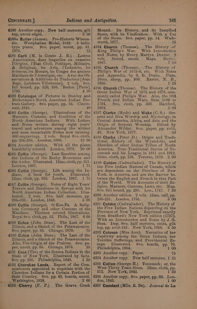 4180 Another copy. New half morocco, gilt top, uncut edges. 3 50 4180a Butler (James). Pre-Historiec Wiscon- sin. Westphalian Medal, 1648. 5 helio- type plates, 8vo. paper, uncut, pp. 31. 1876. 75 4181 Carli (M. le Comte J. R.) . Lettres Americaines, dans lesquelles ou examine YOrigine, Etat Civil, Politique, Militaire, &amp; Keligieux, les Arts, l’Industrie, les Sciences, les Moeurs, les Usages des anciens Habitans de Amerique, etc. Avec des Ob- servations &amp; Additions du Traducteur [Jean Bapt. Lefebure Villebrune]. 2 vols. 8vo. fuli bound, pp. 520, 536. Boston [Paris], 1788. 4 50 4182 Catalogue of Pictures in Stanley and Dickerman’s North American Indian Por- . trait Gallery. 8vo. paper, pp. 84. Cincin- nati, 1846. 40 4183 Catlin (George). Illustrations of the Manners, Customs, and Condition of the North American Indians. With Letters and Notes written during eight years’ travel and adventure among the wildest and most remarkable Tribes now existing. 860 engravings. 2 vols. Royal 8vo. cloth, pp. 264-266. London, 1866. =. 12: 00 4184 Another edition. With all the plates beautifully colored. London, 1876. 20 00 4185 Catlin (George). Last Rambles among the Indians of the Rocky Mountains and the Andes. Illustrated. 12mo. cloth, pp. 351. London, 1867. 1 75 4186 Catlin (George). Life among the In- dians. &lt;A book for youth. Illustrated. ' 12mo. cloth, pp. 352. London, 1867. 1 75 4187 Catlin (George). Notes of Hight Years’ Travels and Residence in Europe with his North American Indian Collection. TIllus- trated. 2 vols. 8vo. half morocco, pp. 296-336. London, 1848. . 5 00 4188 Catlin (George). O-Kee-Pa. A Relig- ious Ceremony and other Customs of the Mandans. ‘Thirteen colored illustrations. Royal 8vo. cloth, pp. 52. Phila., 1867. 6 00 4189 Caton (John Dean). The Last of the Illinois, and a Sketch of the Potawatomies. 8vo. paper, pp. 86. Chicago, 1870. 75 4190 Caton (John Dean). The Last of the Illinois, and a Sketch of the Potawatomies. Also, The Origin of the Prairies, 8vo. pa- per, uncut, pp. 55. Chicago, 1876. 25 4191 Case (The) of the Seneca Indians in the State of New York. Illustrated by facts. -8vo. pp. 256. Philadelphia, 1840. 1 50 4192 Cherokee Lands. Report of the Com- missioners appointed to negotiate with the Cherokee Indians for a Certain Portion of their Country. 8vo. pp. 40, boards, uncut. , Washington, 1828. 2 00 4193 Cherry (P. P.) The Grave Creek — Mound. Stone, with its Vindication. of the Stone. worth, 1877. 4194 Church (Thomas). The History of King Philip’s War. With Introduction and Notes, by Henry Martyn Dexter. 2 vols. Sewed, uncut. Maps. Boston, 1867. 7 00 4195 Church (Thomas)... The History of Philip's War of 1675-6, etc. With Notes Its History, and its Inscribed With a Cut 8vo. paper, pp. 14.. Wads- 15 and Appendix, by S. G. Drake. Plate. 16mo. sheep, pp. 360. Exeter, N. H., 1836. — 1 25 4196 Church (Thomas). The History of the Great Indian War of 1675 and 1676, com- monly called Philip’s War. Also, the Old French and Indian Wars, from 1689 to 1704. 8vo, cloth, pp. 360. Hartford, 1864. 2 00 4197 Clarke (Hyde) and Wake (C.S.) Ser- pent and Siva Worship and Mythology, in Central America, Africa, and Asia, and the Origin of Serpent Worship. Edited by Alexander Wilder. 8vo. paper, pp. xviii, 48. New York, 1877. 50 4198 Clarke (Peter D.) Origin and Tradi- tional History of the Wyandotts, and Sketches of other Indian Tribes of North America. True Traditional Stories of Te- cumseh and his League, in 1811 and 1812. 16mo. cloth, pp. 158. Toronto, 1870. 2 00 4199 Colden (Cadwallader). The History of the Five Indian Nations of Canada, which are dependent on the Province of New York, in America, and are the Barrier be- tween the English and French in that Part. of the World. With Accounts of their Re- ligion, Manners, Customs, Laws, etc. Map. 8vo. full bound, pp. 288. Lon., 1747. .7 50 4200 Another edition. 2 vols. 12mo. calf, pp. 260-251. London, 1755. 5 00 4201 Colden (Cadwallader). The History of the Five Indian Nations depending on the Province of New York. Reprinted exactly from Bradford’s New York edition (1727). With an Introduction and Notes by J. G. Shea. Imp. 8vo. half morocco, extra, gilt top, pp. xvili-141. New York, 1866. 6 50 4202 Coleson (Miss Ann). Narrative of her Captivity among the Sioux Indians, her Terrible Sufferings, and Providential Es- cape. Illustrated. 8vo. boards, pp. 70. Philadelphia, 1864. 1 00 4203 Another copy. Paper. 75 4204 Another copy. New half morocco. 1 25 4205 Colton (George H.) Tecumseh; or, the West Thirty Years Since. 12mo., cloth, pp. 812. New York, 1842. 1 50 4206 Another copy. 8vo. paper, pp. 80. Lon- don, 1843. wh 1 00 4207 Constant (Mlle. R. De). Journal de La