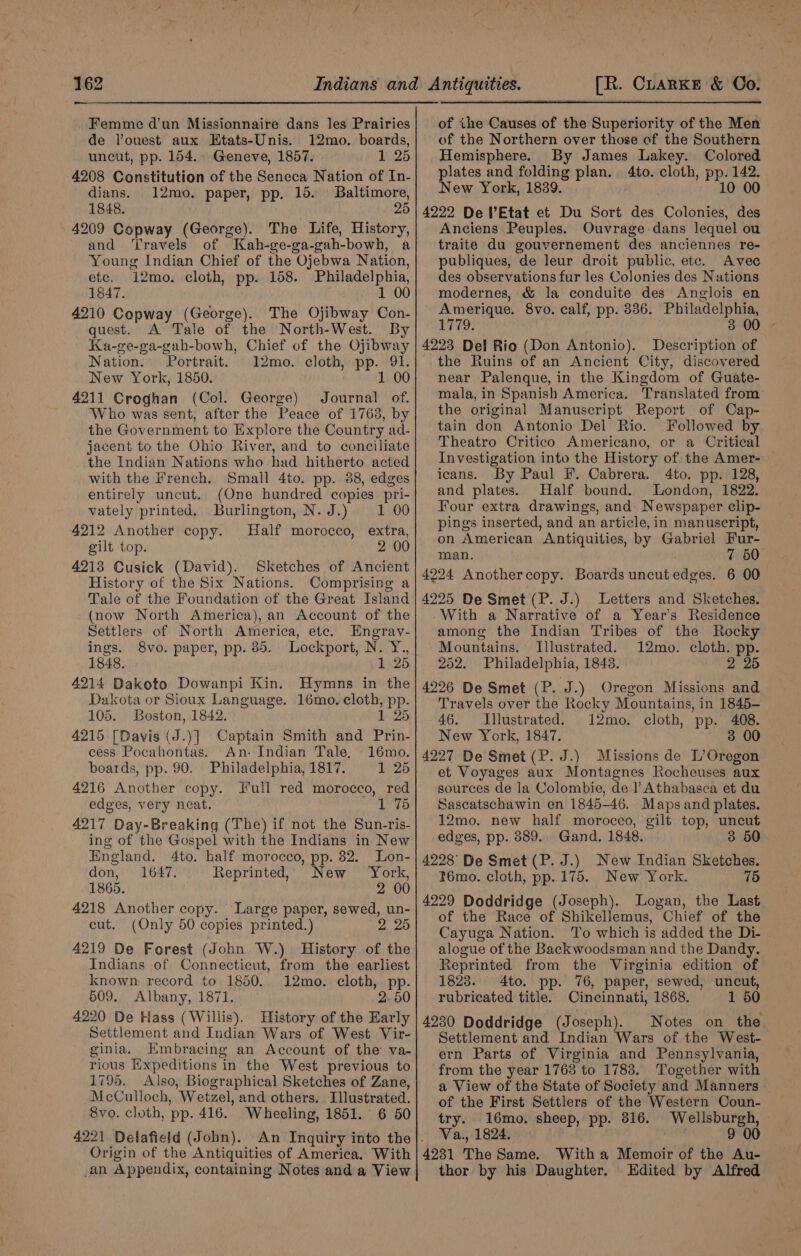 Femme d’un Missionnaire dans les Prairies de Vouest aux Etats-Unis. 12mo. boards, uncut, pp. 154.. Geneve, 1857. 1 25 4208 Constitution of the Seneca Nation of In- dians. 12mo. paper, pp. 15. Baltimore, 1848. 25 4209 Copway (George). The Life, History, and ‘Travels of Kah-ge-ga- oah- bowh, a Young Indian Chief of the Ojebwa Nation, etc. 12mo. cloth, pp. 158. Philadelphia, 1847. . 1 00 4210 Copway (George). The Ojibway Con- quest. A Tale of the North-West. By Ka-ge-ga-gah-bowh, Chief of the Ojibway Nation. Portrait. 12mo. cloth, PP. 91. New York, 1850 1 00 4211 Croghan (Col. George) Journal of. Who was sent, after the Peace of 1763, by the Government to Explore the Country ad- jacent to the Ohio River, and to conciliate the Indian Nations who had hitherto acted with the French. Small 4to. pp. 88, edges entirely uncut. (One hundred copies pri- vately printed. Burlington, N. J.) 1 00 4212 Another copy. Half morocco, extra, gilt top. 4213 Cusick (David). Sketches of Ancient History of the Six Nations. Comprising a Tale of the Foundation of the Great Island (now North America), an Account of the Settlers of North America, etc. Engrav- ings. 8vo. paper, pp. 85. Lockport, N. Y., 1848. 1 25 4214 Dakoto Dowanpi Kin. Hymns in the Dakota or Sioux Language. 16mo. cloth, pp. 105. Boston, 1842. 1 25 4215 [Davis (J.)] Captain Smith and Prin- cess Pocahontas. An- Indian Tale, 16mo. boards, pp. 90. Philadelphia, 1817. 1 25 4216 Another copy. Full red morocco, red edges, very neat. 1 75 4217 Day-Breaking (The) if not the Sun-ris- ing of the Gospel with the Indians in New England. 4to. half morocco, pp. 32. Lon- don, 1647. Reprinted, New York, 1865. 2 00 4218 Another copy. ‘Large paper, sewed, un- cut. (Only 50 copies printed.) 2 25 4219 De Forest (John W.) History of the Indians of Connecticut, from the earliest known: record to 1850, 12mo. cloth, pp. 609. Albany, 1871. 2.50 4220 De Hass (Willis). History of the Early Settlement and Indian Wars of West Vir- ginia. Embracing an Account of the va- rious Expeditions in the West previous to 1795. Also, Biographical Sketches of Zane, McCulloch, Wetzel, and others. Illustrated. 8vo. cloth, pp. 416. Wheeling, 1851. 6 50 4221 Delafield (John). An Inquiry into the |. Origin of the Antiquities of America. With _an Appendix, containing Notes and a View of ihe Causes of the Superiority of the Men of the Northern over those of the Southern Hemisphere. By James Lakey. Colored plates and folding plan. 4to. cloth, pp. 142. New York, 1839. 10 00 4222 De lEtat et Du Sort des Colonies, des Anciens Peuples. Ouvrage dans lequel ou traite du gouvernement des anciennes re- publiques, de leur droit public, ete. Avec des observations fur les Colonies des Nations modernes, &amp; la conduite des Anglois en tach 8vo. calf, pp. 8336. Philadelphia, 1779 4223 Del Rio (Don Antonio). Description of the Ruins of an Ancient City, discovered near Palenque, in the Kingdom of Guate- mala, in Spanish America. Translated from the original Manuscript Report of Cap- tain don Antonio Del Rio. Followed by Theatro Critico Americano, or a Critical Investigation into the History of the Amer- icans. By Paul I. Cabrera. 4to. pp. 128, and plates. Half bound. London, 1822. Four extra drawings, and Newspaper clip- pings inserted, and an article, in manuscript, on American Antiquities, by Gabriel Fur- man. 7 50 4224 Anothercopy. Boards uncut edges. 6 00 4225 De Smet (P. J.) Letters and Sketches. -With a Narrative of a Year's Residence among the Indian Tribes of the Rocky Mountains. Illustrated. 12mo. cloth. pp. 252. Philadelphia, 1843. 2 25 4226 De Smet (P. J.) Oregon Missions and Travels over the Rocky Mountains, in 1845- 46. Illustrated. 12mo. cloth, pp. 408. New York, 1847. 3 00 4227 De Smet (P. J.) Missions de L’Oregon et Voyages aux Montagnes Rocheuses aux sources de la Colombie, de ]’Athabasca et du Sascatschawin en 1845-46. Maps and plates. 12mo. new half morocco, gilt top, uncut edges, pp. 889. Gand. 1848. 3 50 4228 De Smet (P. J.) New Indian Sketches. I6émo. cloth, pp. 175. New York. 75 4229 Doddridge (Joseph). Logan, the Last of the Race of Shikellemus, Chief of the Cayuga Nation. To which is added the Di- alogue of the Backwoodsman and the Dandy. Reprinted from the Virginia edition of 1823. 4to. pp. 76, paper, sewed, uncut, rubricated title. Cincinnati, 1868. 1 50 4230 Doddridge (Joseph). Notes on the Settlement and Indian Wars of the West- ern Parts of Virginia and Pennsylvania, from the year 1763 to 1783. Together with a View of the State of Society and Manners of the First Settlers of the Western Coun- try. 16mo. sheep, pp. 816. Wellsburgh, Va., 1824. 9 00 4231 The Same. With a Memoir of the Au- thor by his Daughter. Edited by Alfred