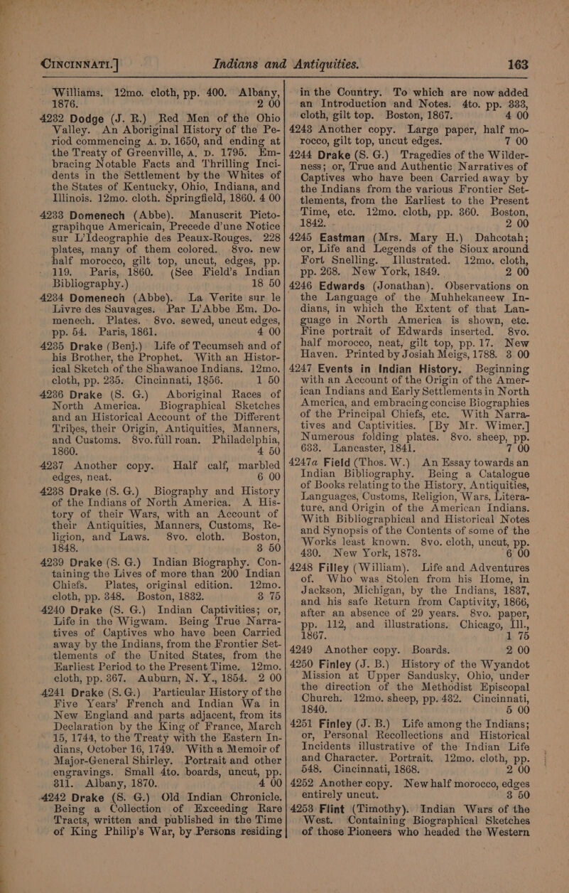 Williams. 12mo. cloth, pp. 400. Albany, 1876. | 2 00 4232 Dodge (J. R.) Red Men of the Ohio Valley. An Aboriginal History of the Pe- riod commencing A. D. 1650, and ending at the Treaty of Greenville, a. p. 1795. Em- bracing Notable Facts and Thrilling Inci- dents in the Settlement by the Whites of the States of Kentucky, Ohio, Indiana, and Illinois. 12mo. cloth. Springfield, 1860. 4 00 4233 Domenech (Abbe). Manuscrit Picto- grapihque Americain, Precede d’une Notice sur L’Ideographie des Peaux-Rouges. 228 plates, many of them colored. 8vo. new half morocco, gilt top, uncut, edges, pp. 119. Paris, 1860. (See Field’s Indian Bibliography.) 18 50 4234 Domenech (Abbe). La Verite sur le Livre des Sauvages. Par L’Abbe Em. Do- menech. Plates. 8vo. sewed, uncut edges, pp. 54. Paris, 1861. 4 00 4235 Drake (Benj.) Life of Tecumseh and of his Brother, the Prophet. With an Histor- ical Sketch of the Shawanoe Indians. 12mo. cloth, pp. 235. Cincinnati, 1856. 1 50 4236 Drake (S. G.) Aboriginal Races of North America. Biographical Sketches and an Historical Account of the Different Trikes, their Origin, Antiquities, Manners, and Customs. 8vo.fullroan. Philadelphia, 1860. 4 50 4237 Another copy. Half calf, marbled edges, neat. 6 00 4238 Drake (S.G.) Biography and History of the Indians of North America. A His- tory of their Wars, with an Account of their Antiquities, Manners, Customs, Re- ligion, and Laws. 8vo. cloth. Boston, 1848. 3 50 4239 Drake (S. G.) Indian Biography. Con- taining the Lives of more than 200 Indian Chiefs. Plates, original edition. 12mo. cloth, pp. 348. Boston, 18382. 3 75 4240 Drake (S. G.) Indian Captivities; or, Life in the Wigwam. Being True Narra- tives of Captives who have been Carried away by the Indians, from the Frontier Set- tlements of the United States, from the Earliest Period to the Present Time. 12mo. cloth, pp. 867. Auburn, N. Y., 1854. 2 00 4241 Drake (S.G.) Particular History of the Five Years’ French and Indian Wa in New England and parts adjacent, from its Declaration by the King of France, March 15, 1744, to the Treaty with the Eastern In- dians, October 16, 1749. With a Memoir of Major-General Shirley. Portrait and other engravings. Small 4to. boards, uncut, pp. 811. Albany, 1870. 4 00 Being a Collection of Exceeding Rare Tracts, written and published in the Time of King Philip’s War, by Persons residing in the Country. To which are now added an Introduction and Notes. 4to. pp. 333, cloth, gilt top. Boston, 1867. 4 00 4243 Another copy. Large paper, half mo- rocco, gilt top, uncut edges. 7 00 4244 Drake (S.G.) Tragedies of the Wilder- ness; or, True and Authentic Narratives of Captives who have been Carried away by the Indians from the various Frontier Set- tlements, from the Earliest to the Present Time, etc. 12mo. cloth, pp. 360. Boston, 1842. . 2 00 4245 Eastman (Mrs. Mary H.) Dahcotah; or, Life and Legends of the Sioux around Fort Snelling. Illustrated. 12mo. cloth, pp. 268. New York, 1849. . 2 00 Observations on the Language of the Muhhekaneew In- dians, in which the Extent of that Lan- guage in North America is shown, ete. Fine portrait of Edwards inserted. 8vo. half morocco, neat, gilt top, pp. 17. New Haven. Printed by Josiah Meigs, 1788. 3 00 4247 Events in Indian History. Beginning with an Account of the Origin of the Amer- ican Indians and Early Settlements in North America, and embracing concise Biographies of the Principal Chiefs, etc. With Narra- tives and Captivities. [By Mr. Wimer.] Numerous folding plates. 8vo. sheep, pp. 6388. Lancaster, 1841. 7 00 4247a Field (Thos. W.) An Essay towards an Indian Bibliography. Being a Catalogue of Books relating to the History, Antiquities, Languages, Customs, Religion, Wars, Litera- ture, and Origin of the American Indians. With Bibliographical and Historical Notes and Synopsis of the Contents of some of the Works least known. 8vo. cloth, uncut, pp. 430. New York, 1878. ~ 6 00 4248 Filley (William). Life and Adventures of. Who was Stolen from his Home, in Jackson, Michigan, by the Indians, 1887, and his safe Return from Captivity, 1866, after an absence of 29 years. 8vo. paper, pp. 112, and illustrations. Chicago, I11., 1867. 1 75 4249 Another copy. Boards. 2 00 4250 Finley (J. B.) History of the Wyandot Mission at Upper Sandusky, Ohio, under _ the direction of the Methodist Episcopal Chureh. 12mo. sheep, pp. 482. Cincinnati, 1840. 5 00 4251 Finley (J. B.) Life among the Indians; or, Personal Recollections and Historical Incidents illustrative of the Indian Life and Character. Portrait. 12mo. cloth, pp. 548. Cincinnati, 1868. 2 00 4252 Another copy. New half morocco, edges entirely uncut. 3 50 est. Containing Biographical Sketches of those Pioneers who headed the Western