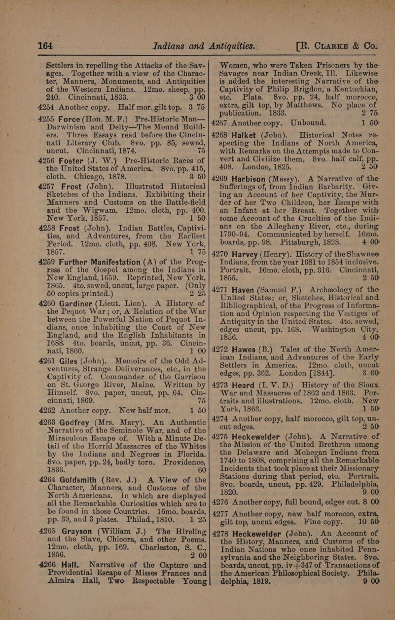 ages. Together with a view of the Charac- ter, Manners, Monuments, and Antiquities of the Western Indians. 12mo. sheep, pp. 240. Cincinnati, 1833. 3 00 4254 Another copy. Half mor.gilttop. 3 765 -. 4255 Force(Hon. M.F.) Pre-Historic Man— Darwinism and Deity—The Mound Build- ers. Three Essays read before the Cincin- nati Literary Club. 8vo. pp. 85, sewed, uncut. Cincinnati, 1874. | 75 4256 Foster (J. W.) Pre-Historic Races of the United States of America. 8vo. pp. 415, cloth. Chicago, 1878. 3 50 4257 Frost (sora Illustrated Historical Sketches of the Indians. Exhibiting their Manners and Customs on the Battle-field and the Wigwam. 12mo. cloth, pp. 400. New York, 1857. 1 50 4258 Frost (John). Indian Battles, Captivi- ties, and Adventures, from the Earliest Period. 12mo. cloth, pp. 408. New York, 1857. pds fs 4259 Further Manifestation (A) of the Prog- ress of the Gospel among the Indians in New England, 1659. Reprinted, New York, 1865. 4to.sewed, uncut, large paper. (Only 50 copies printed.) 2 25 4260 Gardiner (Lieut. Lion). A History of the Pequot War; or, A Relation of the War between the Powerful Nation of Pequot In- dians, once inhabiting the Coast of New England, and the English Inhabitants in 1688. 4to. boards, uncut, pp. 86. Cincin- nati, 1860. 1 00 4261 Giles (John). Memoirs of the Odd Ad- ventures, Strange Deliverances, etc., in the Captivity of. Commander of the Garrison on St. George River, Maine. Written by Himself. 8vo. paper, uncut, pp. 64. Cin- cinnati, 1869. 75 4262 Another copy. New half mor. 1 50 4263 Godfrey (Mrs. Mary). An Authentic Narrative of the Seminole War, and of the Miraculous Escape of. With a Minute De- tail of the Horrid Massacres of the Whites by the Indians and Negroes in Florida. 8vo. paper, pp. 24, badly torn. Providence, 1836. . 60 4264 Goldsmith (Rev. J.) A View of the Character, Manners, and Customs of the North Americans. In which are displayed all the Remarkable Curiosities which are to be found in those Countries. 16mo. boards, pp. 39, and 8 plates. Philad., 1810. 1 25 4265 Grayson (William J.) The Hireling and the Slave, Chicora, and other Poems. 12mo. cloth, pp. 169. Charleston, S. C., 1856. 2 00 4266 Hall. Narrative of the Capture and Providential Escape of Misses Frances and Almira Hall, Two Respectable Young Women, who were Taken Prisoners by the- Savages near Indian Creek, Ill. Likewise is added the interesting Narrative of the ~ Captivity of Philip Brigdon, a Kentuckian, etc. Plate. 8vo. pp. 24, half morocco, extra, gilt top, by Matthews. No place of publication. 1838. 2 75 4267 Another copy. Unbound. 1 50: 4268 Halket (John). Historical Notes re- specting the Indians of North America, _ with Remarks on the Attempts made to Con- vert and Civilize them. 8vo. half calf, pp. 408. London, 1825. 2 50 4269 Harbison (Massy). A Narrative of the Sufferings of, from Indian Barbarity. Giv- ing an Account of her Captivity, the Mur- der of her Two Children, her Escape with: an Infant at her Breast. Together with some Account of the Cruelties of the Indi- ans on the Allegheny River, etc., during 1790-94. Communicated by herself. 16mo. boards, pp. 98. Pittsburgh, 1828. 4 00° 4270 Harvey (Henry). History of the Shawnee Indians, from the year 1681 to 1854 inclusive. Portrait. 16mo. cloth, pp. 316. Cincinnati, 1855. . 2 50° 4271 Haven (Samuel F.) Archeology of the United States; or, Sketches, Historical and Bibliographical, of the Progress of Informa- - tion and Opinion respecting the Vestiges of Antiquity in the United States. 4to. sewed, edges uncut, pp. 168. Washington City, 1856. 4 00 4272 Hawes (B.) Tales of the North Amer- ican Indians, and Adventures of the Harly Settlers in America. 12mo. cloth, uncut edges, pp. 862. London [1844]. 3 00 4273 Heard (I. V.D.) History of the Sioux — War and Massacres of 1862 and 1863. Por- traits and illustrations. 1i2mo. cloth. New York, 18638. 1 50 4274 Another copy, half morocco, gilt top, un- cut edges. 2 50 the Mission of the United Brethren among the Delaware and Mohegan Indians from 1740 to 1808, comprising all the Remarkable Incidents that took place at their Missionary Stations during that period, etc. Portrait. 8vo. boards, uncut, pp. 429. Philadelphia, 1820. 9 00 4276 Another copy, full bound, edges cut. 8 00 4277 Another copy, new half morocco, extra, gilt top, uncut edges. Fine copy. 10 50: 4278 Heckewelder (John). An Account of the History, Manners, and Customs of the Indian Nations who once inhabited Penn- sylvania and the Neighboring States. S8vo. boards, uncut, pp. iv-+-347 of Transactions of the American Philosophical Society. Phila- delphia, 1819. 9 00