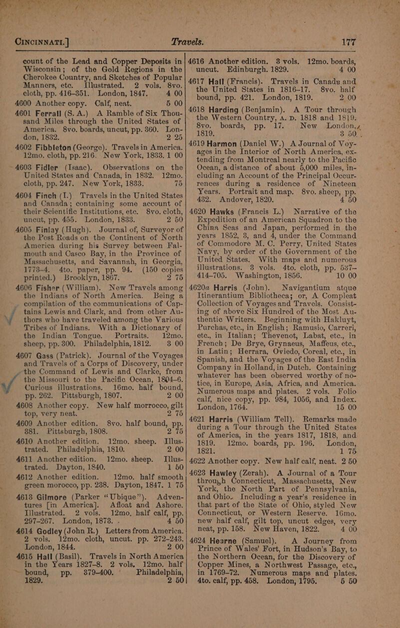 / CINCINNATI. | eI 177 Wisconsin; of the Gold Regions in the Cherokee Country, and Sketches of Popular Manners, etc. (Illustrated. 2 vols. 8vo. cloth, pp. 416-351. London, 1847. 4 00 4600 Another copy. Calf, neat. 5 00 4601 Ferrall (S. A.) A Ramble of Six Thou- sand Miles through the United States of America. 8vo. boards, uncut, pp. 360. Lon- don, 1832. ee rae 4602 Fibbleton (George). Travelsin America. 12mo. cloth, pp. 216. New York, 1833. 1 00 4603 Fidler (Isaac). Observations on the United States and Canada, in 1832. 12mo. cloth, pp. 247. New York, 1833. 75 4604 Finch (I.) Travels in the United States and Canada; containing some account of their Scientific Institutions, etc. 8vo. cloth, uncut, pp. 455. London, 1833. 2 50 4605 Finlay (Hugh). Journal of, Surveyor of the Post Roads on the Continent of North America during his Survey between Fal- mouth and Casco Bay, in the Province of Massachusetts, and Savannah, in Georgia, 1773-4. 4to. paper, pp. 94. (150 copies printed.) Brooklyn, 1867. 2 75 4606 Fisher (William). New Travels among the Indians of North America. Being a compilation of the communications of Cap- NV — . thors who have traveled among the Various Tribes of Indians. With a Dictionary of the Indian Tongue. Portraits. 12mo. sheep, pp. 800. Philadelphia, 1812. 3 00 4607 Gass (Patrick). Journal of the Voyages and Travels of a Corps of Discovery, under -the Command of Lewis and Clarke, from the Missouri to the Pacific Ocean, 1804-6. Curious illustrations. 16mo. half bound, pp. 262. Pittsburgh, 1807. 2 00 4608 Another copy. New half morrocco, gilt top, very neat. 2 75 4609 Another edition. 8vo. half bound, pp. 881. Pittsburgh, 1808. 2 75 4610 Another edition. 12mo. sheep. Illus- trated. Philadelphia, 1810. 2 00 4611 Another edition. 12mo. sheep. Illus- trated. Dayton, 1840. 1 50 4612 Another edition. 12mo. half smooth green morocco, pp. 2388. Dayton, 1847. 1 75 4618 Gilmore (Parker “Ubique”). Adven- tures [m America]. Afloat and Ashore. Illustrated. 2 vols. 12mo, half calf, pp. 297-267. London, 1878. . 4 50 4614 Godley (John R.) Letters from America. 2 vols. 12mo. cloth, uncut. pp. 272-243. London, 1844. 2 00 4615 Hall (Basil). Travels in North America in the Years 1827-8. 2 vols. 12mo. half ~ bound, pp. 3879-400. ' Philadelphia, uncut. Edinburgh. 1829. 4 00 4617 Hall (Francis). Travels in Canady and the United States in 1816-17. 8vo. half bound, pp. 421. London, 1819. 2 00 4618 Harding (Benjamin). A Tour through the Western Country, A. D. 1818 and 1819. 8vo. boards, pp. 17. New London,, 1819. 3 50. 4619 Harmon (Daniel W.) A Journal of Voy- ages in the Interior of North America, ex- tending from Montreal nearly to the Pacific Ocean, a distance of about 5,000 miles, in- cluding an Account of the Principal Occur- rences during a residence of Nineteen Years. Portrait and map. 8vo. sheep, pp. 432. Andover, 1820. 4 50 4620 Hawks (Francis L.) Narrative of the Expedition of an American Squadron to the China Seas and Japan, performed in the years 1852, 3, and 4, under the Command of Commodore M. C. Perry, United States Navy, by order of the Government of the United States. With maps and numerous illustrations. 8 vols. 4to. cloth, pp. 537— 414-705. Washington, 1856. 10 00 4620a Harris (John). Navigantium atque Itinerantium Bibliotheca; or, A Compleat Collection of Voyages and Travels. Consist- ing of above Six Hundred of the Most Au- thentic Writers. Beginning with Hakluyt, Purchas, etc., in English; Ramusio, Carreri, etc., in Italian; Thevenot, Labat, etc., in French; De Brye, Grynaeus, Maffeus, etc., in Latin; Herrara, Oviedo, Coreal, ete., in Spanish, and the Voyages of the East India Company in Holland,in Dutch. Containing whatever has been observed worthy of no- tice, in Kurope, Asia, Africa, and America. Numerous maps and plates. 2 vols. Folio calf, nice copy, pp. 984, 1056, and Index. London, 1764. 15 00 4621 Harris (William Tell). Remarks made during a Tour through the United States of America, in the years 1817, 1818, and 1819. 12mo. boards, pp. 196. London, 1821. 1 75 4622 Another copy. New half calf, neat. 2 50 4623 Hawley (Zerah). A Journal of a Tour through Connecticut, Massachusetts, New York, the North Part of Pennsylvania, and Ohio. Including a year’s residence in that part of the State of Ohio, styled New Connecticut, or Western Reserve. 16mo. new half calf, gilt top, uncut. edges, very neat, pp. 158. New Haven, 1822. 4 00 4624 Hearne (Samuel). A Journey from Prince of Wales’ Fort, in Hudson’s Bay, to the Northern Ocean, for the Discovery of Copper Mines, a Northwest Passage, etc., in 1769-72. Numerous maps and plates.