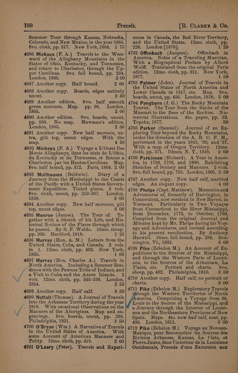 iN e ences in Canada, the Red River Territory, 4702 Offenbach (Jacques). Offenbach in America. Notes of a Traveling Musician. With a Biographical Preface by Albert Wolff. Translated from the original Paris edition. 12mo. cloth, pp. 211. New York, 1877. 1 50 4703 Palmer (John). Journal of Travels in the United States of North America and Lower Canada in 1817, etc. Map. §8vo. 4704 Pangborn (J. G.) The Rocky Mountain Tourist. The Tour from the Banks of the . Missouri to the Base of the Rockies. Nu- merous illustrations. 4to. paper, pp. 82. Topeka, 1877. 50: 4705 Parker (Samuel). Journal of an Ex- ploring Tour beyond the Rocky Mountains, under the direction of the A. B. C. F. M., performed in the years 1835, ’36, and ’37. With a map of Oregon Territory. 12mo. cloth, pp. 871. Ithaca, N. Y., 1838. 2 00 4706 Parkinson (Richard). A Tour in Amer- ica, in 1798, 1799, and 1800. Exhibiting Sketches of Society and Manners. 2 vols. 4707 Another copy. New half calf, marbled edges. An elegant copy. 4 00 4708 Phelps (Capt. Matthew). Memories and Adventures of, formerly of Harrington, in Connecticut, now resident in New Haven, in Vermont. Particularly in Two Voyages from Connecticut to the River Mississippi, from December, 1778, to October, 1780. Compiled from the original Journal and Minutes kept by Mr. Phelps during his Voy- age and Adventures, and revised according to his present recollection. By Anthony Haswell. 16mo. full bound, pp. 288. Ben- nington, Vt., 1802. 8 00: 4709 Pike (Zebulon M.) An Account of Ex- peditions to the Sources of the Mississippi, and through the Western Parts of Louisi- ana, to the Sources of the Arkansaw, La Platte, ete. Portrait and charts. 8vo. sheep, pp. 482. Philadelphia, 1810. 3 50 4710 Another copy. Half calf, no portrait or charts. \ 2 00 4711 Pike (Zebulon M.) Exploratory Travels irough the Western Territories of North America. Comprising a Voyage from St. Louis to the Source of the Mississippi, and a Journey through the Interior of Louisi- ana and the Northeastern Provinces of New Spain. Maps. 4to. new half calf, neat, pp. 436. London, 1811. 9 00 4712 Pike (Zebulon M.) Voyage au Noveau- Mexique, pour Reconnoitre les Sources des Rivieres Arkansas, Kansas, La Plate, et Pierre-Jaune, dans l’interieur de la Louisiane Occidentale, Precede d’une Excursion aux Summer Tour through Kansas, Nebraska, 4686 Michaux (F. A.) Travels to the West- ward of the Alleghany Mountains in the States of Ohio, Kentucky, and Tennessee, and return to Charleston, through the Up- per Carolinas. 8vo. full bound, pp. 294. London, 1805. 2 50 4687 Another copy. Half bound. 2 00 4688 Another copy. Boards, edges entirely uncut. 2 50 4689 Another edition. 8vo. half smooth green morocco. Map. pp. 96. London, 1805. 2 00 4690 Another edition. 8vo, boards, uncut, p. 850. No map. Mawman’s edition. London, 1805. 2 50 4691 Another copy. New half morocco, ex- tra, gilt top, uncut edges. With the map. 4 50 4692 Michaux (F. A.) Voyage a L’Ouest Des Monts Alleghanys, dans les etats de L’Ohio, du Kentucky et du Tennessee, et Retour a Charleston par les Hautes-Carolinas. Map. 8vo. half bound, pp. 312. Paris, 1804. 2 00 4693 Molihausen (Baldwin). Diary of a Journey from the Mississippi to the Coasts of the Pacific with a United States Govern- ment Expedition. Tinted plates. 2 vols. 8vo. cloth, uncut, pp. 3852-397. London, 1858. 5 00 4694 Another copy. New half morocco, gilt top, uncut edges. 8 00 4695 Monroe (James). The Tour of. To- gether with a Sketch of his Life, and His- torical Notices of the Places through which he passed. By S. P. Waldo. 16mo. sheep, pp- 800. Hartford, 1818. 1 25 4696 Murray (Hon. A. M.) Letters from the United States, Cuba, and Canada. 2 vols. in 1. 12mo. cloth, pp. 402. New York, 1856. 1 00 4697 Murray (Hon. Charles A.) Travels in North America. Including a Summer Resi- ~ dence with the Pawnee Tribe of Indians, and a Visit to Cuba and the Azore Islands. 2 vols. 12mo. cloth, pp. 348-338. London, 1854. | 2 50 4698 Another copy. Half calf. 3 50 4699 Nuttall (Thomas). A Journal of Travels into the Arkansas Territory during the year 1819. With occasional Observations on the Manners of the Aborigines. Map and en- gravings. 8vo. boards, uncut, pp. 296. Philadelphia, 1821. 3 50 4700 O’Bryan (Wm.) A Narrative of Travels in the United States of America. With some Account of American Manners and Polity. 12mo. cloth, pp. 419. 2 00 4701 O’Leary (Peter). Travels and Experi-