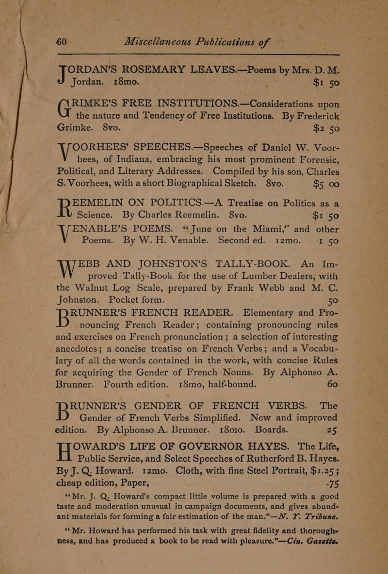 ORDAN’S ROSEMARY LEAVES. —Poems by Mrs. D. M. Jordan. 18mo. | | | $1 50 RIMKE’S FREE INSTITUTIONS.—Considerations upon the nature and Tendency of Free ADU ous. By Frederick Grimke. 8vo. $2 50 OORHEES’ SPEECHES.—Speeches of Daniel W. Voor- hees, of Indiana, embracing his most prominent Forensic, Political, and Literary Addresses. Compiled by his son, Charles S. Voorhees, with a short Biographical Sketch. 8vo. $5 00 EEMELIN ON POLITICS.—A Treatise on Politics as a Science. By Charles Reemelin. 8vo. $1 50 ENABLE’S POEMS. ‘June on the Miami,’ and other Poems. By W.H. Venable. Second ed. 12mo. LEGO EBB AND JOHNSTON’S TALLY-BOOK. An Im- proved Tally-Book for the use of Lumber Dealers, with ne Walnut Log Scale, prepared by Frank Webb and M. C. Johnston. Pocket form. 5° RUNNER’S FRENCH READER. ene and Pro- nouncing French Reader; containing pronouncing rules and exercises on French pronunciation ; a selection of interesting anecdotes; a concise treatise on French Verbs; and a Vocabu- lary of all the words contained in the work, with concise Rules for acquiring the Gender of French Nouns. By Alphonso A. Brunner. Fourth edition. 18mo, half-bound. _ 60 RUNNER’S GENDER OF FRENCH VERBS. The Gender of French Verbs Simplified. New and improved edition. By Alphonso A. Brunner. 18mo. Boards. 25 OWARD’S LIFE OF GOVERNOR HAYES. The Life, Public Service, and Select Speeches of Rutherford B. Hayes. By J.Q. Howard. 12mo. Cloth, with fine Steel Portrait, $1.25 ; cheap edition, Paper, ; site “Mr. J. Q. Howard’s compact little volume is prepared with a good taste and moderation unusual in campaign documents, and gives abund- ant materials for forming a fair estimation of the man.”—N. XY. Tribune. ‘* Mr. Howard has performed his task with great fidelity and thoroughe ness, and has produced a book to be read with pleasure.”—Cin. Gazette.