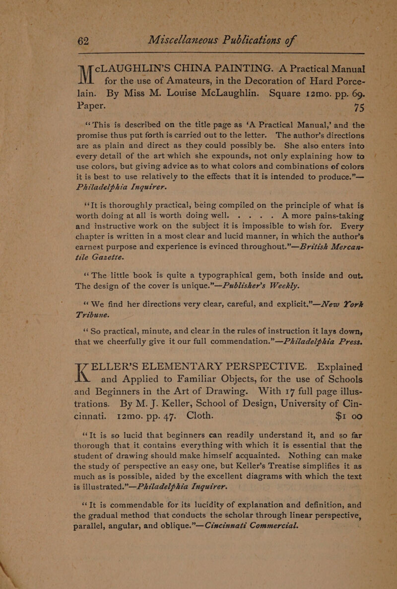 ~ 62. M: iscellaneous Publications of IML AUC Hina CHINA PAINTING. A Practical Manual for the use of Amateurs, in the Decoration of Hard Porce- lain. By Miss M. Louise McLaughlin. Square 12mo. pp. 69. promise thus put forth is carried out to the letter. The author’s directions are as plain and direct as they could possibly be. She also enters into every detail of the art which she expounds, not only explaining how to use colors, but giving advice as to what colors and combinations of colors ne ; Philadelphia Inquirer. ‘‘Tt is thoroughly practical, being compiled on the principle of what is worth doing at all is worth doing well. . . . . A more pains-taking and instructive work on the subject it is impossible to wish for. Every chapter is written in a most clear and lucid manner, in which the author’s earnest purpose and experience is evinced throughout.”—Britisk Mercan- tile Gazette. “The little book is quite a typographical gem, both inside and out. The design of the cover is unique.”—Publisher’s Weekly. ‘¢ We find her directions very clear, careful, and explicit.”—Mew York Tribune. ‘¢ So practical, minute, and clear in the rules of instruction it lays down, that we cheerfully give it our full commendation.” —Phladelphia Press. ELLER’S ELEMENTARY PERSPECTIVE. Explained and Applied to Familiar Objects, for the use of Schools and Beginners in the Art of Drawing. With 17 full page illus- trations. By M. J. Keller, School of Design, University of Cin- cinnati. 12mo. pp. 47. Cloth. $1 00 ‘“‘It is so lucid that beginners can readily understand it, and so far thorough that it contains everything with which it is essential that the student of drawing should make himself acquainted. Nothing can make the study of perspective an easy one, but Keller’s Treatise simplifies it as much as is possible, aided by the excellent diagrams with which the text is illustrated.” Philadelphia Inqutrer. ‘It is commendable for its lucidity of explanation and definition, and the gradual method that conducts the scholar through linear perspective, parallel, angular, and oblique.”—Cincinnati Commercial. VK