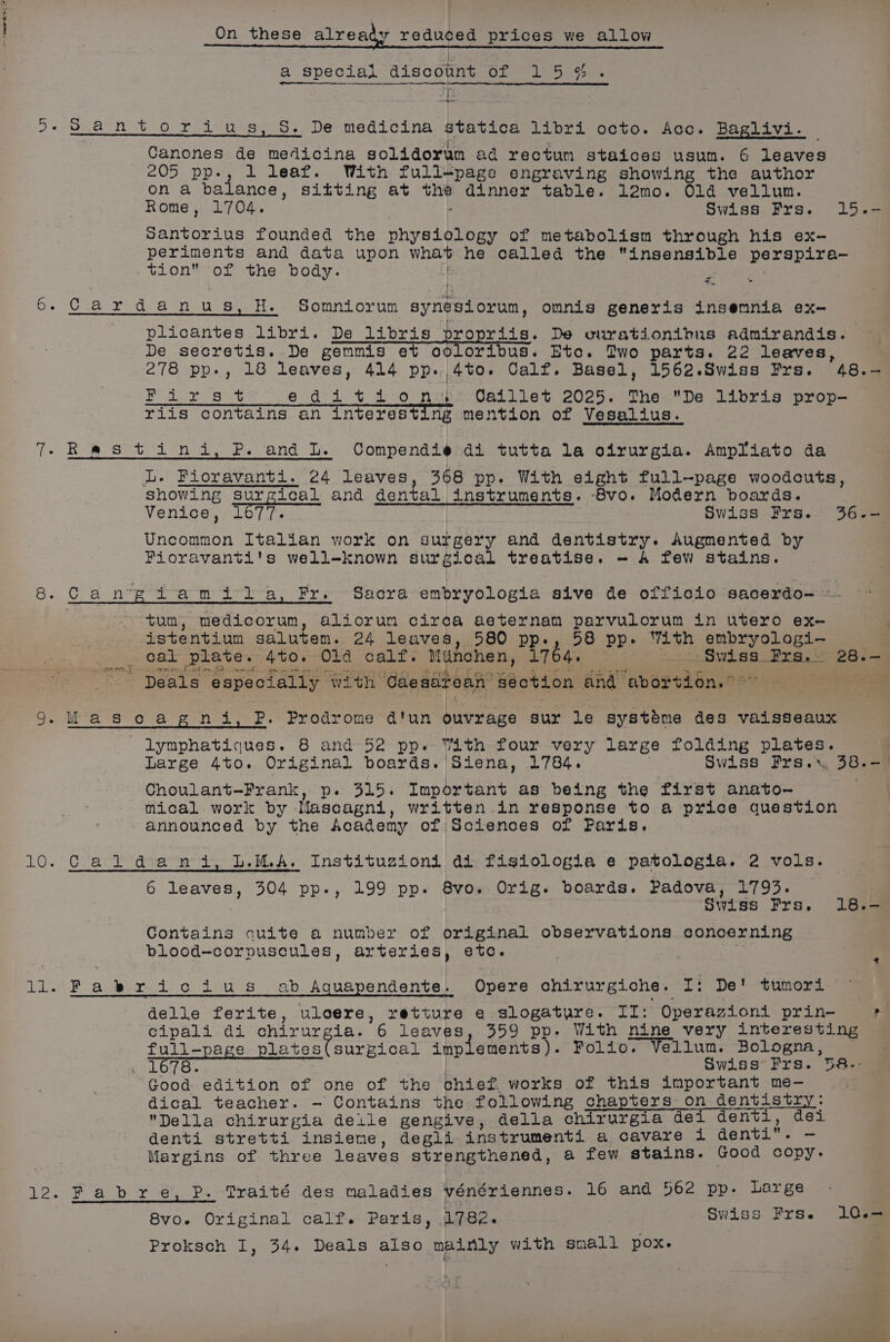 a special discount of 15%. | os Canones de medicina solidorum ad rectum staices usum. 6 leaves 205 pp-, 1 leaf. With full-page engraving showing the author on a balance, sitting at the dinner table. l2mo. Old vellum. Rome, 1704. : Swiss Frs. 15.- Santorius founded the physiology of metabolism through his ex- periments and data upon what he called the “insensible perspira-— tion of the body. . me = ae plicantes libri. De libris propriis. De curationibus admirandis. De secretis. De gemmis et ooloribus. Etc. Two parts. 22 leaves, 278 pp-, 18 leaves, 414 pp. 4to. Calf. Basel, 1562.Swiss Frs. 48.- Rist es at editions, Oaillet 2025. The De libris prop- riis contains an interesting mention of Vesalius. iL. Fioravanti. 24 leaves, 368 pp. With eight full-page woodcuts, showing surgical and dental instruments. 8vo. Modern boards. Venice, 1677. | Swiss Frs. 36-- Uncommon Italian work on surgery and dentistry. Augmented by Fioravanti's well-known surgical treatise. - 4 few stains. tum, medicorum, aliorun cirea aeternam parvulorum in utero ex- istentium salutem. 24 leaves, 580 pp., 58 pp. With embryologi- _ cal plate. 4to. Old calf. Munchen, 1764. : 12: Swiss Pre. 28.— = a are ti r. Pet ety Sentry sc ch epbal, fear ao its a ee al eee eee ion We Deals especially with Caesarean section and abortion.” a OX FFE lymphatiques. 8 and 52 pp. With four very large folding plates. Large 4to. Original boards. Siena, 1784. : Swiss Frs.», 38.-— Choulant-—Frank, p. 315. Important as being the first anato- mical work by Mascagni, written .in response to a price question announced by the Academy of Sciences of Paris. — Ca. lt advan i, L.MA. Instituzioni di fisiologia e patologia. 2 vols. 6 leaves, 304 pp., 199 pp. 8vo. Orig. boards. Padova, 1793. : Swiss Frs, 18. Contains cuite a number of original observations concerning blood-corpuscules, arteries, etc. Ning Fabricius ab Aquapendente. Opere chirurgiche. I: De Sumerd delle ferite, uloere, retture e slogature. IZ: Operazioni prin- ; cipali di chirurgia. 6 leaves, 359 pp. With nine very interesting full-page plates(surgical implements . Folio. Vellum. Bologna, — . 1678. | Swiss Frs. 58-- Good edition of one of the chief. works of this important me- dical teacher. ~ Contains the following chapters on dentistry: Della chirurgia delle gengive, della chirurgia dei den i, dei denti stretti insiene, degli instrumenti a cavare i denti. — Margins of three leaves strengthened, a few stains. Good copy. Traité des maladies vénériennes. 16 and 562 pp. Large 8vo.e Original calf. Paris, 1782. Swiss Frs. 10.— Proksch I, 34. Deals also mainly with small POX.