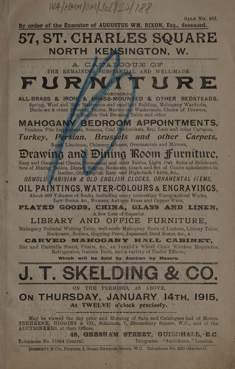 ‘ WAH fOr) LL 25) LPP SALE No. 482. By order of the Executor of AUGUSTUS WM. RIXON, Esgq., deceased. 57, ST: CHARLES SQUARE NORTH KED INGTON, W. URE Ss- MOUNS ‘ &amp; ‘OTHER BEDSTEADS, ses and excell@ i it Bedding. Mahogany Wardrobe, a bles. Marble-tép Washstands, Chests of Drawers, English Oak Dressing Table and other BEDROOM APPOINTMENTS, Fenders. Fire I a ats, Screens, Coal PB urdoniums, Rep, Lace and other Curtains, an, Brusgels and other Carpets, ‘Linoleum, Chimney #lasses, Overmantels and Mirrors, a y ger | ih G§ and Dining Room Furniture, ignal Chairs, &amp; Decas i@nal and other Tables, Light Oak Suite of Sideboard, Sets of Dining Ba bles, Dinné Son, Bookcase, Couch and Set of Chairs upholstered i in leather, olds fi Miclish Hasy and High-back Chairs, &amp;c., ORMOLU PARISIAN &amp; OLD ENGLISH CLOCKS, ORNAMENTAL ITEMS, OIL PAINTINGS, WATER-COLOURS &amp; ENGRAYINGS, About 400 Volumes of Books, including many interesting Topographical Works, Law Books, &amp;c., Bronzes, Antique Brass and Copper Ware, PLATED GOODS, CHINA, GLASS AND LINEN, Aifew Lots of Superior LIBRARY AND OFFICE FURNITURE, Mahogany Pedestal Writing Table, well-made Mahogany Nests of Lockers, Library Table, Bookeases, Bureau, Copying Press, Japanned. Deed Boxes, &amp;c:, a CARVED MAHOGANY HALL CABINET, ALL-BRASS &amp; IRON A Spring, Wool and Hg Duche sse &amp; other q Drawtt Hasy and Occasis Refrigerator, Garden Tools, and a variety of Useful Effects; Which will he Sold by Auction by Messrs. J. T. SKELDING &amp; CO. wee a a ee ee ee en ee ee a May be viewed the day prior and Morning of Sale, and Catalogues had of Messrs. TREHERNE, HIGGINS &amp; CO., Solicitors, 7, Bloomsbury Square, W.C., and of the AUCTION EERS, at their Offices, 48, GRESHAM STREET, GUILDHALL, “B.C. meléphote No. 11064 Central. Telegrams—‘‘Auctificam,” fonds DOHERTY &amp; Co., Printers, 6, Great Newnons Street, W.C. Telephone No. 3639 (Gerrard).