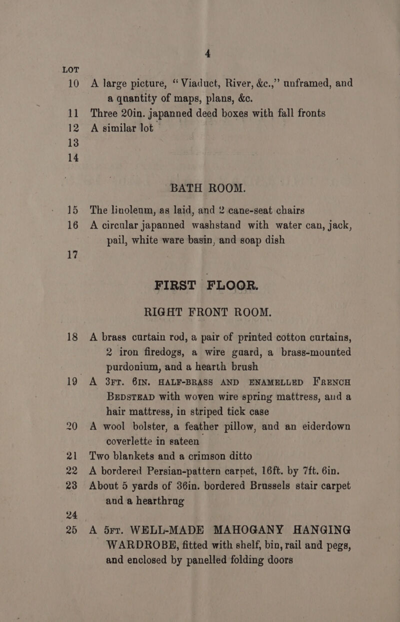 10 11 12 13 14 15 16 17 18 4 A large picture, “ Viaduct, River, &amp;c.,” unframed, and a qnantity of maps, plans, &amp;c. Three 20in. japanned deed boxes with fall fronts A similar lot. BATH ROOM. The linoleum, as laid, and 2 cane-seat chairs A circular japanned washstand with water can, jack, pail, white ware basin, and soap dish FIRST FLOOR. RIGHT FRONT ROOM. A brass curtain rod, a pair of printed cotton curtains, 2 iron firedogs, a wire gaard, a brass-mounted purdonium, and a hearth brush A 3Ft. 6IN. HALF-BRASS AND ENAMELLED FRENCH BEDSTEAD with woven wire spring mattress, and a hair mattress, in striped tick case A wool bolster, a feather pillow, and an eiderdown coverlette in sateen Two blankets and a crimson ditto A bordered Persian-pattern carpet, 16ft. by 7ft. 6in. About 5 yards of 36in. bordered Brussels stair carpet aud a hearthrag A 5rt. WELL-MADE MAHOGANY HANGING WARDROBE, fitted with shelf, bin, rail and pegs, and enclosed by panelled folding doors
