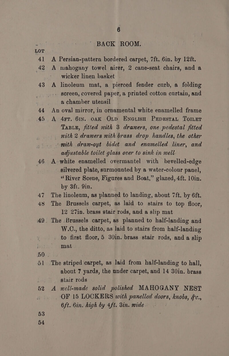 44 45 46 47 438 ad 41 52 53 D4 6 BACK ROOM. A Persian-pattern bordered carpet, 7ft. 6in. by 12ft. A mahogany towel airer, 2 cane-seat chairs, and a wicker linen basket - A linoleum mat, a pierced fender curb, a folding . screen, covered paper, a printed cotton curtain, and a chamber utensil ) An oval mirror, in ornamental white enamelled frame A 4Fr. 61n. oAK Oxtp EnauisH PrpestaL TorLet TABLE, fitted with 3 drawers, one pedestal fitted — nith 2 drawers nith brass drop handles, the other “gith dran-out bidet and enamelled liner, and adjustable toilet glass over to sink in well A white enamelled overmantel with bevelled-edge silvered plate, surmounted by a water-colour panel, “River Scene, Figures and Boat,” glazed, 4ft. 10in. by 3ft. 9in. The linoleum, as planned to landing, about 7ft. by 6ft. The Brussels carpet, as laid to stairs to top floor, 12 27in. brass stair rods, and a slip mat The . Brussels carpet, as planned to half-landing and W.C., the ditto, as laid to stairs from half-landing to first floor, 5 30in. brass stair rods, and a slip mat - about 7 yards, the under carpet, and 14 30in. brass _ stair rods A nell-made solid polished MAHOGANY NEST OF 15 LOCKERS with panelled doors, knobs, &amp;c., 6ft. bin. high by 4ft. 3in. wide. .