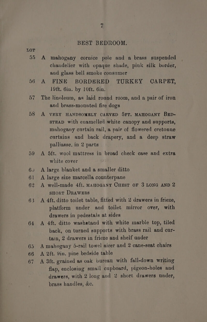 64 ~t BEST BEDROOM. A mahogany cornice pole and a brass suspended chandelier with opaque shade, pink silk border, and glass bell smoke consumer A FINE BORDERED TURKEY CARPBRT, 19ft. 6in. by 10ft. 6in. The linoleum, as laid round room, and a pair of iron and brass-mounted fire dogs A VERY HANDSOMELY CARVED 5FT. MAHOGANY BED- STEAD with enamelled white canopy and supports, mahogany curtain rail, a pair of flowered cretonne curtains and back drapery, and a deep straw palliasse, in 2 parts A 5ft. wool mattress in broad check case and extra white cover A large blanket and a smaller ditto A large size marcella counterpane A well-made 4ft. MaHoGANY CHEST OF 3 LONG AND 2 sHORT DRAWERS platform under and toilet mirror over, with drawers in pedestals at sides A 4ft. ditto washatand with white marble top, tiled back, on turned sapports with brass rail and cur- tain, 2 drawers in frieze and shelf ander A mahogany 5-rail towel airer and 2 cane-seat chairs A 2ft. 9in. pine bedside table A 3ft. grained as oak bureau with fall-down writing flap, enclosing small cupboard, pigeon-holes and drawers, with 2 long and 2 short drawers under, brass handles, &amp;c,