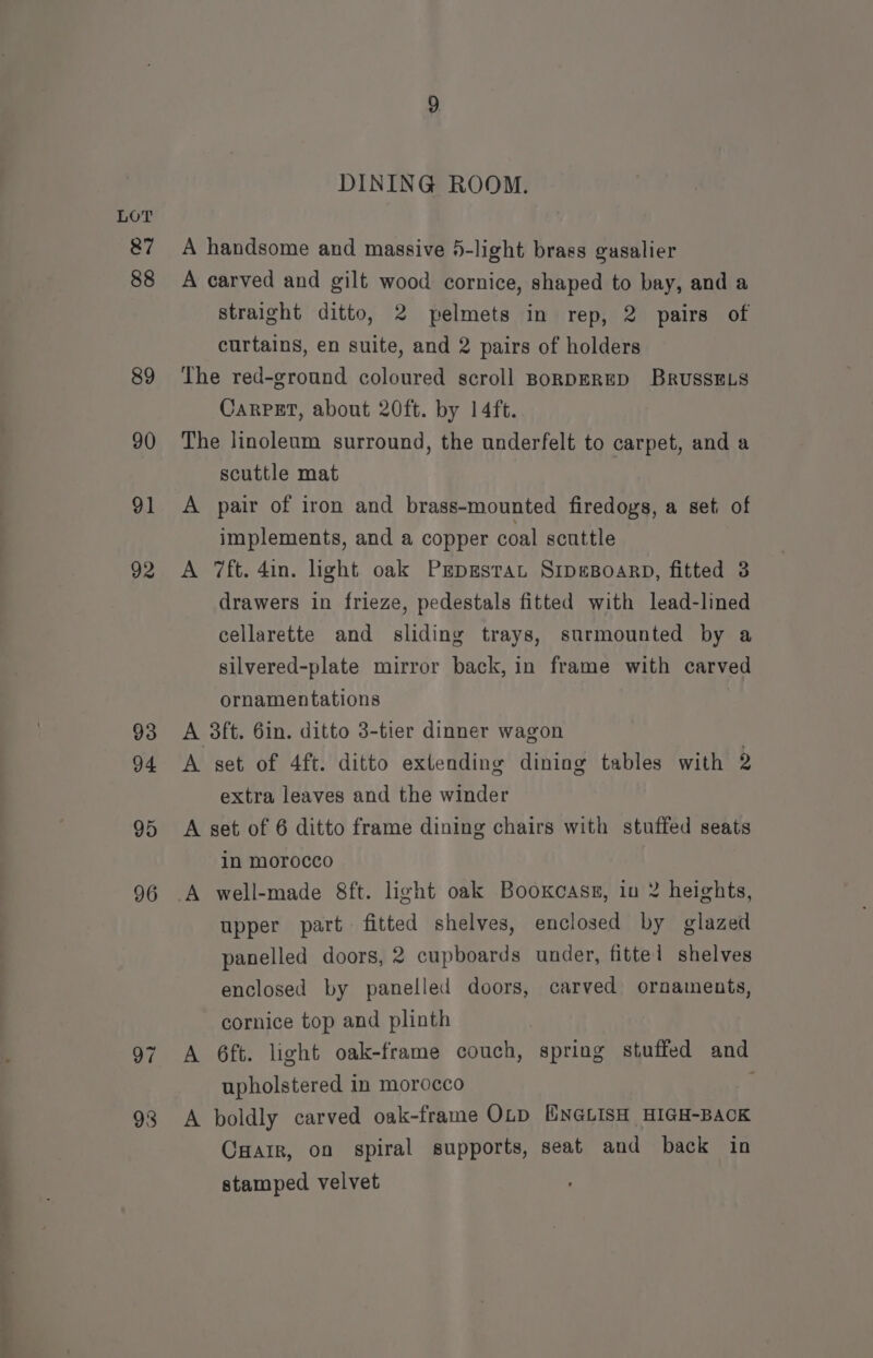 87 88 89 90 91 92 93 94 95 96 93 DINING ROOM. straight ditto, 2 pelmets in rep, 2 pairs of curtains, en suite, and 2 pairs of holders Carpet, about 20ft. by 14ft. A A scuttle mat pair of iron and brass-mounted firedoys, a set, of implements, and a copper coal scuttle 7ft. 4in. light oak PrpssraL SrpeBoarp, fitted 3 drawers in frieze, pedestals fitted with lead-lined cellarette and sliding trays, surmounted by a silvered-plate mirror back, in frame with carved ornamentations A set of 4ft. ditto extending dining tables with D) extra leaves and the winder A in morocco well-made 8ft. light oak Booxcass, iu 2 heights, upper part fitted shelves, enclosed by glazed panelled doors, 2 cupboards under, fittel shelves enclosed by panelled doors, carved ornaments, cornice top and plinth 6ft. light oak-frame couch, spring stuffed and upholstered in morocco A boldly carved oak-frame OLD ENGLISH HIGH-BACK CHair, on spiral supports, seat and back in stamped velvet