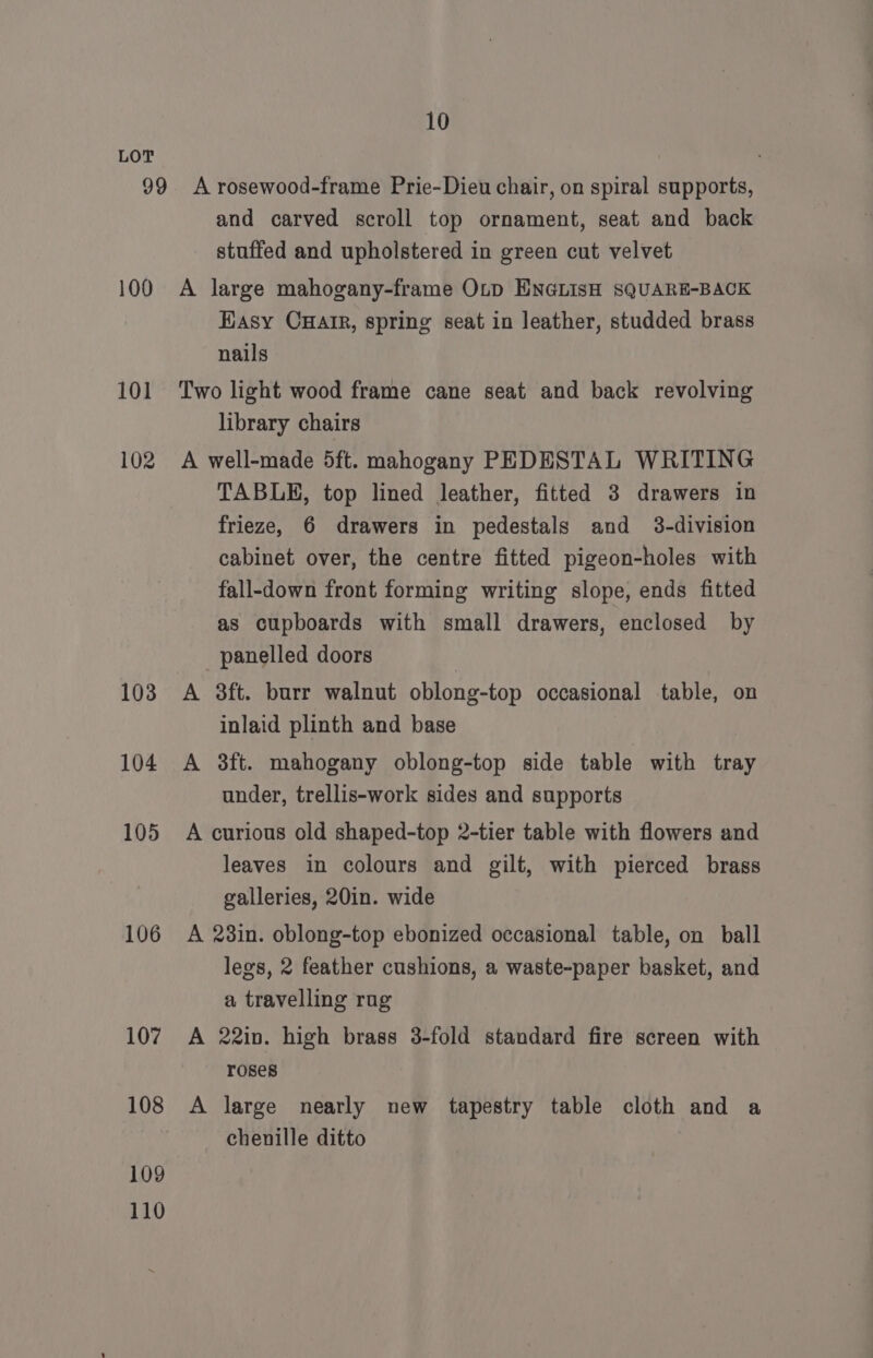 100 101 102 103 104 105 106 107 108 109 110 and carved scroll top ornament, seat and back stuffed and upholstered in green cut velvet A large mahogany-frame Otp ENGLISH SQUARE-BACK Hasy CHAIR, spring seat in leather, studded brass nails Two light wood frame cane seat and back revolving library chairs A well-made 5ft. mahogany PEDESTAL WRITING TABLE, top lined leather, fitted 3 drawers in frieze, 6 drawers in pedestals and 3-division cabinet over, the centre fitted pigeon-holes with fall-down front forming writing slope, ends fitted as cupboards with small drawers, enclosed by panelled doors A 3ft. burr walnut oblong-top occasional table, on inlaid plinth and base A 3ft. mahogany oblong-top side table with tray under, trellis-work sides and supports A curious old shaped-top 2-tier table with flowers and leaves in colours and gilt, with pierced brass galleries, 20in. wide A 23in. oblong-top ebonized occasional table, on ball legs, 2 feather cushions, a waste-paper basket, and a travelling rug A 22in. high brass 3-fold standard fire screen with roses A large nearly new tapestry table cloth and a chenille ditto