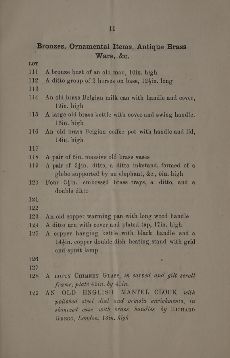 ai LOT 111 112 113 114 115 116 117 118 119 120 121 122 123 124 125 126 127 128 129 Ware, &amp;c. A bronze bust of an old man, 10in. high A ditto group of 2 horses on base, 124in. long An old brass Belgian milk can with handle and cover, 19in. high A large old brass kettle with cover and swing handle, 16in. high : An old brass Belgian coffee pot with handle and lid, 14in. high A pair of 6in. massive old brass vases A pair of 34in. ditto, a ditto inkstand, formed of a globe supported by an elephant, &amp;c., 5in. high Four 34in. embossed brass trays, a ditto, and a double ditto An old copper warming pan with long wood handle A ditto urn with cover and plated tap, 17in. high A copper hanging kettle with black handle and a 141lin. copper double dish heating stand with grid and spirit lamp A torry CHIMNEY GLASS, 7m carved and gilt scroll frame, plate 49in. by 402n. AN OLD ENGLISH MANTEL CLOCK mith polished steel dial and ormolu enrichments, in ebonized case with brass handles. by WWicHARD Greece, London, 13in. high