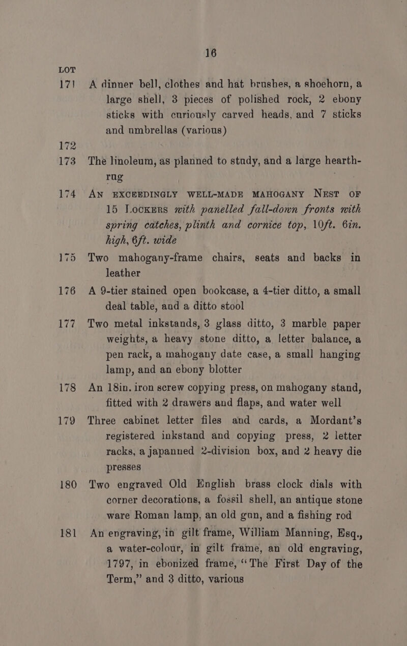 17] 172 173 180 181 16 A dinner bell, clothes and hat brushes, a shoehorn, a large shell, 3 pieces of polished rock, 2 ebony sticks with curiously carved heads, and 7 sticks and umbrellas (various) The linoleum, as planned to study, and a large hearth- ot | : AN EXCEEDINGLY WELL-MADE MAHOGANY NEST oF 15 Lockers with panelled fall-down fronts mith spring catches, plinth and cornice top, \0ft. 67n. high, 6ft. wide Two mahogany-frame chairs, seats and backs in leather A 9-tier stained open bookcase, a 4-tier ditto, a small deal table, and a ditto stool Two metal inkstands, 3 glass ditto, 3 marble paper weights, a heavy stone ditto, a letter balance, a pen rack, a mahogany date case, a small hanging lamp, and an ebony blotter An 18in. iron screw copying press, on mahogany stand, fitted with 2 drawers and flaps, and water well Three cabinet letter files and cards, a Mordant’s registered inkstand and copying press, 2 letter racks, a japanned 2-division box, and 2 heavy die presses Two engraved Old English brass clock dials with corner decorations, a fossil shell, an antique stone ware Roman lamp, an old gun, and a fishing rod An engraving, in gilt frame, William Manning, Esq., a water-colour, in gilt frame, an old engraving, 1797, in ebonized frame, ‘The First Day of the