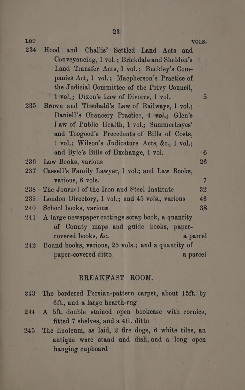 234 235 236 237 239 240 241 242 243 23 Hood and Challis’ Settled Land Acts and Conveyancing, | vol. ; Brickdaleand Sheldon’s | Land ‘Transfer Acts, 1 vol.; Buckley’s Com- panies Act, 1 vol.; Macpherson’s Practice of the Judicial Committee of the Privy Council, 1 vol.; Dixon’s Law of Divorce, 1 vol. 5 Brown and Theobald’s Law of Railways, 1 vol.; Daniell’s Chancery Practice, 1 vol.; Glen’s J.aw of Public Health, 1 vol.; Summerhayes’ and Toogood’s Precedents of Bills of Costs, 1 vol.; Wilson’s Judicature Acts, &amp;c., 1 vol.; and Byle’s Bills of Exchange, 1 vol. 6 Law Books, various 26 Cassell’s Family Lawyer, 1 vol.; and Law Books, various, 6 vols. ? The Journal of the Iron and Steel Institnte 32 London Directory, 1 vol.; and 45 vols., various 46 School books, various 38 A large newspaper cuttings scrap book, a quantity of County maps and guide books, paper- covered books, &amp;c. a parcel Bound books, various, 25 vols.; and a quantity of paper-covered ditto a parcel BREAKFAST ROOM. The bordered Persian-pattern carpet, a 15ft. by 6ft., and a large hearth-rug fitted 7 shelves, and a 4ft. ditto The linoleum, as laid, 2 fire dogs, 6 white tiles, an antique ware stand and dish, and a ete open hanging cupboard